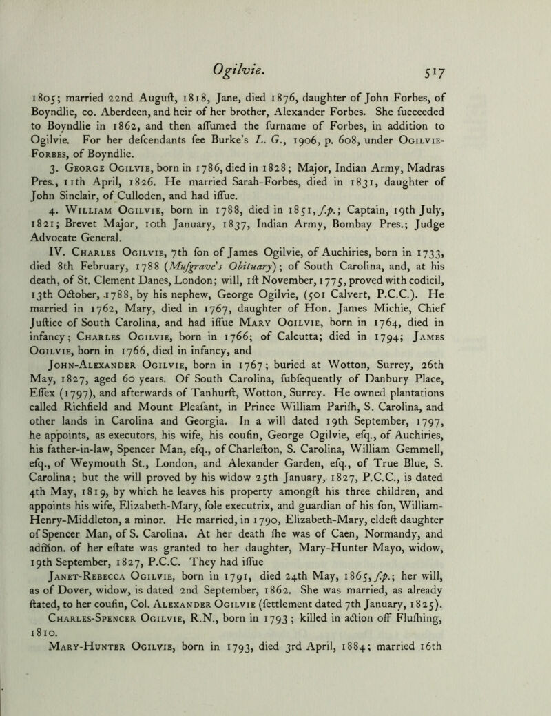 5^7 1805; rnarried 22nd Auguft, 1818, Jane, died 1876, daughter of John Forbes, of Boyndlie, co. Aberdeen, and heir of her brother, Alexander Forbes. She fucceeded to Boyndlie in 1862, and then aflumed the furname of Forbes, in addition to Ogilvie. For her defcendants fee Burke’s L. G., 1906, p. 608, under Ogilvie- Forbes, of Boyndlie. 3. George Ogilvie, born in 1786, died in 1828; Major, Indian Army, Madras Pres., nth April, 1826. He married Sarah-Forbes, died in 1831, daughter of John Sinclair, of Culloden, and had iflue. 4. William Ogilvie, born in 1788, died in 1851,/./).; Captain, 19th July, 1821; Brevet Major, loth January, 1837, Indian Army, Bombay Pres.; Judge Advocate General. IV. Charles Ogilvie, 7th fon of James Ogilvie, of Auchiries, born in 1733, died 8th February, 1788 {Mu/graves Obituary) \ of South Carolina, and, at his death, of St. Clement Danes, London; will, ift November, 1775, proved with codicil, 13th Odlober, .1788, by his nephew, George Ogilvie, (501 Calvert, P.C.C.). He married in 1762, Mary, died in 1767, daughter of Hon. James Michie, Chief Juilice of South Carolina, and had iflue Mary Ogilvie, born in 1764, died in infancy; Charles Ogilvie, born in 1766; of Calcutta; died in 1794; James Ogilvie, born in 1766, died in infancy, and John-Alexander Ogilvie, born in 1767; buried at Wotton, Surrey, 26th May, 1827, aged 60 years. Of South Carolina, fubfequently of Danbury Place, Eflex (1797), and afterwards of Tanhurft, Wotton, Surrey. He owned plantations called Richfield and Mount Pleafant, in Prince William Parifli, S. Carolina, and other lands in Carolina and Georgia. In a will dated 19th September, 1797, he appoints, as executors, his wife, his coufin, George Ogilvie, efq., of Auchiries, his father-in-law, Spencer Man, efq., of Charlefton, S. Carolina, William Gemmell, efq., of Weymouth St., London, and Alexander Garden, efq., of True Blue, S. Carolina; but the will proved by his widow 25th January, 1827, P.C.C., is dated 4th May, 1819, by which he leaves his property amongfl; his three children, and appoints his wife, Elizabeth-Mary, foie executrix, and guardian of his fon, William- Henry-Middleton, a minor. He married, in 1790, Elizabeth-Mary, eldefl: daughter of Spencer Man, of S. Carolina. At her death fhe was of Caen, Normandy, and admon. of her eftate was granted to her daughter, Mary-Hunter Mayo, widow, 19th September, 1827, P.C.C. They had ilTue Janet-Rebecca Ogilvie, born in 1791, died 24th May, 1865,//).; her will, as of Dover, widow, is dated 2nd September, 1862. She was married, as already ftated, to her coufin. Col. Alexander Ogilvie (fettlement dated 7th January, 1825). Charles-Spencer Ogilvie, R.N., born in 1793 ; killed in adlion off Flufhing, 1810. Mary-Hunter Ogilvie, born in 1793, died 3rd April, 1884; married i6th