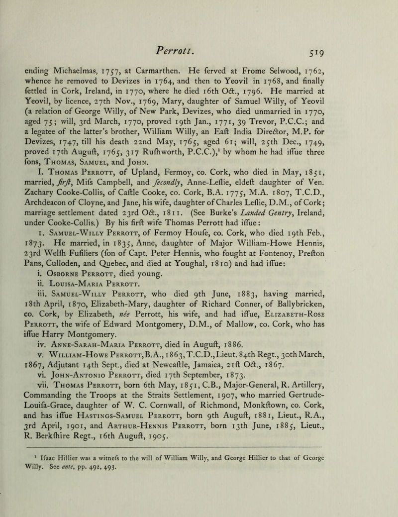 ending Michaelmas, 1757, at Carmarthen. He ferved at Frome Selwood, 1762, whence he removed to Devizes in 1764, and then to Yeovil in 1768, and finally fettled in Cork, Ireland, in 1770, where he died i6th 061., 1796. He married at Yeovil, by licence, 27th Nov., 1769, Mary, daughter of Samuel Willy, of Yeovil (a relation of George Willy, of New Park, Devizes, who died unmarried in 1770, aged 75; will, 3rd March, 1770, proved 19th Jan., 1771, 39 Trevor, P.C.C.; and a legatee of the latter’s brother, William Willy, an Eaft India Diredlor, M.P. for Devizes, 1747, till his death 22nd May, 1765, aged 61; will, 25th Dec., 1749, proved 17th Auguft, 1765, 317 Rulhworth, P.C.C.),' by whom he had iflue three fons, Thomas, Samuel, and John. I. Thomas Perrott, of Upland, Fermoy, co. Cork, who died in May, 1851, married, Mifs Campbell, and Jecondly^ Anne-Leflie, eldeft daughter of Ven. Zachary Cooke-Collis, of Caftle Cooke, co. Cork, B.A. 1775, M.A. 1807, T.C.D., Archdeacon of Cloyne, and Jane, his wife, daughter of Charles Leflie, D.M., of Cork; marriage settlement dated 23rd 06t., 18ii. (See Burke’s Landed Gentry^ Ireland, under Cooke-Collis.) By his firft wife Thomas Perrott had ifiue: I. Samuel-Willy Perrott, of Fermoy Houfe, co. Cork, who died 19th Feb., 1873. He married, in 1835, Anne, daughter of Major William-Howe Hennis, 23rd Wellh Fufiliers (fon of Capt. Peter Hennis, who fought at Fontenoy, Prefton Pans, Culloden, and Quebec, and died at Youghal, 1810) and had iflue: i. Osborne Perrott, died young. ii. Louisa-Maria Perrott. iii. Samuel-Willy Perrott, who died 9th June, 1883, having married, 18th April, 1870, Elizabeth-Mary, daughter of Richard Conner, of Ballybricken, CO. Cork, by Elizabeth, nie Perrott, his wife, and had iffue, Elizabeth-Rose Perrott, the wife of Edward Montgomery, D.M., of Mallow, co. Cork, who has iflue Harry Montgomery. iv. Anne-Sarah-Maria Perrott, died in Auguft, 1886. V. William-Howe Perrott,B.A., i863,T.C.D.,Lieut. 84th Regt., 30thMarch, 1867, Adjutant 14th Sept, died at Newcaftle, Jamaica, 21ft 061., 1867. vi. John-Antonio Perrott, died 17th September, 1873. vii. Thomas Perrott, born 6th May, 1851, C.B., Major-General, R. Artillery, Commanding the Troops at the Straits Settlement, 1907, who married Gertrude- Louifa-Grace, daughter of W. C. Cornwall, of Richmond, Monkftown, co. Cork, and has iflue Hastings-Samuel Perrott, born 9th Auguft, 1881, Lieut., R.A., 3rd April, 1901, and Arthur-Hennis Perrott, born 13th June, 1885, Lieut., R. Berkftiire Regt., i6th Auguft, 1905. ' Ifaac Hillier was a witnefs to the will of William Willy, and George Hillier to that of George Willy. See ante, pp. 492, 493.
