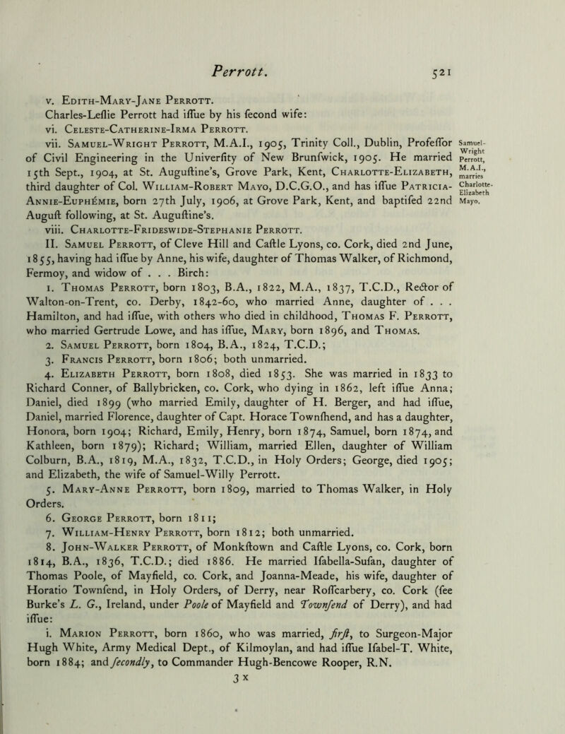 V. Edith-Mary-Jane Perrott. Charles-Leflie Perrott had iflue by his fecond wife: vi. Celeste-Catherine-Irma Perrott. vii. Samuel-Wright Perrott, M.A.I., 1905, Trinity Coll., Dublin, Profeflbr of Civil Engineering in the Univerfity of New Brunfwick, 1905. He married 15th Sept., 1904, at St. Auguftine’s, Grove Park, Kent, Charlotte-Elizabeth, third daughter of Col. William-Robert Mayo, D.C.G.O., and has iflue Patricia- Annie-Euphemie, born 27th July, 1906, at Grove Park, Kent, and baptifed 22nd Augufl: following, at St. Auguftine’s. viii. Charlotte-Frideswide-Stephanie Perrott. II. Samuel Perrott, of Cleve Hill and Caftle Lyons, co. Cork, died 2nd June, 1855, having had i(Tue by Anne, his wife, daughter of Thomas Walker, of Richmond, Fermoy, and widow of . . . Birch: 1. Thomas Perrott, born 1803, B.A., 1822, M.A., 1837, T.C.D., Retftor of Walton-on-Trent, co. Derby, 1842-60, who married Anne, daughter of . . . Hamilton, and had iflue, with others who died in childhood, Thomas F. Perrott, who married Gertrude Lowe, and has iflue, Mary, born 1896, and Thomas. 2. Samuel Perrott, born 1804, B.A., 1824, T.C.D.; 3. Francis Perrott, born 1806; both unmarried. 4. Elizabeth Perrott, born 1808, died 1853. She was married in 1833 to Richard Conner, of Ballybricken, co. Cork, who dying in 1862, left ifliie Anna; Daniel, died 1899 (who married Emily, daughter of H. Berger, and had iflue, Daniel, married Florence, daughter of Capt. Horace Townlhend, and has a daughter, Honora, born 1904; Richard, Emily, Henry, born 1874, Samuel, born 1874, and Kathleen, born 1879); Richard; William, married Ellen, daughter of William Colburn, B.A., 1819, M.A., 1832, T.C.D., in Holy Orders; George, died 1905; and Elizabeth, the wife of Samuel-Willy Perrott. 5. Mary-Anne Perrott, born 1809, married to Thomas Walker, in Holy Orders. 6. George Perrott, born 18 ii; 7. William-Henry Perrott, born 1812; both unmarried. 8. John-Walk.er Perrott, of Monkftown and Caftle Lyons, co. Cork, born 1814, B.A., 1836, T.C.D.; died 1886. He married Ifabella-Sufan, daughter of Thomas Poole, of Mayfield, co. Cork, and Joanna-Meade, his wife, daughter of Horatio Townfend, in Holy Orders, of Derry, near Roflcarbery, co. Cork (fee Burke’s L. G., Ireland, under Poole of Mayfield and townfend of Derry), and had iffue: i. Marion Perrott, born i860, who was married, JirJl^ to Surgeon-Major Hugh White, Army Medical Dept,, of Kilmoylan, and had iflue Ifabel-T. White, born 1884; and fecondly, to Commander Hugh-Bencowe Rooper, R.N. 3 X Samuel- Wright Perrott, M.A.I., marries Charlotte- Elizabeth Mayo.