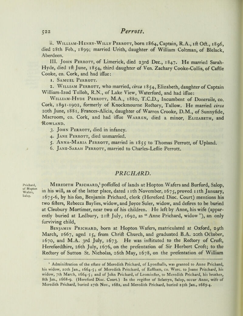 Prichard, of Hopton Wafers, Salop. ii. William-Henry-Willy Perrott, born 1864, Captain, R.A,, ift 0(5t., 1896, died 28th Feb., 1899; married Urith, daughter of William Coltman, of Blelack, Aberdeen. III. John Perrott, of Limerick, died 23rd Dec., 1847. He married Sarah- Hyde, died ift June, 1854, third daughter of Ven. Zachary Cooke-Collis, of Caftle Cooke, CO. Cork, and had iflue: 1. Samuel Perrott. 2. William Perrott, who married, circa 1854, Elizabeth, daughter of Captain William-Izod Tulloh, R.N., of Lake View, Waterford, and had iflue: William-Hyde Perrott, M.A., 1880, T.C.D., Incumbent of Doneraile, co. Cork, 1891-1902, formerly of Knockmourne Redtory, Tallow. He married circa 20th June, 1881, Frances-Alicia, daughter of Warren Crooke, D.M., of Sunnyftde, Macroom, co. Cork, and had ilTue Warren, died a minor, Elizabeth, and Rowland. 3. John Perrott, died in infancy. 4. Jane Perrott, died unmarried. 5. Anna-Maria Perrott, married in 1855 to Thomas Perrott, of Upland. 6. Jane-Sarah Perrott, married to Charles-Leflie Perrott. PRICHARD. Meredith Prichard,^ poflefled of lands at Hopton Wafers and Burford, Salop, in his will, as of the latter place, dated i ith November, 1675, proved nth January, 1675-6, by his fon, Benjamin Prichard, clerk (Hereford Dioc. Court) mentions his two lifters, Rebecca Baylies, widow, and Joyce Suler, widow, and defires to be buried at Cleobury Mortimer, near two of his children. He left by Anne, his wife (appar- ently buried at Ledbury, 21ft July, 1692, as “Anne Prichard, widow”), an only furviving child, Benjamin Prichard, born at Hopton Wafers, matriculated at Oxford, 29th March, 1667, aged 15, from Chrift Church, and graduated B.A. 20th Odlober, 1670, and M.A. 3rd July, 1673. was inftituted to the Redtory of Croft, Herefordihire, 26th July, 1676, on the prefentation of Sir Herbert Croft; to the Redory of Sutton St. Nicholas, 26th May, 1678, on the prefentation of William * Adminiftration of the eftate of Meredith Prichard, of Lyonlhalls, was granted to Anne Prichard, his widow, 20th Jan., 1664-5; of Meredith Pritchard, of Eaftham, co. Wore, to Joane Pritchard, his widow, 7th March, 1664-5 > John Prichard, of Leominfter, to Meredith Prichard, his brother, 8th Jan., 1668-9. (Hereford Dioc. Court.) In the regifter of Selattyn, Salop, occur Anne, wife of Meredith Prichard, buried 27th Nov., 1682, and Meredith Prichard, buried 25th Jan., 1683-4.