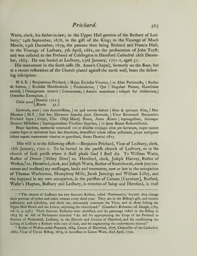 Watts, clerk, his father-in-law; to the Upper Hall portion of the Redory of Led- bury,* 24th September, 1678, in the gift of the King; to the Vicarage of Much Marcle, 29th December, 1679, patrons then being Richard and Francis Hall; to the Vicarage of Ledbury, 5th April, 1682, on the prefentation of John Tryft; and was collated to the Prebend of Cublington in Hereford Cathedral 26th Decem- ber, 1685. He was buried at Ledbury, 23rd January, 1701-2, aged 51. His monument in the fouth aifle (St, Anne’s Chapel), formerly on the floor, but at a recent refloration of the Church placed againftthe north wall, bears the follow- ing infcription: H. S. E. I Benjaminus Prichard, | Hujus Ecclellae Vicarius, de Sutton, | Ecclefiae Herefordenfis | Predendarius, | Qui | eximil, | Omnigenam ornavit | Literaturam, | Amicis maximum Omnibus Exemplum. | et Alter Portionifta, | Redor Singulari Pietate, Humilitate reliquit Sui defiderium, | fDomini 1701.1 Ubiit anno-f liEtatis 51./ Gertruda, uxor | ejus Amantiffima, | ex qua novem habuit | filios & quinque filias, | Hoc Marmor | M.P. | Sub hoc Marmore Sepulta jacet Gertruda, | Uxor Reverendi Benjaminis Prichard fupra | fcripti, Cler. Obijt Martij Nono, Anno A^tatis | feptuagefimo, Annoque Domini Millefimo | Septingentefimo Vicefimo Septimo, [ in fpem Beatae Refurredionis. Hunc lapidem, memoriae venerandi viri et diledae conjugis olim pie facratum, nuper autem contra leges et caritatem loco fuo dimotum, domefticis etiam ufibus pollutum, prope antiquam fedem reponi curaverunt vicarius et guardiani. Anno Domini 1815. His will is to the following effed:—Benjamin Prichard, Vicar of Ledbury, clerk, 18th January, 1701-2. To be buried in the parilh church of Ledbury, or in the church of fuch parifh where it fliall pleafe God I fliall die. To William Watts, Redor of Dower [Abbey Dore] co. Hereford, clerk, Jofeph Harvey, Redor of Wefton,*co. Hereford,clerk, and Jofeph Watts, Redor of Kentchurch, clerk (myexe- cutors and truftees) my mefluages, lands and tenements, now or late in the occupation of Thomas Warburton, Humphrey Mills, Jacob Jennings and William Lilley, and the hopyard in my own occupation, in the parifhes of Cainam [Caynham], Burford, Wafer’s Hopton, Bofbury and Ledbury, in counties of Salop and Hereford, in truft * “The church of Ledbury has two finecure Reftors, called ‘Portionaries,’ becaufe they change their portions of tythes and other returns every third year. They are in the Bilhop’s gift, and receive inftitution and indudlion, and thefe two alternately nominate the Vicar, and to them belong the Upper Hall Houfe and the Lower, adjoining the churchyard.” (Camden’s Britannia, ed. Gough, 1789, vol. ii, p. 456.) Thefe finecure Reftories were abolilhed, and the patronage veiled in the Bilhop in 1855 by an Aft of Parliament intituled “An Aft for appropriating the Corps of the Prebend or Portion of Netherhall, Ledbury, in the Diocefe and County of Hereford, and for conllituting the Living of Ledbury a Reftory with cure of fouls, and for augmenting the endowments thereof.” ^ Reftor of Wefton-under-Penyard, 1684, Canon of Hereford, 1678, Chancellor of the Cathedral, 1682, Vicar of Upton Bilhop, 1679, fucceflion to Canon Watts, died April, 1720.