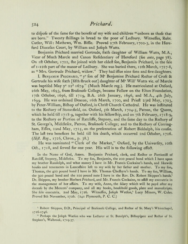 to difpofe of the fame for the benefit of my wife and children “ unborn as thofe that are born.” Twenty fhillings in bread to the poor of Ledbury. WitnefTes, Robt. Cutler, Will: Mathews, Wm. Biflle. Proved 27th February, 1702-3, in the Here- ford Diocefan Court, by William and Jofeph Watts. Benjamin Prichard married Gertrude, fixth daughter of William Watts, M.A., Vicar of Much Marcle and Canon Refidentiary of Hereford (fee ante^ 78). On ift October, 1722, file joined with her eldeft fon, Benjamin Prichard, in the fale of I-12th part of the manor of Ledbury. She was buried there, 12th March, 1727-8, as “ Mrs. Gertrude Prichard, widow.” They had iflue nine fons and five daughters. I. Benjamin Prichard, “ y® fon of M*^ Benjamine Prichard Redtor of Croft & Gertrude his wife fixth [fifth ftruclc out] daughter of M*' Will’ Watts vie. of Marcle was baptifed May y® 22^* 1679” (Much Marcle reg.). He matriculated at Oxford, 26th May, 1693, from Brafenofe College, became Fellow on the Elton Foundation, 17th Odlober, 1696, till 1719, B.A. 26th January, 1696, and M.A., 4th July, 1699. He was ordained Deacon, i6th March, 1700, and Prieft 23rd May, 1703, by Peter-William, Bifiiop of Oxford, in Chrift Church Cathedral. He was inftituted to the Redlory of Stonesfield, co. Oxford, 5th March, 1704-5, Patron, the Queen, which he held till 1718-9, together with his fellowfiiip, and on 7th February, 1718-9, to the Redlory or Portion of RatclifFe, Stepney, and the fame day to the Redlory of St. George’s, Middlefex, Patron, Brafenofe College; and to the Redlory of Corring- ham, ElTex, 22nd May, 1725, on the prefentation of Robert Biddulph, his coufin. The laft two benefices he held till his death, which occurred 2nd Odlober, 1726. {Hift. Reg-1 1726, Chron., p. 38.) He was nominated Clerk of the Market,” Oxford, by the Univerfity, loth Odl., 1718, and ferved for one year. His will is to the following effedl. In the Name of God, Amen. Benjamin Prichard, clerk, and Redlor or Portionift of Ratcliff, Stepney, Middlefex. To my fon, Benjamin, the 200 pound bond which I have upon my brother Randolph, and what money I have in Mr. Francis Cockaine’s hands, and likewife houfes and tenements in Lancafhire left to my wife by her father and mother. To my fon, Thomas, the 400 pound bond I have in Mr. Thomas Chefhyre’s hands. To my fon, William, the 300 pound bond and the 100 pound note I have in the Rev. Dr. Robert Shippen’s hands.* Dr. Shippen, my brother Herbert Prichard, and Mr. Francis Cockaine, to affifl my executrix in the management of her affairs. To my wife, Anne, the falary which will be payd after my deceafe by the Mercers’ company, and all my books, houfehold goods, plate and manuferipts. She foie executrix. 2nd May, 1726. Witneffes, Jofeph Watfon,^ Lucy Minors, W. Coles. Proved 8th November, 1726. (241 Plymouth, P. C. C.) * Robert Shippen, D.D., Principal of Brafenofe College, and Reftor of St. Mary’s Whitechapel, 1716-1746. ^ Perhaps the Jofeph Watfon who was Lefturer at St. Botolph’s, Bifhopfgate and Reftor of St. Stephen’s, Walbrook, 1719-37.