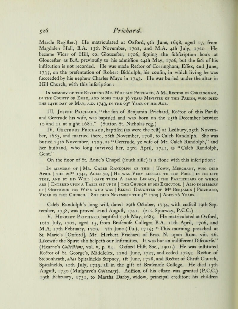 Marcle Regifter.) He matriculated at Oxford, 9th June, 1698, aged 17, from Magdalen Hall, B.A. 13th November, 1702, and M.A. 4th July, 1720. He became Vicar of Hill, co. Gloucefter, 1706, figning the fubfcription book at Gloucefter as B.A. previoufly to his admiffion 24th May, 1706, but the fadt of his inftitution is not recorded. He was made Redtor of Corringham, Eflex, 2nd June, 1735, on the prefentation of Robert Biddulph, his coufin, in which living he was fucceededby his nephew Charles Mayo in 1743. He was buried under the altar in Hill Church, with this infcription: In memory of the Reverend Mr. William Prichard, A.M., Rector of Corringham, IN THE County of Essex, and more than 36 years Minister of this Parish, who died the 14TH DAY of May, a.d. 1743, in the 63“ Year of his Age. III. Joseph Prichard, “ the fon of Benjamin Prichard, Redlor of this Parilh and Gertrude his wife, was baptifed and was born on the 25th December betwixt 10 and 11 at night 1681.” (Sutton St. Nicholas reg.) IV. Gertrude Prichard,baptifed (as were the reft) at Ledbury, 25th Novem- ber, 1683, and married there, 28th November, 1708, to Caleb Randolph. She was buried 25th November, 1709, as “Gertrude, ye wife of Mr. Caleb Randolph,” and her hulband, who long furvived her, 23rd April, 1741, as “Caleb Randolph, Gent.” On the floor of St. Anne’s Chapel (fouth aifle) is a ftone with this infcription: In memory of | Mr. Caleb Randolph of this | Town, Merchant, who died April | the 20’’ 174I) Aged 70, | He was Very liberal to the Poor | in his life TIME, AND BY HIS WiLL | GAVE THEM A LARGE LeGACY, | THE PARTICULARS OF WHICH ARE I Entered upon a Table set up in ] this Church by his Executor. | Also in memory OF I Gertrude his Wife who was | Eldest Daughter of M‘‘ Benjamin | Prichard, Vicar of this Church. | She died November the 4’' 1709 | Aged 26 Years. Caleb Randolph’s long will, dated 29th Odlober, 1734, with codicil 19th Sep- tember, 1738, was proved 22nd Auguft, 1741. (212 Spurway, P.C.C.) V. Herbert Prichard, baptifed 13th May, 1685. He matriculated at Oxford, loth July, 1702, aged 15, from Brafenofe College; B.A. nth April, 1706, and M.A. 17th February, 1709. 7th June (Tu.), 1715; “This morning preached at St. Marie’s [Oxford], Mr. Herbert Prichard of Bras. N. upon Rom. viii. 26. Likewife the Spirit alfo helpeth our Infirmities. It was but an indiiferent Difcourfe.” (Hearne’s ColleElions^ vol. v, p. 64. Oxford Hift. Soc., 1901.) He was inftituted Redlor of St. George’s, Middlefex, 22nd June, 1727, and ceded 1729; Redlor of Stebonheath, Spitalfields Stepney, ift June, 1728, and Redlor of Chrift Church, Spitalfields, loth July, 1729, all in the gift of Brafenofe College. He died 13th Auguft, 1730 (Mufgrave’s Obituary). Admon. of his eftate was granted (P.C.C.) 19th February, 1731, to Martha Darby, widow, principal creditor; his children