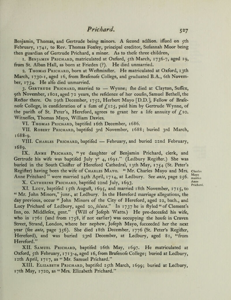 Benjamin, Thomas, and Gertrude being minors. A fecond admon. iflued on 5th February, 1741, to Rev. Thomas Foxley, principal creditor, Sufannah Moor being then guardian of Gertrude Prichard, a minor. As to thefe three children, 1. Benjamin Prichard, matriculated at Oxford, 5th March, 1736-7, aged 19, from St. Alban Hall, as born at Frieden (.?). He died unmarried. 2. Thomas Prichard, born at Weftminfter. He matriculated at Oxford, 13th March, 1730-1, aged 16, from Brafenofe College, and graduated B.A., 6th Novem- ber, 1734. He alfo died unmarried. 3. Gertrude Prichard, married to — Wynne; Ihe died at Clayton, Suflex, 9th November, 1801, aged 72 years, the refidence of her coufin, Samuel Bethell, the Redor there. On 29th December, 1752, Herbert Mayo [D.D.], Fellow of Brafe- nofe College, in conlideration of a fum of ,^125, paid him by Gertrude Wynne, of the parifh of St. Peter’s, Hereford, agrees to grant her a life annuity of Witnefles, Thomas Mayo, William Davies. VI. Thomas Prichard, baptifed i6th December, 1686. VII. Robert Prichard, baptifed 3rd November, 1688; buried 3rd March, 1688-9. VIII. Charles Prichard, baptifed — February, and buried 22nd February, 1689. IX. Anne Prichard, “ ye daughter of Benjamin Prichard, clerk, and Gertrude his wife was baptifed July y® 4, 1691.” (Ledbury Regifter.) She was buried in the South Cloifter of Hereford Cathedral, 13th May, 1754 (St. Peter’s Regifter) having been the wife of Charles Mayo. “ Mr. Charles Mayo and Mrs. Anne Pritchard ” were married 24th April, 1714, at Ledbury. See ante^ page 256. X. Catherine Prichard, baptifed 22nd July, 1693. XI. Lucy, baptifed 15th Auguft, 1695, and married i8th November, 1715, to “ Mr. John Minors,” junr., at Ledbury. In the Hereford marriage allegations, the day previous, occur “ John Minors of the City of Hereford, aged 22, bach., and Lucy Prichard of Ledbury, aged 10,/oluta” In 1737 he is ftyled“of Clement’s Inn, CO. Middlefex, gent.” (Will of Jofeph Watts.) He pre-deceafed his wife, who in 1761 (and from 1758, if not earlier) was occupying the houfe in Craven Street, Strand, London, where her nephew, Jofeph Mayo, fucceeded her the next year (fee ante^ page 356). She died i8th December, 1776 (St. Peter’s Regifter, Hereford), and was buried 23rd December, at Ledbury, aged 81, “from Hereford.” XII. Samuel Prichard, baptifed 26th May, 1697. He matriculated at Oxford, 5th February, 1713-4, aged 16, from Brafenofe College; buried at Ledbury, 12th April, 1717, as “Mr. Samuel Prichard.” XIII. Elizabeth Prichard, baptifed 25th March, 1699; buried at Ledbury, 17th May, 1720, as “Mrs. Elizabeth Prichard.” Charles Mayo marries Anne Prichard.