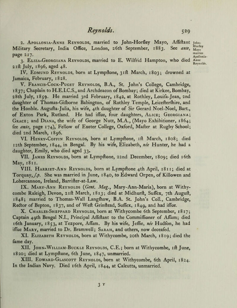 2. Apollonia-Anne Reynolds, married to John-Horfley Mayo, Afliftant John- Military Secretary, India Office, London, 26th September, 1883. See ante^ M^yo'^ nacre 21 7 marries page ZI7. ^ Apollonia. 2. Eliza-Georgiana Reynolds, married to E. Wilfrid Hampton, who died Anne ^ a r > Reynolds. 2III July, 1896, aged 48. IV. Edmund Reynolds, born at Lympftone, 31ft March, 1803; drowned at Jamaica, February, 1828. V. Francis-Cock-Puget Reynolds, B.A., St. John’s College, Cambridge, 1837; Chaplain to H.E.I.C.S,, and Archdeacon of Bombay; died at Kirkee, Bombay, 28th July, 1859. He married 3rd February, 1842, at Rothley, Louifa-Jean, 2nd daughter of Thomas-Gilborne Babington, of Rothley Temple, Leicefterlhire, and the Honble. Augufta-Julia, his wife, 4th daughter of Sir Gerard Noel-Noel, Bart., of Exton Park, Rutland. He had iflue, four daughters, Alice; Georgiana; Grace; and Diana, the wife of George Nutt, M.A., (Mayo Exhibitioner, 1864; fee ante^ page 174), Fellow of Exeter College, Oxford, Mailer at Rugby School; died 2nd March, 1896. VI. Henry-Coffin Reynolds, born at Lympftone, ill March, 1808; died 12th September, 1844, in Bengal. By his wife, Elizabeth, nee Hunter, he had a daughter, Emily, who died aged 33. VII. James Reynolds, born at Lympftone, 22nd December, 1809; died 16th May, 1811. VIII. Harriet-Ann Reynolds, born at Lympftone 4th April, 1811; died at Torquay,y!/>. She was married in June, 1840, to Edward Orpen, of Killowen and Lohercannon, Ireland, Barrifter-at-Law. IX. Mary-Ann Reynolds {Gent. Mag.y Mary-Ann-Marla), born at Withy- combe Raleigh, Devon, 21ft March, 1813; died at Midhurft, Suflex, 7th Auguft, 1848; married to Thomas-Wall Langlhaw, B.A. St. John’s Coll., Cambridge, Redlor of Bepton, 1837, and of Weft Grinftead, Suflex, 1849, iflue. X. Charles-Sheppard Reynolds, born at Withycombe 6th September, 1817; Captain 49th Bengal N.I., Principal Afliftant to the Commiflioner of AlTam; died 16th January, 1853, at Tezpore, Aflam. By his wife, Jeflie, nee Hudfon, he had ilTue Mary, married to Dr. Bramwell; Sarah, and others, now deceafed. XI. Elizabeth Reynolds, born at Withycombe, 20th March, 1819; died the fame day. XII. John-William-Buckle Reynolds, C.E. ; born at Withycombe, ill June, 1820; died at Lympftone, 6th June, 1847, unmarried. XIII. Edward-Glascott Reynolds, born at Withycombe, 6th April, 1824. In the Indian Navy. Died 16th April, 1844, at Calcutta, unmarried.