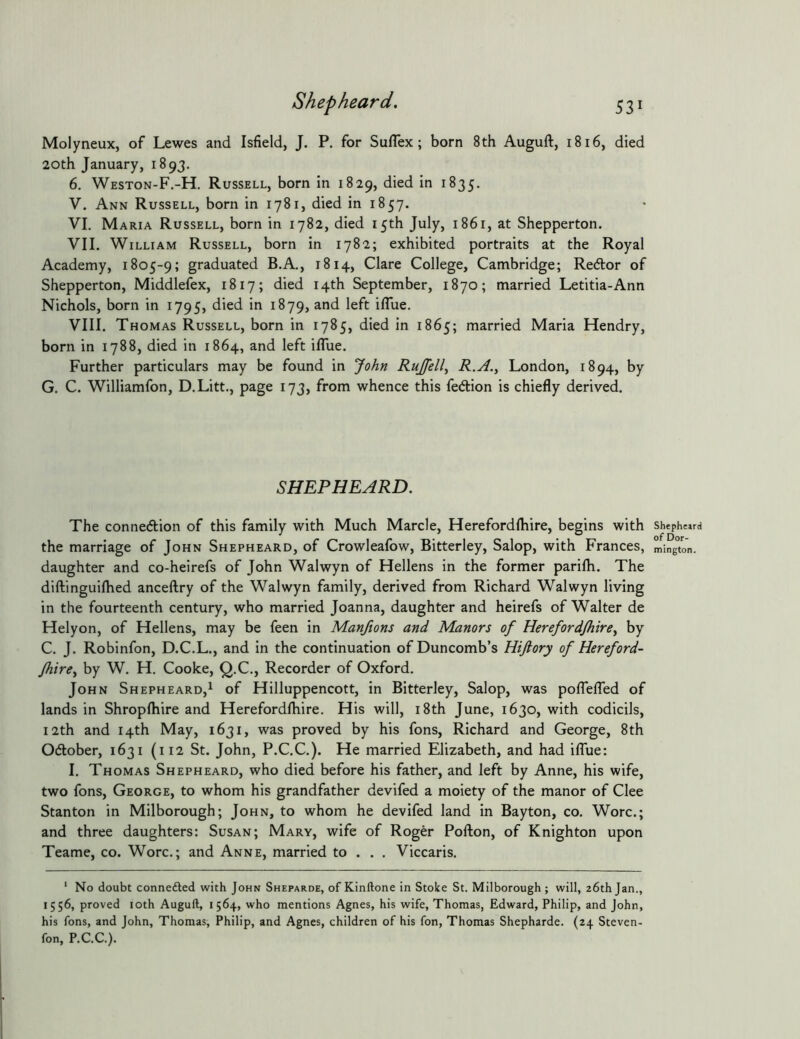 Molyneux, of Lewes and Isfield, J. P. for Suflex; born 8th Auguft, 1816, died 20th January, 1893. 6. Weston-F.-H. Russell, born In 1829, died in 1835. V. Ann Russell, born in 1781, died in 1857. VI. Maria Russell, born in 1782, died 15th July, 1861, at Shepperton. VII. William Russell, born in 1782; exhibited portraits at the Royal Academy, 1805-9; graduated B.A., 1814, Clare College, Cambridge; Redor of Shepperton, Middlefex, 1817; died 14th September, 1870; married Letitia-Ann Nichols, born in 1795, died in 1879, and left iflue. VIII. Thomas Russell, born in 1785, died in 1865; married Maria Hendry, born in 1788, died in 1864, and left ilTue. Further particulars may be found in John Rujfell^ R.A.^ London, 1894, by G. C. Williamfon, D.Litt., page 173, from whence this fedion is chiefly derived. SHEPHEARD, The connedion of this family with Much Marde, Herefordlhire, begins with the marriage of John Shepheard, of Crowleafow, Bitterley, Salop, with Frances, daughter and co-heirefs of John Walwyn of Hellens in the former parifh. The diftinguiflied anceftry of the Walwyn family, derived from Richard Walwyn living in the fourteenth century, who married Joanna, daughter and heirefs of Walter de Helyon, of Hellens, may be feen in Manftons and Manors of Hereford/hirey by C. J. Robinfon, D.C.L., and in the continuation of Duncomb’s Hijiory of Hereford- fhirey by W. H. Cooke, Q.C., Recorder of Oxford. John Shepheard,^ of Hilluppencott, in Bitterley, Salop, was poflelTed of lands in Shropftiire and Herefordfliire. His will, i8th June, 1630, with codicils, 12th and 14th May, 1631, was proved by his fons, Richard and George, 8th Odober, 1631 (112 St. John, P.C.C.). He married Elizabeth, and had ilTue: I. Thomas Shepheard, who died before his father, and left by Anne, his wife, two fons, George, to whom his grandfather devifed a moiety of the manor of Clee Stanton in Milborough; John, to whom he devifed land in Bayton, co. Wore.; and three daughters: Susan; Mary, wife of Roger Pofton, of Knighton upon Teame, co. Wore.; and Anne, married to . . . Viccaris. ‘ No doubt connefted with John Sheparde, of Kinftone in Stoke St. Milborough; will, 26th Jan., 1556, proved loth Auguft, 1564, who mentions Agnes, his wife, Thomas, Edward, Philip, and John, his fons, and John, Thomas, Philip, and Agnes, children of his fon, Thomas Shepharde. (24 Steven- fon, P.C.C.). Shepheard of Dor- mington.
