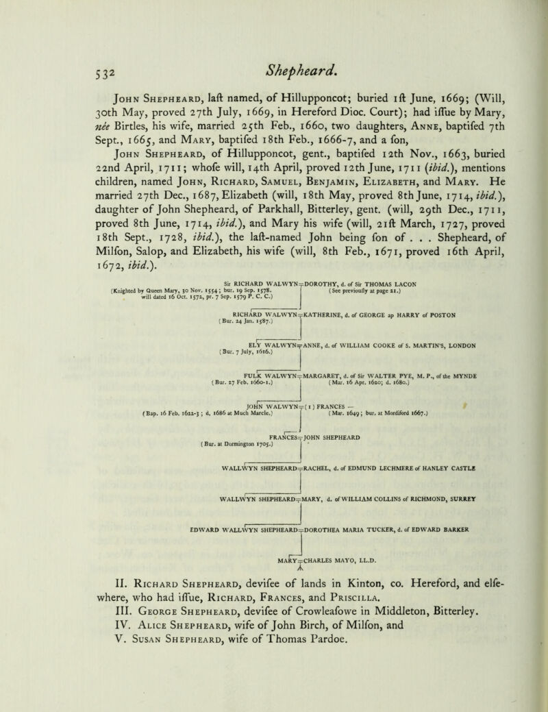John Shepheard, laft named, of Hillupponcot; buried ift June, 1669; (Will, 30th May, proved 27th July, 1669, in Hereford Dioc. Court); had iflue by Mary, nee Birtles, his wife, married 25th Feb., 1660, two daughters, Anne, baptifed 7th Sept., 1665, and Mary, baptifed i8th Feb., 1666-7, and a fon, John Shepheard, of Hillupponcot, gent., baptifed 12th Nov., 1663, buried 22nd April, 1711; whofe will, 14th April, proved 12 th June, 17 ii {ibid.)^ mentions children, named John, Richard, Samuel, Benjamin, Elizabeth, and Mary. He married 27th Dec., 1687,Elizabeth (will, i8th May, proved 8th June, 1714, ibid,)^ daughter of John Shepheard, of Parkhall, Bitterley, gent, (will, 29th Dec., 1711, proved 8th June, 1714, ibid.)^ and Mary his wife (will, 21ft March, 1727, proved i8th Sept,, 1728, ibid.)^ the laft-named John being fon of . . . Shepheard, of Milfon, Salop, and Elizabeth, his wife (will, 8th Feb., 1671, proved i6th April, 1672, ibid.). (Knighted by Queen Mary, }0 Nov. 1554; bur. 19 Sep. 1578. will dated 16 Oct. 1571, pr. 7 Sep. 1579 P. C. C.) Sir RICHARD WALWYN=pDOROTHY, d. of Sir THOMAS LACON (See previoufly at page n.) RICHARD WALWYNipKATHERINE, d. of GEORGE ap HARRY of POSTON (Bur. 14 Jan. 1587.) ELY WALWYNit ANNE, d. of WILLIAM COOKE of S. MARTIN’S, LONDON (Bur. 7 July, 1616.) FOLK WALWYNepMARGARET, d. of Sir WALTER PYE, M. P., ofthe MYNDE (Bur. 17 Feb. 1660-1.J r (Mar. 16 Apr. l6io; d. 1680.] (Bap. 16 Feb. i6zz*j ; d. 1686 at Much Marcle.) JOHN WALWYN=p( I) FRANCES (Mar. 1649; bur. at Mordiford 1667.J FRANCES=fJOHN SHEPHEARD (Bur. at Dormington 1705.) j ' WALLWTN SHEPHEARD:^=RACHEL, d. of EDMUND LECHMERE of HANLEY CASTLE WALLWYN SHEPHEARD=pMARY, d. of WILLIAM COLLINS of RICHMOND, SURREY EDWARD WALLWYN SHEPHEARD=pDOROTHEA MARIA TUCKER, d. of EDWARD BARKER MARYrpCHARLES MAYO, LL.D. A II. Richard Shepheard, devifee of lands in Kinton, co, Hereford, and elle- where, who had iflue, Richard, Frances, and Priscilla. III. George Shepheard, devifee of Crowleafowe in Middleton, Bitterley. IV. Alice Shepheard, wife of John Birch, of Milfon, and V. Susan Shepheard, wife of Thomas Pardoe,