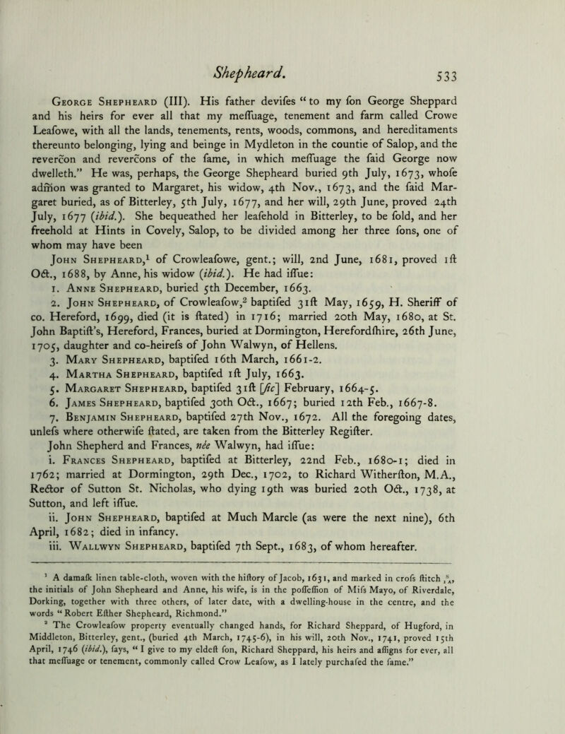 George Shepheard (III). His father devifes “ to my fon George Sheppard and his heirs for ever all that my mefluage, tenement and farm called Crowe Leafowe, with all the lands, tenements, rents, woods, commons, and hereditaments thereunto belonging, lying and beinge in Mydleton in the countie of Salop, and the revercon and revercons of the fame, in which melTuage the faid George now dwelleth.” He was, perhaps, the George Shepheard buried 9th July, 1673, whofe adrhon was granted to Margaret, his widow, 4th Nov., 1673, and the faid Mar- garet buried, as of Bitterley, 5th July, 1677, and her will, 29th June, proved 24th July, 1677 {ibid.'). She bequeathed her leafehold in Bitterley, to be fold, and her freehold at Hints in Covely, Salop, to be divided among her three fons, one of whom may have been John Shepheard,^ of Crowleafowe, gent.; will, 2nd June, 1681, proved ift 06t., 1688, by Anne, his widow {ibid.). He had iflue: 1. Anne Shepheard, buried 5th December, 1663. 2. John Shepheard, of Crowleafow,^ baptifed 31ft May, 1659, Sheriff of CO. Hereford, 1699, died (it is ftated) in 1716; married 20th May, 1680, at St. John Baptift’s, Hereford, Frances, buried at Dormington, Herefordfhire, 26th June, 1705, daughter and co-heirefs of John Walwyn, of Hellens. 3. Mary Shepheard, baptifed i6th March, 1661-2. 4. Martha Shepheard, baptifed ift July, 1663. 5. Margaret Shepheard, baptifed 31ft [fic] February, 1664-5. 6. James Shepheard, baptifed 30th 061., 1667; buried 12th Feb., 1667-8. 7. Benjamin Shepheard, baptifed 27th Nov., 1672. All the foregoing dates, unlefs where otherwife ftated, are taken from the Bitterley Regifter, John Shepherd and Frances, nie Walwyn, had iflue: i. Frances Shepheard, baptifed at Bitterley, 22nd Feb., 1680-1; died in 1762; married at Dormington, 29th Dec., 1702, to Richard Witherfton, M.A., Re6lor of Sutton St. Nicholas, who dying 19th was buried 20th Od., 1738, at Sutton, and left iffue. ii. John Shepheard, baptifed at Much Marcle (as were the next nine), 6th April, 1682; died in infancy. iii. Wallwyn Shepheard, baptifed 7th Sept., 1683, of whom hereafter. ’ A damafk linen table-cloth, woven with the hiftory of Jacob, 1631, and marked in crofs ftitch the initials of John Shepheard and Anne, his wife, is in the poflelfion of Mifs Mayo, of Riverdale, Dorking, together with three others, of later date, with a dwelling-house in the centre, and the words “Robert Either Shepheard, Richmond.” ’ The Crowleafow property eventually changed hands, for Richard Sheppard, of Hugford, in Middleton, Bitterley, gent., (buried 4th March, 1745-6), in his will, 20th Nov., 1741, proved 15th April, 1746 {ibid.), fays, “ I give to my eldell fon, Richard Sheppard, his heirs and afligns for ever, all that melTuage or tenement, commonly called Crow Leafow, as I lately purchafed the fame.”
