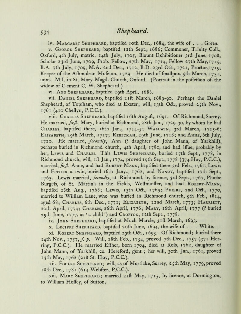 iv. Margaret Shepheard, baptifed loth Dec,, 1684, the wife of . . . Green. V. George Shepheard, baptifed 12th Sept., 1686; Commoner, Trinity Coll., Oxford, 4th July, matric. 14th July, 1705, Blount Exhibitioner 3rd June, 1708, Scholar 23rd June, 1709, Prob. Fellow, 27th May, 1714, Fellow 27th May,i7i5, B.A. 7th July, 1709, M.A. 2nd Dec., 1712, B.D. 23rd 06t., 1721, Pro6tor,i7i9, Keeper of the Afhmolean Mufeum, 1729. He died of fmallpox, 5th March, 1731, unm. M.I. in St. Mary Magd. Church, Oxford. (Portrait in the pofleffion of the widow of Clement C. W. Shepheard.) vi. Ann Shepheard, baptifed 29th April, 1688. vii. Daniel Shepheard, baptifed 21ft March, 1689-90. Perhaps the Daniel Shepheard, of Topfham, who died at Exeter; will, 13th Od., proved 25th Nov., 1761 (410 Cheflyn, P.C.C.). viii. Charles Shepheard, baptifed 16th Auguft, 1691. Of Richmond, Surrey. He married, Mary, buried at Richmond, 28th Jan., 1729-30, by whom he had Charles, baptifed there, i6th Jan., 1714-5; Wallwin, 3rd March, 1715-6; Elizabeth, 29th March, 1717; Rebeckah, 29th June, 1718; and Anne, 6th July, 1720. He married, Jecondly^ Ann (.^ daughter of John Mann, of Yarkhill), perhaps buried in Richmond church, 4th April, 1780, and had ifllie, probably by her, Lewis and Charles. This Lewis Shepheard, buried 17th Sept., 1778, in Richmond church, will, ift Jan., 1774, proved 19th Sept., 1778 (374 Hay, P.C.C.), married,Anne, and had Robert-Mann, baptifed there 3rd Feb., 1761, Lewis and Esther a twin, buried i6th Jany., 1762, and Nancy, baptifed 17th Sept., 1763. Lewis married, at Richmond, by licence, 3rd Sept., 1767, Phoebe Burgefs, of St. Martin’s in the Fields, Weftminfter, and had Robert-Mann, baptifed 28th Aug., 1768; Lewis, 13th 06t., 1769; Phcebe, 2nd Od., 1770, married to William Lane, who was buried in Richmond church, 9th Feb., 1814, aged 68; Charles, 6th Dec., 1771; Elizabeth, 22nd March, 1773; Harriett, 20th April, 1774; Charles, 26th April, 1776; Mary, i6th April, 1777 (? buried 29th June, 1777, as ‘a child ’) and Crofton, 12th Sept., 1778. ix. John Shepheard, baptifed at Much Marcle, 31ft March, 1693. X. Lucippe Shepheard, baptifed 20th June, 1694, the wife of . . . White. xi. Robert Shepheard, baptifed 29th 061., 1695. Of Richmond; buried there 24th Nov., 1757,/. />. Will, 28th Feb., 1754, proved 7th Dec., 1757 (371 Her- ring, P.C.C.). He married Efther, born 1704, died at Rofs, 1762, daughter of John Mann, of Yarkhill, co. Hereford, gent.; her will, 30th Jan., 1761, proved 13th May, 1762 (218 St. Eloy, P.C.C.). xii. Foulke Shepheard; will, as of Mortlake, Surrey, 25th May, 1779, proved 18th Dec., 1781 (614 Webfter, P.C.C.). xiii. Mary Shepheard; married 21ft May, 1715, by licence, at Dormington, to William Hofley, of Sutton.