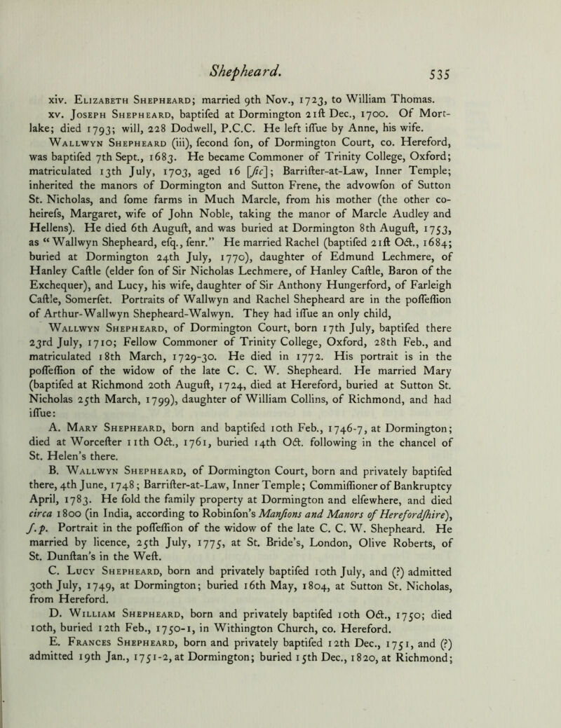 xiv. Elizabeth Shepheard; married 9th Nov., 1723, to William Thomas. XV. Joseph Shepheard, baptifed at Dormington 21ft Dec., 1700. Of Mort- lake; died 1793; will, 228 Dodwell, P.C.C. He left ilTue by Anne, his wife. Wallwyn Shepheard (iii), fecond fon, of Dormington Court, co. Hereford, was baptifed 7th Sept., 1683. He became Commoner of Trinity College, Oxford; matriculated 13th July, 1703, aged 16 [/?c]; Barrifter-at-Law, Inner Temple; inherited the manors of Dormington and Sutton Frene, the advowfon of Sutton St. Nicholas, and fome farms in Much Marcle, from his mother (the other co- heirefs, Margaret, wife of John Noble, taking the manor of Marcle Audley and Hellens). He died 6th Auguft, and was buried at Dormington 8th Auguft, 1753, as “Wallwyn Shepheard, efq., fenr.” He married Rachel (baptifed 21ft Od., 1684; buried at Dormington 24th July, 1770), daughter of Edmund Lechmere, of Hanley Caftle (elder fon of Sir Nicholas Lechmere, of Hanley Caftle, Baron of the Exchequer), and Lucy, his wife, daughter of Sir Anthony Hungerford, of Farleigh Caftle, Somerfet. Portraits of Wallwyn and Rachel Shepheard are in the pofleflion of Arthur-Wallwyn Shepheard-Walwyn. They had iftue an only child, Wallwyn Shepheard, of Dormington Court, born 17th July, baptifed there 23rd July, 1710; Fellow Commoner of Trinity College, Oxford, 28th Feb., and matriculated i8th March, 1729-30. He died in 1772. His portrait is in the pofleflion of the widow of the late C. C. W. Shepheard. He married Mary (baptifed at Richmond 20th Auguft, 1724, died at Hereford, buried at Sutton St. Nicholas 25th March, 1799), daughter of William Collins, of Richmond, and had ifl*ue: A. Mary Shepheard, born and baptifed lOth Feb., 1746-7, at Dormington; died at Worcefter iith 061., 1761, buried 14th 061. following in the chancel of St. Helen’s there. B. Wallwyn Shepheard, of Dormington Court, born and privately baptifed there, 4th June, 1748; Barrifter-at-Law, Inner Temple; Commiflioner of Bankruptcy April, 1783. He fold the family property at Dormington and elfewhere, and died circa 1800 (in India, according to ^o\nn(on s Manfions and Manors of Herefordjhire)^ J.p. Portrait in the polTeflion of the widow of the late C. C. W. Shepheard. He married by licence, 25th July, 1775, ^t. Bride’s, London, Olive Roberts, of St. Dunftan’s in the Weft. C. Lucy Shepheard, born and privately baptifed loth July, and (?) admitted 30th July, 1749, at Dormington; buried i6th May, 1804, at Sutton St. Nicholas, from Hereford. D. William Shepheard, born and privately baptifed loth 061., 1750; died loth, buried 12th Feb., 1750-1, in Withington Church, co. Hereford. E. Frances Shepheard, born and privately baptifed 12th Dec., 1751, and (?) admitted 19th Jan., 1751-2, at Dormington; buried 15th Dec., 1820, at Richmond;