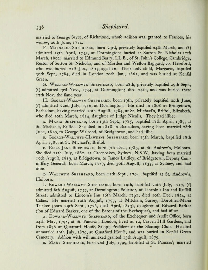 married to George Sayce, of Richmond, whofe admon was granted to Frances, his widow, 26th June, 1784. F. Margaret Shepheard, born 23rd, privately baptifed 24th March, and (?) admitted 15th April, 1753, at Dormington; buried at Sutton St. Nicholas loth March, 1802; married to Edmund Barry, LL.B., of St.John’s College, Cambridge, Redtor of Sutton St. Nicholas, and of Morden and Wefton Baggard, co. Hereford, who was buried 21ft Jan., 1805, ^ged 56. Their only child, Margaret, baptifed 30th Sept., 1784, died in London 20th Jan., 1861, and was buried at Kenfal Green. G. William-Wallwyn Shepheard, born 28th, privately baptifed 29th Sept., (?) admitted 3rd Nov., 1754, at Dormington; died 24th, and was buried there 27th Nov. the fame year. H. George-Wallwyn Shepheard, born 19th, privately baptifed 20th June, (.^) admitted 22nd July, 1756, at Dormington. He died in 1808 at Bridgetown, Barbadoes, having married 20th Auguft, 1784, at St. Michael’s, Briftol, Elizabeth, who died loth March, 1814, daughter of Judge Nicolls. They had iflue: A. Maria Shepheard, born 13th Sept., 1785, baptifed i8th April, 1787, at St. Michael’s, Briftol. She died in 1818 in Barbadoes, having been married 28th June, 1810, to George Walrond, of Bridgetown, and had iflue. B. George-Wallwyn-Hawkins Shepheard, born 13th March, baptifed i8th April, 1787, at St. Michael’s, Briftol. c. Eliza-Jane Shepheard, born 7th Dec., 1789, at St. Andrew’s, Holborn. She died 25th July, i860, at Greenoakes, Sydney, N.S.W., having been married loth Auguft, 1819, at Bridgetown, to James Laidley, of Bridgetown, Deputy Com- milTary General; born March, 1787, died 30th Auguft, 1835, Sydney, and had iflue. D. Wallwyn Shepheard, born nth Sept., 1794, baptifed at St. Andrew’s, Holborn. I. Edward-Wallwyn Shepheard, born 19th, baptifed 20th July, 1757, (.^) admitted 8th Auguft, 1757, at Dormington; Solicitor, of Lincoln’s Inn and RulTell Street; admitted to Lincoln’s Inn i6th March, 1791; died loth Dec., 1824, at Calais. He married 12th Auguft, 1797, at Mitcham, Surrey, Dorothea-Maria Tucker (born 29th Sept., 1776, died April, 1853), daughter of Edward Barker (fon of Edward Barker, one of the Barons of the Exchequer), and had iflue: A. Edward-Wallwyn Shepheard, of the Exchequer and Audit Office, born 24th May, 1798, at St. Pancras’, London, lived at 12, Craven Hill Gardens, and from 1876 at Quatford Houfe, Salop; Prefident of the Skating Club. He died unmarried 19th July, 1879, at Quatford Houfe, and was buried in Kenfal Green Cemetery. Admon with will annexed granted 13th Auguft, 1879. B. Mary Shepheard, born 2nd July, 1799, baptifed at St. Pancras’; married