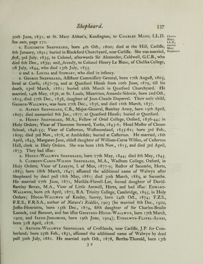 30th June, 1831, at St. Mary Abbot’s, Kenfington, to Charles Mayo, LL.D. See afjU, page 271. c. Elizabeth Shepheard, born 4th 06t., 1800; died at the Hill, Carlifle, 8th January, 1891; buried in Blackford Churchyard, near Carlifle. She was married, 3rd July, 1835, to Colonel, afterwards Sir Alexander, Caldwell, G.C.B., who died 6th Dec., 1839; 2LX\(3,/econdlyj to Colonel Henry Le Blanc, of Chelfea College, ift July, 1844, who died 13th July, 1855. D and E. Louisa and Stewart, who died in infancy. F. George Shepheard, Afliftant Commiflary General, born 17th Auguft, 1805, lived at Corfu, 1857-79, and at Quatford Houfe from loth June, 1879, till his death, 23rd March, 1881; buried 26th March in Quatford Churchyard. He married, 14th May, 1836, at St. Louis, Mauritius, Amanda-Sidonie, born 2ndOd., 1815, died 27th Dec., 1838, daughter of Jean-Claude Duperrel. Their only child, George-Wallwyn, was born 27th Dec., 1836, and died i6th March, 1837. G. Alfred Shepheard, C.B., Major-General, Bombay Army, born 19th April, 1807; died unmarried 8th Jan., 1877, at Quatford Houfe; buried at Quatford. H. Henry Shepheard, M.A., Fellow of Oriel College, Oxford, 1836-44; in Holy Orders; Vicar of Thornton Steward, Yorks, 1843-6; Head Mafter of Cheam School, 1846-55; Vicar of Cafterton, Weftmoreland, 1855-61; born 3rd Feb., 1809; died 3rd Nov., 1878, at Amblefide; buried at Cafterton. He married, i8th April, 1843, Margaret-Jane, eldeft daughter of William-Carus Wilfon, of Cafterton Hall, clerk in Holy Orders. She was born i8th Nov., 1815, and died 3rd April, 1873. They had ilTue: a. Henry-Wallwyn Shepheard, born 27th May, 1844; died 8th May, 1845. b. Clement-Carus-Wilson Shepheard, M.A., Wadham College, Oxford, in Holy Orders; Vicar of Lezayre, I. of Man, 1877-9; Redor of Sacombe, Herts, 1885; born 28th March, 1847; alTumed the additional name of Walwyn after Shepheard by deed poll i8th May, 1881; died 30th March, 1889, at Sacombe. He married 27th June, 1871, Matilda-Flavell-Lee, fecond daughter of David- Barclay Bevan, M.A., Vicar of Little Amwell, Herts, and had iflue: Edward- Wallwyn, born 5th April, 1872, B.A. Trinity College, Cambridge, 1895, Holy Orders; Hugh-Wallwyn of Kenley, Surrey, born 24th Od., 1874; F.Z.S., F.E.S., F.R.S.A., author of Nature s Riddles^ 1903 (he married 8th Dec., 1900, JeflTie-Henrietta, born 15th Dec., 1874, fifth daughter of Sir Charles-Brodie Locock, 2nd Baronet, and has iflue Geoffrey-Hugh-Wallwyn, born 17th March, 1902, and Irene-Jessamine, born 19th June, 1904); Ethelwyn-Flavel-Agnes, born 31ft April, 1878. c. Arthur-Wallwyn Shepheard, of Croftlands, near Carlifle, J.P. for Cum- berland; born 25th Feb., 1851, aflumed the additional name of Walwyn by deed poll 30th July, 1881. He married 29th Od., 1878, Bertha-Thorold, born 13th 3 z Charles Mayo, LL.D., marries Mary Shephear