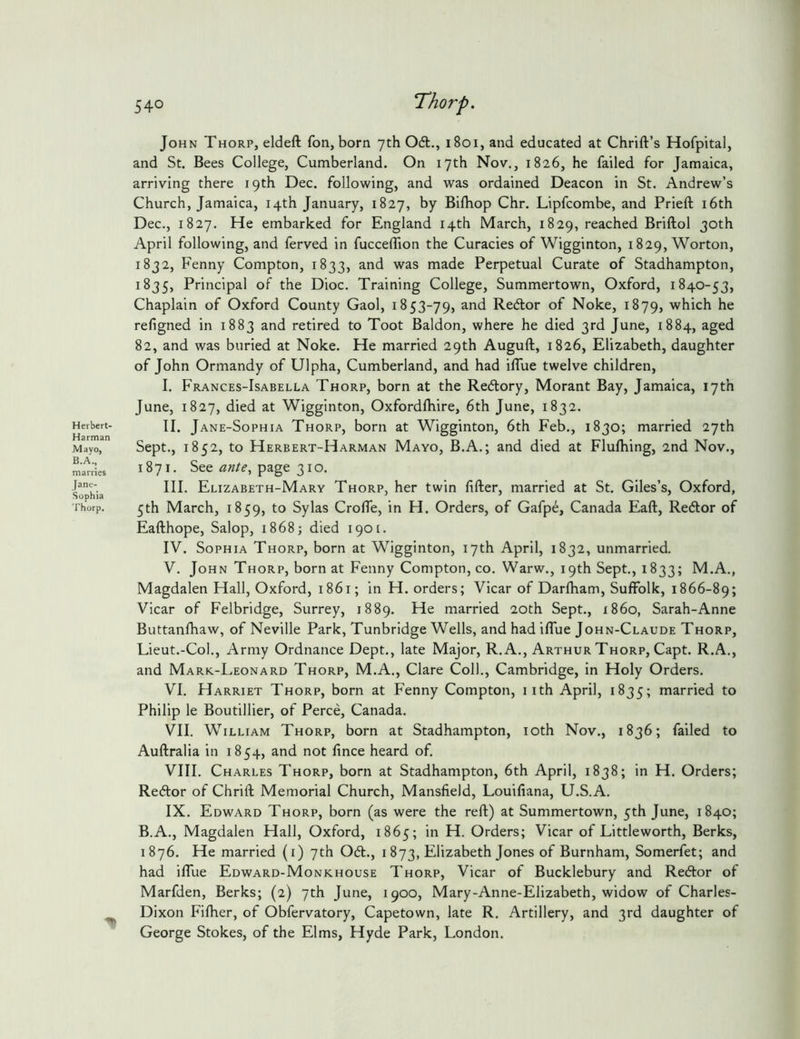 John Thorp, eldeft fon, born yth 061., i8oi, and educated at Chrift’s Hofpital, and St. Bees College, Cumberland. On 17th Nov., 1826, he failed for Jamaica, arriving there 19th Dec. following, and was ordained Deacon in St. Andrew’s Church, Jamaica, 14th January, 1827, by Biftiop Chr. Lipfcombe, and Prieft i6th Dec., 1827. He embarked for England 14th March, 1829, reached Briftol 30th April following, and ferved in fuccelTion the Curacies of Wigginton, 1829, Worton, 1832, Fenny Compton, 1833, and was made Perpetual Curate of Stadhampton, 1835, Principal of the Dioc. Training College, Summertown, Oxford, 1840-53, Chaplain of Oxford County Gaol, 1853-79, and Re6lor of Noke, 1879, which he refigned in 1883 and retired to Toot Baldon, where he died 3rd June, 1884, aged 82, and was buried at Noke. He married 29th Auguft, 1826, Elizabeth, daughter of John Ormandy of Ulpha, Cumberland, and had iflue twelve children, I. Frances-Isabella Thorp, born at the Re6lory, Morant Bay, Jamaica, 17th June, 1827, died at Wigginton, Oxfordlliire, 6th June, 1832. Heibert- H. Jane-Sophia Thorp, borii at Wigginton, 6th Feb., 1830; married 27th Mayo, Sept., 1852, to Herbert-Harman Mayo, B.A.; and died at Flufhing, 2nd Nov., ma'iries 1871. See page 31o. F?'. III. Elizabeth-Mary Thorp, her twin lifter, married at St. Giles’s, Oxford, Sophia ’ ’ ' Thorp. 5th March, 1859, to Sylas Crofle, in H. Orders, of Gafpe, Canada Eaft, Redlor of Eafthope, Salop, 1868; died i90[. IV. Sophia Thorp, born at Wigginton, 17th April, 1832, unmarried. V. John Thorp, born at Fenny Compton, co. Warw., 19th Sept., 1833; M.A., Magdalen Hall, Oxford, 1861; in H. orders; Vicar of Darlbam, Suffolk, 1866-89; Vicar of Felbridge, Surrey, 1889. He married 20th Sept., i86o, Sarah-Anne Buttanfhaw, of Neville Park, Tunbridge Wells, and had iflue John-Claude Thorp, Lieut.-Col., Army Ordnance Dept., late Major, R.A., Arthur Thorp, Capt. R.A., and Mark.-Leonard Thorp, M.A., Clare Coll., Cambridge, in Holy Orders. VI. Harriet Thorp, born at Fenny Compton, iith April, 1835; married to Philip le Boutillier, of Perce, Canada. VII. William Thorp, born at Stadhampton, loth Nov., 1836; failed to Auftralia in 1854, and not fince heard of. VIII. Charles Thorp, born at Stadhampton, 6th April, 1838; in H. Orders; Re6lor of Chrift Memorial Church, Mansfield, Louifiana, U.S.A. IX. Edward Thorp, born (as were the reft) at Summertown, 5th June, 1840; B.A., Magdalen Hall, Oxford, 1865; in H. Orders; Vicar of Littleworth, Berks, 1876. He married (i) 7th 061., i 873, Elizabeth Jones of Burnham, Somerfet; and had ifllie Edward-Monkhouse Thorp, Vicar of Bucklebury and Re6tor of Marfden, Berks; (2) 7th June, 1900, Mary-Anne-Elizabeth, widow of Charles- ^ Dixon Fifher, of Obfervatory, Capetown, late R. Artillery, and 3rd daughter of George Stokes, of the Elms, Hyde Park, London.