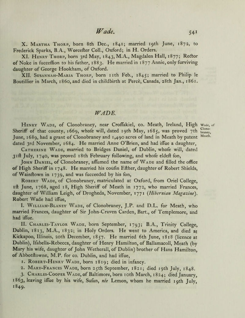 X. Martha Thorp, born 8th Dec., 1841; married 19th June, 1872, to Frederick Sparks, B.A., Worcefter Coll., Oxford; in H. Orders. XI. Henry Thorp, born 3rd May, 1843, M.A., Magdalen Hall, 1877; Redlor of Noke in fucceffion to his father, 1883. He married in 1877 Annie, only furviving daughter of George Hookham, of Oxford. XII. Susannah-Maria Thorp, born iith Feb., 1845; married to Philip le Boutillier in March, i860, and died in childbirth at Perce, Canada, 28th Jan., 1861. WADE. Henry Wade, of Clonobraney, near Croflakiel, co. Meath, Ireland, High Sheriff of that county, 1669, whofe will, dated 19th May, 1685, was proved 7th June, 1689, had a grant of Clonobraney and 1,490 acres of land in Meath by patent dated 3rd November, 1684. He married Anne O’Brien, and had iffue a daughter, Catherine Wade, married to Bridges Daniel, of Dublin, whofe will, dated 31ft July, 1740, was proved i8th February following, and whofe eldeft fon, John Daniel, of Clonobraney, affumed the name of Wade and filled the office of High Sheriff in 1748. He married his coufin Efther, daughter of Robert Shields, of Wainftown in 1739, and was fucceeded by his fon, Robert Wade, of Clonobraney, matriculated at Oxford, from Oriel College, ift June, 1768, aged 18, High Sheriff of Meath in 1772, who married Frances, daughter of William Leigh, of Drogheda, November, 1771 [Hibernian Magazine'). Robert Wade had iffue, I. William-Blaney Wade, of Clonobraney, J.P. and D.L. for Meath, who married Frances, daughter of Sir John-Craven Carden, Bart., of Templemore, and had iffue. II. Charles-Taylor Wade, born September, 1793; B.A., Trinity College, Dublin, 1813, M.A., 1832; in Holy Orders. He went to America, and died at Kickapoo, Illinois, 20th December, 1857. He married 6th June, 1818 (licence at Dublin), Ifabella-Rebecca, daughter of Henry Hamilton, of Ballamacoll, Meath (by Mary his wife, daughter of John Wetherall, of Dublin) brother of Hans Hamilton, of Abbotftowne, M.P. for co. Dublin, and had iffue, 1. Robert-Henry Wade, born 1819; died in infancy. 2. Mary-Frances Wade, born 25th September, 1821; died 19th July, 1848. 3. Charles-Cooper Wade, of Baltimore, born loth March, 1824; died January, 1863, leaving iffue by his wife, Sufan, nh Lemon, whom he married 19th July, 1849. Wade, of Clono- braney, Meath.