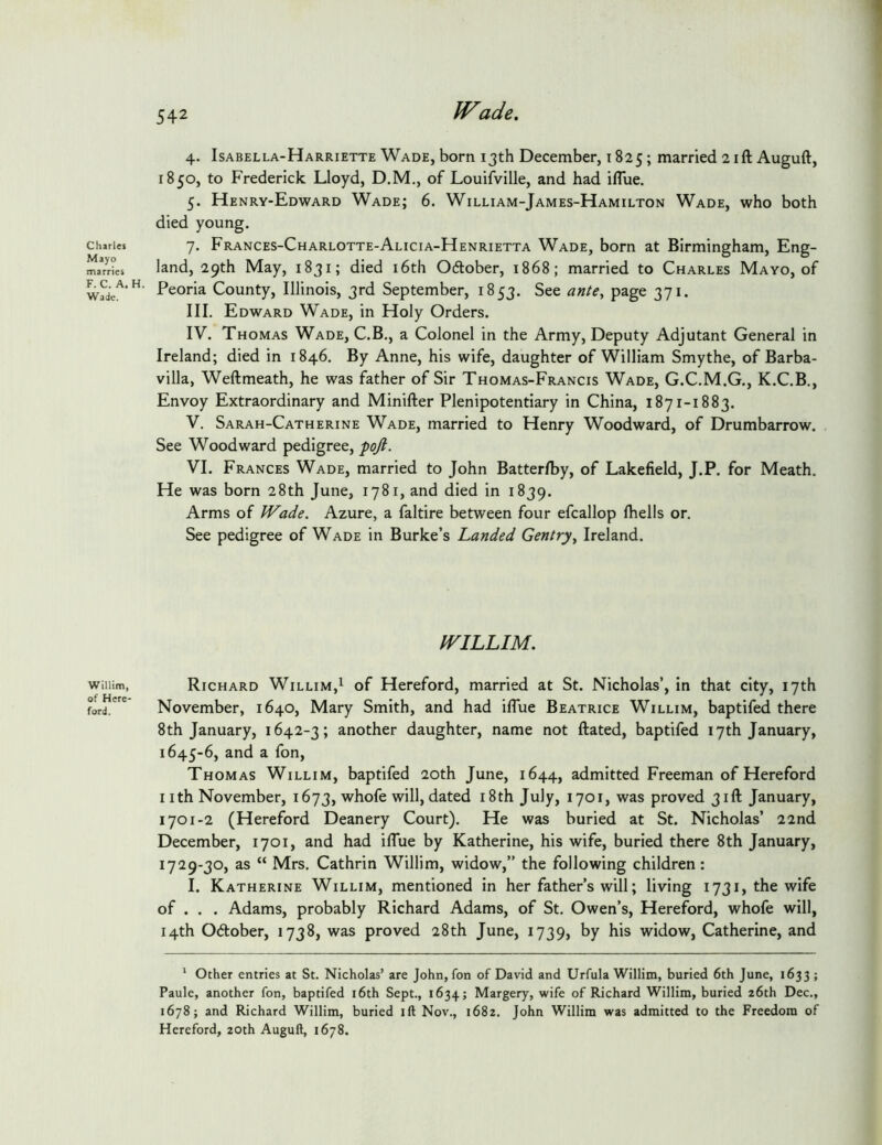 1 Charles Mayo marries F. C. A. Wade. Willim, of Here- ford. 542 JVade, 4. Isabella-Harriette Wade, born 13th December, 1825; married 2 ift Auguft, 1850, to Frederick Lloyd, D.M., of Louifville, and had iflue. 5. Henry-Edward Wade; 6. William-James-Hamilton Wade, who both died young. 7. Frances-Charlotte-Alicia-Henrietta Wade, born at Birmingham, Eng- land, 29th May, 1831; died i6th 06tober, 1868; married to Charles Mayo, of Peoria County, Illinois, 3rd September, 1853. See ante^ page 371. III. Edward Wade, in Holy Orders. IV. Thomas Wade, C.B., a Colonel in the Army, Deputy Adjutant General in Ireland; died in 1846. By Anne, his wife, daughter of William Smythe, of Barba- villa, Weftmeath, he was father of Sir Thomas-Francis Wade, G.C.M.G., K.C.B., Envoy Extraordinary and Minifter Plenipotentiary in China, 1871-1883. V. Sarah-Catherine Wade, married to Henry Woodward, of Drumbarrow. See Woodward pedigree, fojl. VI. Frances Wade, married to John Batterfby, of Lakefield, J.P. for Meath. He was born 28th June, 1781, and died in 1839. Arms of Wade. Azure, a faltire between four efcallop fhells or. See pedigree of Wade in Burke’s Landed Gentry^ Ireland. WILLIM. Richard Willim,^ of Hereford, married at St. Nicholas’, in that city, 17th November, 1640, Mary Smith, and had iflue Beatrice Willim, baptifed there 8th January, 1642-3; another daughter, name not ftated, baptifed 17th January, 1645-6, and a fon, Thomas Willim, baptifed 20th June, 1644, admitted Freeman of Hereford I ith November, 1673, whofe will, dated i8th July, 1701, was proved 31ft January, 1701-2 (Hereford Deanery Court). He was buried at St. Nicholas’ 22nd December, 1701, and had ilTue by Katherine, his wife, buried there 8th January, 1729-30, as “ Mrs. Cathrin Willim, widow,” the following children: I. Katherine Willim, mentioned in her father’s will; living 1731, the wife of . . . Adams, probably Richard Adams, of St. Owen’s, Hereford, whofe will, 14th Odober, 1738, was proved 28th June, 1739, by his widow, Catherine, and * Other entries at St. Nicholas’ are John, fon of David and Urfula Willim, buried 6th June, 1633 ; Paule, another fon, baptifed i6th Sept., 1634; Margery, wife of Richard Willim, buried 26th Dec., 1678; and Richard Willim, buried ift Nov., 1682. John Willim was admitted to the Freedom of Hereford, 20th Auguft, 1678.