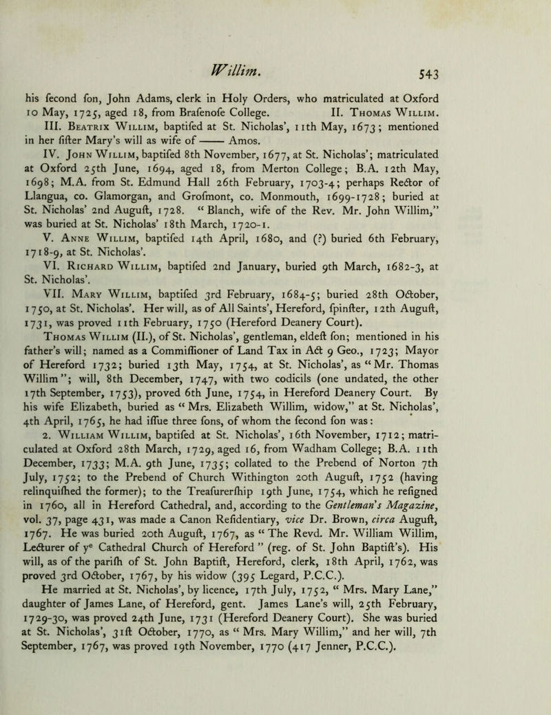 Willijn. his fecond fon, John Adams, clerk in Holy Orders, who matriculated at Oxford lo May, 1725, aged 18, from Brafenofe College. II. Thomas Willim. III. Beatrix Willim, baptifed at St. Nicholas’, nth May, 1673; mentioned in her lifter Mary’s will as wife of Amos. IV. John Willim, baptifed 8th November, 1677, at St. Nicholas’; matriculated at Oxford 25th June, 1694, aged 18, from Merton College; B.A. nth May, 1698; M.A. from St. Edmund Hall 26th February, 1703-4; perhaps Recftor of Llangua, co. Glamorgan, and Grofmont, co. Monmouth, 1699-1728; buried at St. Nicholas’ 2nd Auguft, 1728. “Blanch, wife of the Rev. Mr. John Willim,” was buried at St. Nicholas’ i8th March, 17 20-1. V. Anne Willim, baptifed 14th April, 1680, and (.^) buried 6th February, 1718-9, at St. Nicholas’. VI. Richard Willim, baptifed 2nd January, buried 9th March, 1682-3, at St. Nicholas’. VII. Mary Willim, baptifed 3rd February, 1684-5; buried 28th Odlober, 1750, at St. Nicholas’. Her will, as of All Saints’, Hereford, fpinfter, 12th Auguft, 1731, was proved nth February, 1750 (Hereford Deanery Court). Thomas Willim (II.)> of St. Nicholas’, gentleman, eldeft fon; mentioned in his father’s will; named as a Commiflioner of Land Tax in A6t 9 Geo., 1723; Mayor of Hereford 1732; buried 13th May, 1754, at St. Nicholas’, as “ Mr. Thomas Willim”; will, 8th December, 1747, with two codicils (one undated, the other 17th September, 1753), proved 6th June, 1754, in Hereford Deanery Court. By his wife Elizabeth, buried as “ Mrs. Elizabeth Willim, widow,” at St. Nicholas’, 4th April, 1765, he had iflue three fons, of whom the fecond fon was: 2. William Willim, baptifed at St. Nicholas’, i6th November, 1712; matri- culated at Oxford 28th March, 1729, aged 16, from Wadham College; B.A. nth December, 1733; M.A. 9th June, 1735; collated to the Prebend of Norton 7th July, 1752; to the Prebend of Church Withington 20th Auguft, 1752 (having relinquiftied the former); to the Treafurerftiip 19th June, 1754, which he refigned in 1760, all in Hereford Cathedral, and, according to the Gentleman's Magazine^ vol. 37, page 431, was made a Canon Refidentiary, vice Dr. Brown, circa Auguft, 1767. He was buried 20th Auguft, 1767, as “The Revd. Mr. William Willim, Lecfturer of y® Cathedral Church of Hereford ” (reg. of St. John Baptift’s). His will, as of the parifti of St. John Baptift, Hereford, clerk, i8th April, 1762, was proved 3rd Ocftober, 1767, by his widow (395 Legard, P.C.C.). He married at St. Nicholas’, by licence, 17th July, 1752, “ Mrs. Mary Lane,” daughter of James Lane, of Hereford, gent. James Lane’s will, 25th February, 1729-30, was proved 24th June, 1731 (Hereford Deanery Court). She was buried at St. Nicholas’, 31ft Odtober, 1770, as “ Mrs. Mary Willim,” and her will, 7th September, 1767, was proved 19th November, 1770 (417 Jenner, P.C.C.).