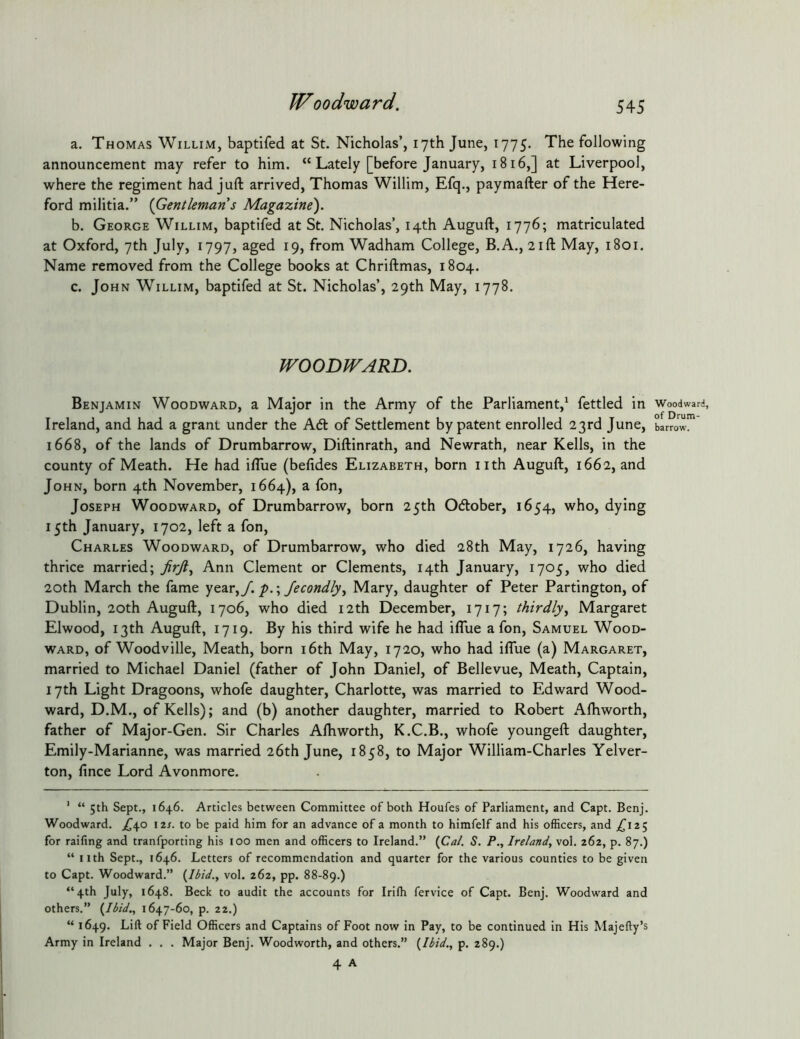 a. Thomas Willim, baptifed at St. Nicholas’, 17th June, 1775. The following announcement may refer to him. “ Lately [before January, 1816,] at Liverpool, where the regiment had juft arrived, Thomas Willim, Efq., paymafter of the Here- ford militia.” {Gentleman s Magazine'). b. George Willim, baptifed at St. Nicholas’, 14th Auguft, 1776; matriculated at Oxford, 7th July, 1797, aged 19, from Wadham College, B.A., 21ft May, 1801. Name removed from the College books at Chriftmas, 1804. c. John Willim, baptifed at St. Nicholas’, 29th May, 1778. WOODWARD. Benjamin Woodward, a Major in the Army of the Parliament,^ fettled in Ireland, and had a grant under the A6t of Settlement by patent enrolled 23rd June, 1668, of the lands of Drumbarrow, Diftinrath, and Newrath, near Kells, in the county of Meath. He had ifllie (befides Elizabeth, born nth Auguft, 1662, and John, born 4th November, 1664), a fon, Joseph Woodward, of Drumbarrow, born 25th Odlober, 1654, who, dying 15th January, 1702, left a fon, Charles Woodward, of Drumbarrow, who died 28th May, 1726, having thrice married; Ann Clement or Clements, 14th January, 1705, who died 20th March the fame yc^VyJ. p.\ fecondlyy Mary, daughter of Peter Partington, of Dublin, 20th Auguft, 1706, who died 12th December, 1717; thirdlyy Margaret Elwood, 13th Auguft, 1719. By his third wife he had ifliie a fon, Samuel Wood- ward, of Woodville, Meath, born i6th May, 1720, who had iflue (a) Margaret, married to Michael Daniel (father of John Daniel, of Bellevue, Meath, Captain, 17th Light Dragoons, whofe daughter, Charlotte, was married to Edward Wood- ward, D.M., of Kells); and (b) another daughter, married to Robert Aftiworth, father of Major-Gen. Sir Charles Aftiworth, K.C.B., whofe youngeft daughter, Emily-Marianne, was married 26th June, 1858, to Major William-Charles Yelver- ton, fince Lord Avonmore. ’ “ 5th Sept., 1646. Articles between Committee of both Houfes of Parliament, and Capt. Benj. Woodward. ^^40 I2t. to be paid him for an advance of a month to himfelf and his officers, and ,^125 for raifing and tranfporting his 100 men and officers to Ireland.” (Cat. S. P., Irelandy vol. 262, p. 87.) “ nth Sept., 1646. Letters of recommendation and quarter for the various counties to be given to Capt. Woodward.” {Ibid., vol. 262, pp. 88-89.) “4th July, 1648. Beck to audit the accounts for Irilh fervice of Capt. Benj. Woodward and others.” {Ibid., 1647-60, p. 22.) “ 1649. of Field Officers and Captains of Foot now in Pay, to be continued in His Majefty’s Army in Ireland . . . Major Benj. Woodworth, and others.” {Ibid., p. 289.) 4 A Woodward, of Drum- barrow.