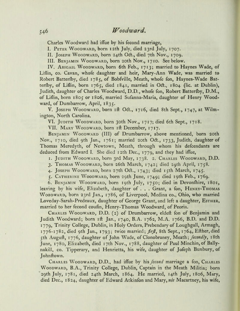 Charles Woodward had ifTue by his fecond marriage, I. Peter Woodward, born 12th July, died 23rd July, 1707. II. Joseph Woodward, born 24th Odt., died 7th Nov., 1709. III. Benjamin Woodward, born 20th Nov., 1710. See below. IV. Abigail Woodward, born 6th Feb., 1713; married to Haynes Wade, of Liflin, CO. Cavan, whofe daughter and heir, Mary-Ann Wade, was married to Robert Batterfby, died 1785, of Bobfville, Meath, whofe fon, Haynes-Wade Bat- terfby, of Liflin, born 1765, died 1841, married in Od., 1804 (lie. at Dublin), Judith, daughter of Charles Woodward, D.D., whofe fon, Robert Batterfby, D.M., of Liflin, born 1805 or 1806, married Sufanna-Maria, daughter of Henry Wood- ward, of Dumbarrow, April, 1835. V. Joseph Woodward, born ifl: Od., 1716, died 8th Sept., 1747, at Wilm- ington, North Carolina. VI. Judith Woodward, born 30th Nov., 1717; died 6th Sept., 1718. VII. Mary Woodward, born ifl December, 1717. Benjamin Woodward (III) of Drumbarrow, above mentioned, born 20th Nov., 1710, died 9th Jan., 1761; married 20th Od., 1733, Judith, daughter of Thomas Meredyth, of Newtown, Meath, through whom his defeendants are deduced from Edward I. She died 12th Dec., 1779, and they had iflue, I. Judith Woodward, born 3rd May, 1738. 2. Charles Woodward, D.D. 3. Thomas Woodward, born 26th March, 1742; died 29th April, 1758. 4. Joseph Woodward, born 27th Od., 1743; died 15th March, 1745. 5. Catherine Woodward, born 29th June, 1749; died 19th Feb., 1769. 6. Benjamin Woodward, born 19th July, 1750; died in Devonfhire, 1801, leaving by his wife, Elizabeth, daughter of . . . Grant, a fon, Henry-Thomas Woodward, born 23rd Jan., 1786, of Liverpool, Medina co., Ohio, who married Loveday-Sarah-Predeaux, daughter of George Grant, and left a daughter, Esther, married to her fecond coufin, Henry-Thomas Woodward, of Peoria. Charles Woodward, D.D. (2) of Drumbarrow, eldefl; fon of Benjamin and Judith Woodward; born ift Jan., 1740, B.A. 1762, M.A. 1766, B.D. and D.D. 1779, Trinity College, Dublin, in Holy Orders, Prebendary of Loughgall, Armagh, 1776-1782, died 9th Jan., 1793; twice married; JirJly 8th Sept., 1764, Efther,died 5th Auguft, 1776, daughter of John Wade, of Clonobraney, fecondly, i8th June, 1780, Elizabeth, died 17th Nov., 1788, daughter of Paul Minchin, of Bally- nalcill, co. Tipperary, and Henrietta, his wife, daughter of Jofeph Bunbury, of Johnftown. Charles Woodward, D.D., had iflue by his Jecond marriage a fon, Charles Woodward, B.A., Trinity College, Dublin, Captain in the Meath Militia; born 29th July, 1781, died 24th March, 1864. He married, 14th July, 1806, Mary, died Dec., 1824, daughter of Edward Atkinfon and Mary, Macartney, his wife.