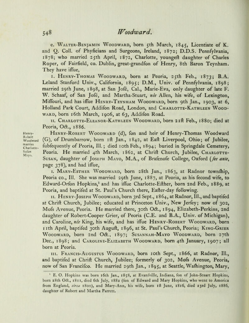 e. Walter-Benjamin Woodward, born 5th March, 1845, Licentiate of K. and Q. Coll, of Phyficians and Surgeons, Ireland, 1872; D.D.S. Pennfylvania, 1878; who married 25th April, 1872, Charlotte, youngeft daughter of Charles Roper, of Fairfield, co. Dublin, great-grandfon of Henry, 8th Baron Teynham. They have ifTue, I. Henry-Thomas Woodward, born at Peoria, 25th Feb., 1873; B.A. Leland Stanford Univ., California, 1895; D.M., Univ. of Pennfylvania, 1898; married 29th June, 1898, at San Jofe, Cal., Marie-Eva, only daughter of late F. W. Schaaf, of San Jofe, and Martha-Stuart, nee Allen, his wife, of Lexington, Mifiburi, and has iflue Henry-Teynham Woodward, born 9th Jan., 1903, at 6, Holland Park Court, Addifon Road, London, and Charlotte-Kathleen Wood- ward, born 16th March, 1906, at 63, Addifon Road. II. Charlotte-Eleanor-Kathleen Woodward, born 21ft Feb., 1880; died at Peoria, 061., 1886. Henry-Robert Woodward (d), fon and heir of Henry-Thomas Woodward (G), of Drumbarrow, born ift Jan., 1842, at Eaft Liverpool, Ohio; of Jubilee, fubfequently of Peoria, 111.; died lOthFeb., 1894; buried in Springdale Cemetery, Peoria. He married 4th March, 1862, at Chrift Church, Jubilee, Charlotte- SusAN, daughter of Joseph Mayo, M.A., of Brafenofe College, Oxford {^fee ante^ page 378), and had iflue, I. Mary-Esther Woodward, born 28th Jan., 1863, at Radnor townftiip, Peoria co.. 111. She was married 29th June, 1887, at Peoria, as his fecond wife, to Edward-Orfon Hopkins,^ and has iflue Charlotte-Efther, born 2nd Feb., 1889, at Peoria, and baptifed at St. Paul’s Church there, Eafter-day following. II. Henry-Joseph Woodward, born 3rd Sept., 1864, at Radnor, 111., and baptifed at Chrift Church, Jubilee; educated at Princeton Univ., New Jerfey; now of 302, Mofs Avenue, Peoria. He married there, 30th 061., 1894, Elizabeth-Perkins, 2nd daughter of Robert-Cooper Grier, of Peoria (C.E. and B.A., Univ. of Michigan), and Caroline, nee King, his wife, and has iflue Henry-Robert Woodward, born nth April, baptifed 30th Auguft, 1896, at St. Paul’s Church, Peoria; King-Grier Woodward, born 2nd 061., 1897; Susannah-Mayo Woodward, born 27th Dec., 1898; and Caroline-Elizabeth Woodward, bom 4th January, 1907; all born at Peoria. III. Francis-Augustus Woodward, born loth Sept., 1866, at Radnor, 111., and baptifed at Chrift Church, Jubilee; formerly of 302, Mofs Avenue, Peoria, now of San Francifco. He married 29th Jan., 1895, at Seattle, Wafhington, Mary, ‘ E. O. Hopkins was born i6th Jan., 1858, at Evanfville, Indiana, fon of John-Stuart Hopkins, born 28th Oft., 1811, died 6th July, 1882 (fon of Edward and Mary Hopkins, who went to America from England, circa 1800), and Mary-Ann, his wife, born ift June, 1816, died 23rd July, 1886, daughter of Robert and Martha Parrett.
