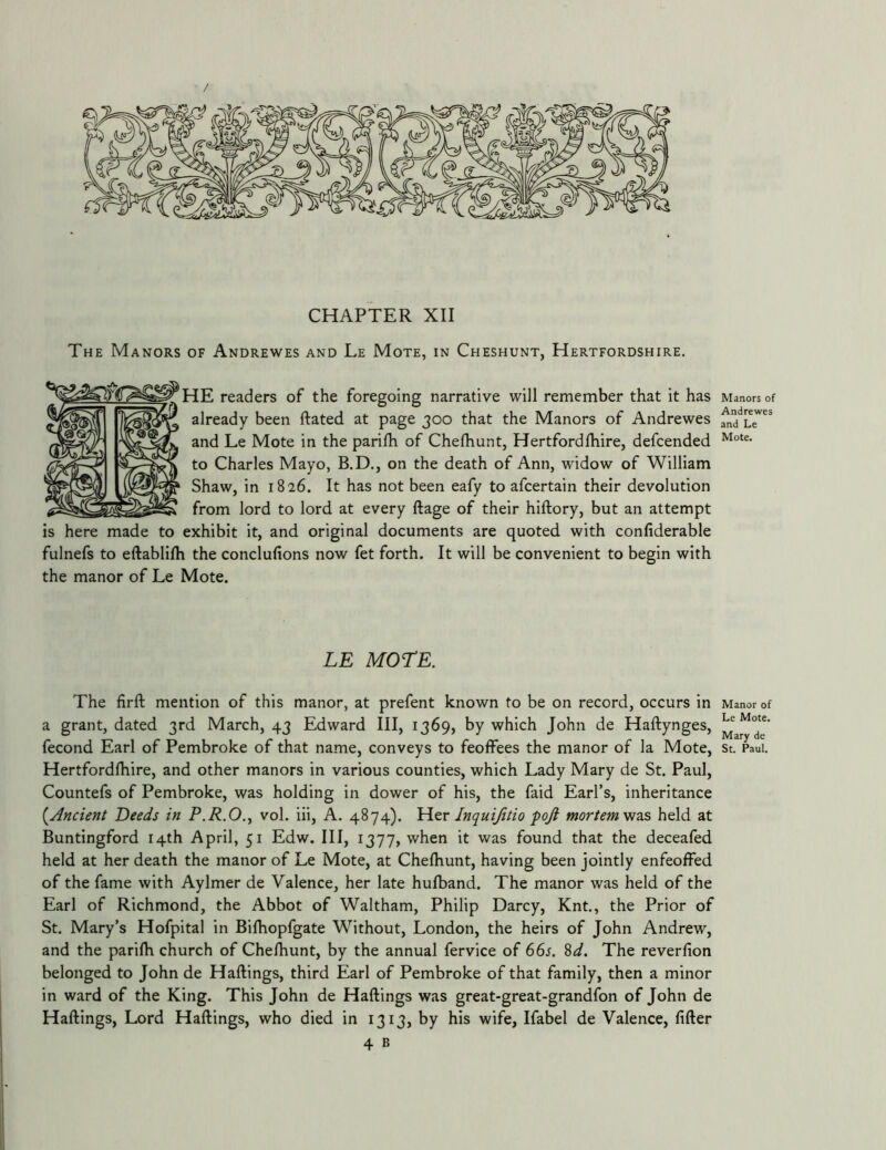/ CHAPTER XII The Manors of Andrewes and Le Mote, in Cheshunt, Hertfordshire. iE readers of the foregoing narrative will remember that it has already been ftated at page 300 that the Manors of Andrewes and Le Mote in the parifh of Chelbunt, Hertfordfhire, defcended to Charles Mayo, B.D., on the death of Ann, widow of William Shaw, in 1826. It has not been eafy to afcertain their devolution from lord to lord at every ftage of their hiftory, but an attempt is here made to exhibit it, and original documents are quoted with confiderable fulnefs to eftablifh the conclufions now fet forth. It will be convenient to begin with the manor of Le Mote. LE MOTE. The firft mention of this manor, at prefent known to be on record, occurs in a grant, dated 3rd March, 43 Edward III, 1369, by which John de Haftynges, fecond Earl of Pembroke of that name, conveys to feoffees the manor of la Mote, Hertfordfhire, and other manors in various counties, which Lady Mary de St. Paul, Countefs of Pembroke, was holding in dower of his, the faid Earl’s, inheritance {Ancient Deeds in P.R.O., vol. iii, A. 4874). Her Inquijitio pojl mortemvizs held at Buntingford 14th April, 51 Edw. Ill, 1377, when it was found that the deceafed held at her death the manor of Le Mote, at ChelKunt, having been jointly enfeoffed of the fame with Aylmer de Valence, her late hufband. The manor was held of the Earl of Richmond, the Abbot of Waltham, Philip Darcy, Knt., the Prior of St. Mary’s Hofpital in Bifhopfgate Without, London, the heirs of John Andrew, and the parifh church of Chefhunt, by the annual fervice of 6Ss. %d. The reverfion belonged to John de Haflings, third Earl of Pembroke of that family, then a minor in ward of the King. This John de Haftings was great-great-grandfon of John de Haflings, Lord Haflings, who died in 1313, by his wife, Ifabel de Valence, filler 4 B Manors of Andrewes and Le Mote. Manor of Le Mote. Mary de St. Paul.