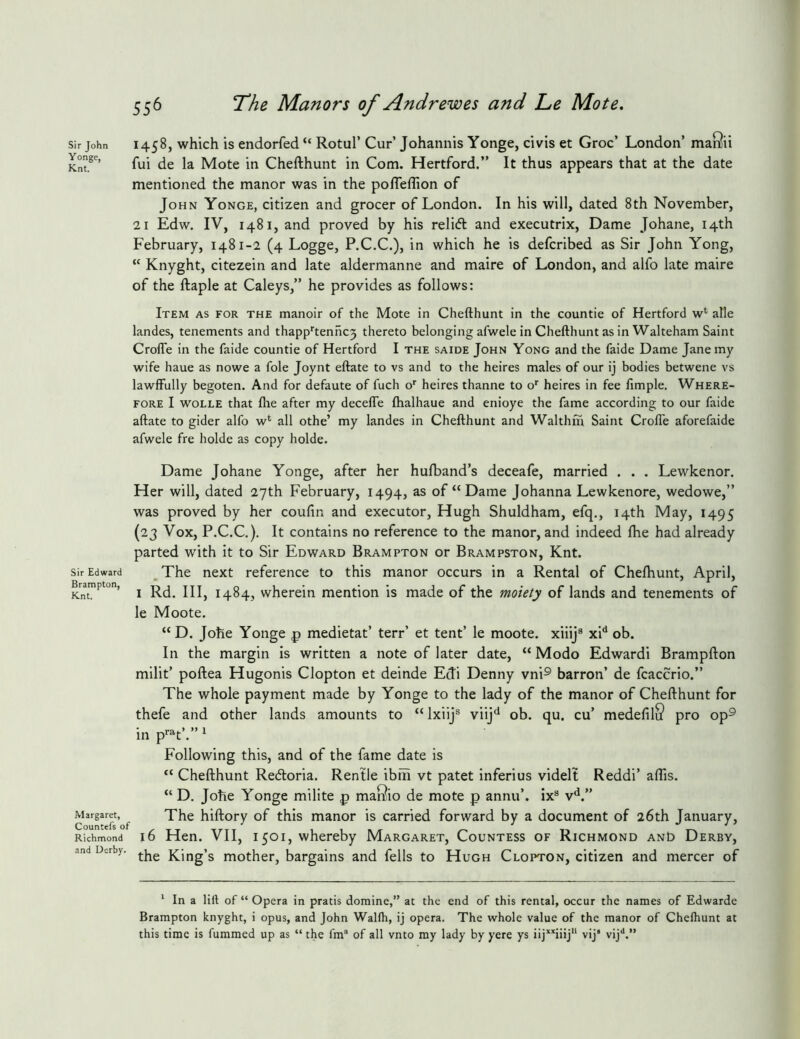 1458, which is endorfed “ Rotul’ Cur’ Johannis Yonge, civis et Groc’ London’ mai^ii fui de la Mote in Chefthunt in Com. Hertford.” It thus appears that at the date mentioned the manor was in the pofleflion of John Yonge, citizen and grocer of London. In his will, dated 8th November, 21 Edw. IV, 1481, and proved by his relifl and executrix, Dame Johane, 14th February, 1481-2 (4 Logge, P.C.C.), in which he is defcribed as Sir John Yong, “ Knyght, citezein and late aldermanne and maire of London, and alfo late maire of the ftaple at Caleys,” he provides as follows: Item as for the manoir of the Mote in Chefthunt in the countie of Hertford w*' alle landes, tenements and thapp‘’tenhc3 thereto belonging afwele in Chefthunt as in Walteham Saint CrolTe in the faide countie of Hertford I the saide John Yong and the faide Dame Jane my wife haue as nowe a foie Joynt eftate to vs and to the heires males of our ij bodies betwene vs lawfFully begoten. And for defaute of fuch 0'' heires thanne to o' heires in fee fimple. Where- fore I wolle that fhe after my decefte fhalhaue and enioye the fame according to our faide aftate to gider alfo w‘ all othe’ my landes in Chefthunt and Walthm Saint Crofle aforefaide afwele fre holde as copy holde. Dame Johane Yonge, after her hulband’s deceafe, married . . . Lewkenor. Her will, dated 27th February, 1494, as of “Dame Johanna Lewkenore, wedowe,” was proved by her coufin and executor, Hugh Shuldham, efq,, 14th May, 1495 (23 Vox, P.C.C.). It contains no reference to the manor, and indeed fhe had already parted with it to Sir Edward Brampton or Brampston, Knt. Sir Edward _ The next reference to this manor occurs in a Rental of Chefhunt, April, Brampton, ^ 1484, wherein mention is made of the moiety of lands and tenements of le Moote. “ D. Johe Yonge p medietat’ terr’ et tent’ le moote. xiiij® xP ob. In the margin is written a note of later date, “ Modo Edwardi Brampfton milit’ poftea Hugonis Clopton et deinde Edi Denny vni® barron’ de fcaccrio.” The whole payment made by Yonge to the lady of the manor of Chefthunt for thefe and other lands amounts to “ Ixiij® viij'* ob. qu. cu’ medefilS pro op® in p'’®'t’.” ^ Following this, and of the fame date is “ Chefthunt Redoria. Rentle ibih vt patet inferius videlt Reddi’ aflis. “ D. Johe Yonge milite p maSio de mote p annu’. ix® v*^.” Margaret, ^ The hiftory of this manor is carried forward by a document of 26th January, Richmond 16 Hen. VII, 1501, whereby Margaret, Countess of Richmond anO Derby, and Derby, King’s mother, bargains and fells to Hugh Clopton, citizen and mercer of Sir John Yonge, Knt. * In a lift of “ Opera in pratis domine,” at the end of this rental, occur the names of Edwarde Brampton knyght, i opus, and John Wallh, ij opera. The whole value of the manor of Chelhunt at this time is fummed up as “ the fm“ of all vnto my lady by yere ys iij’^’'iiij'‘ vij’ vij**.”