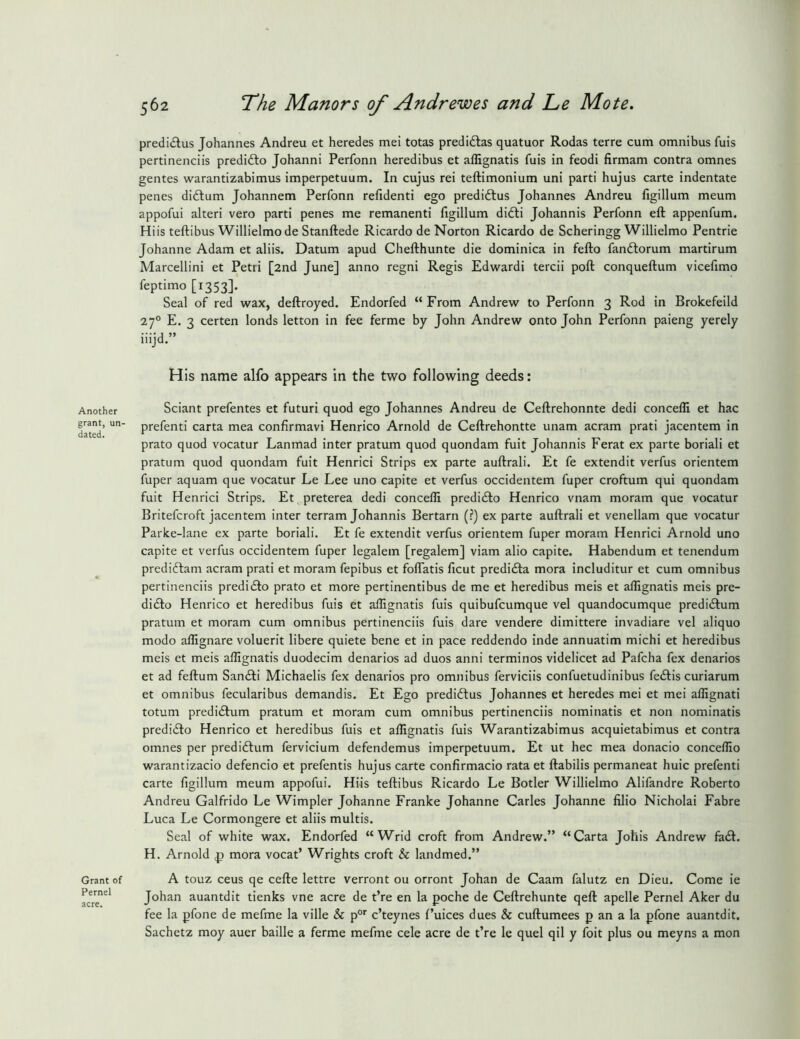 Another grant, un- dated. Grant of Pernel acre. 562 The Manors of Andrewes and Le Mote. predi(5tus Johannes Andreu et heredes mei totas predidlas quatuor Rodas terre cum omnibus fuis pertinenciis predidlo Johanni Perfonn heredibus et affignatis fuis in feodi firmam contra omnes gentes warantizabimus imperpetuum. In cujus rei teftimonium uni parti hujus carte indentate penes didlum Johannem Perfonn refidenti ego predidlus Johannes Andreu figillum meum appofui alteri vero parti penes me remanenti figillum didli Johannis Perfonn eft appenfum. Hiis teftibus Willielmo de Stanftede Ricardo de Norton Ricardo de Scheringg Willielmo Pentrie Johanne Adam et aliis. Datum apud Chefthunte die dominica in fefto fanftorum martirum Marcellini et Petri [2nd June] anno regni Regis Edwardi tercii poft conqueftum vicefimo feptimo [13531- Seal of red wax, deftroyed. Endorfed “From Andrew to Perfonn 3 Rod in Brokefeild 27° E. 3 certen londs letton in fee ferme by John Andrew onto John Perfonn paieng yerely iiijd.” His name alfo appears in the two following deeds: Sciant prefentes et futuri quod ego Johannes Andreu de Ceftrehonnte dedi concefli et hac prefenti carta mea confirmavi Henrico Arnold de Ceftrehontte unam acram prati jacentem in prato quod vocatur Lanmad inter pratum quod quondam fuit Johannis Ferat ex parte boriali et pratum quod quondam fuit Henrici Strips ex parte auftrali. Et fe extendit verfus orientem fuper aquam que vocatur Le Lee uno capite et verfus occidentem fuper croftum qui quondam fuit Henrici Strips. Et preterea dedi conceffi predicfto Henrico vnam moram que vocatur Britefcroft jacentem inter terram Johannis Bertarn (?) ex parte auftrali et venellam que vocatur Parice-lane ex parte boriali. Et fe extendit verfus orientem fuper moram Henrici Arnold uno capite et verfus occidentem fuper legalem [regalem] viam alio capite. Habendum et tenendum predidlam acram prati et moram fepibus et foftatis ficut predidla mora includitur et cum omnibus pertinenciis prediifto prato et more pertinentibus de me et heredibus meis et affignatis meis pre- didlo Henrico et heredibus fuis et affignatis fuis quibufcumque vel quandocumque predidlum pratum et moram cum omnibus pertinenciis fuis dare vendere dimittere invadiare vel aliquo modo affignare voluerit libere quiete bene et in pace reddendo inde annuatim michi et heredibus meis et meis affignatis duodecim denarios ad duos anni terminos videlicet ad Pafcha fex denarios et ad feftum San<fti Michaelis fex denarios pro omnibus ferviciis confuetudinibus fedlis curiarum et omnibus fecularibus demandis. Et Ego prediftus Johannes et heredes mei et mei affignati totum predidlum pratum et moram cum omnibus pertinenciis nominatis et non nominatis predi(£lo Henrico et heredibus fuis et affignatis fuis Warantizabimus acquietabimus et contra omnes per predidlum fervicium defendemus imperpetuum. Et ut hec mea donacio conceffio warantizacio defencio et prefentis hujus carte confirmacio rata et ftabilis permaneat huic prefenti carte figillum meum appofui. Hiis teftibus Ricardo Le Botler Willielmo Alifandre Roberto Andreu Galfrido Le Wimpler Johanne Franke Johanne Carles Johanne filio Nicholai Fabre Luca Le Cormongere et aliis multis. Seal of white wax. Endorfed “Wrid croft from Andrew.” “Carta Johis Andrew fa6l. H. Arnold ^ mora vocat’ Wrights croft & landmed.” A touz ceus qe cefte lettre verront ou orront Johan de Caam falutz en Dieu. Come ie Johan auantdit tienks vne acre de t’re en la poche de Ceftrehunte qeft apelle Pernel Aker du fee la pfone de mefme la ville & p®’’ c’teynes f’uices dues & cuftumees p an a la pfone auantdit. Sachetz moy auer bailie a ferme mefme cele acre de t’re le quel qil y foit plus ou meyns a mon