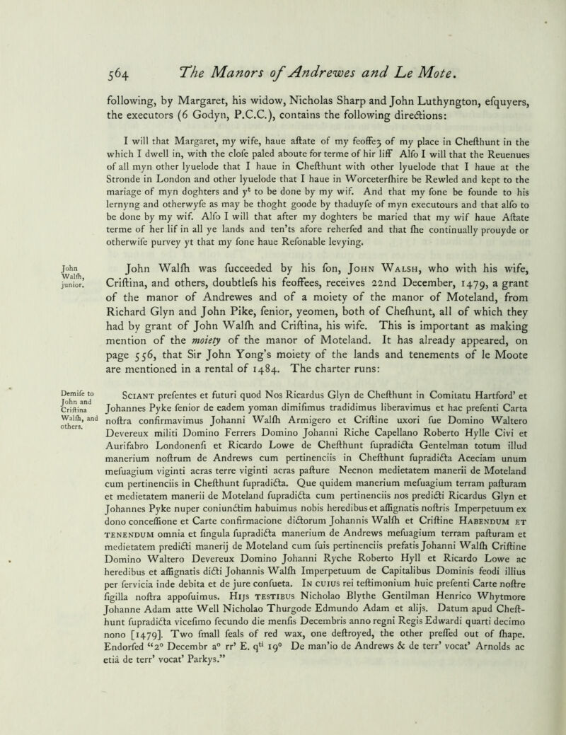 John WaHh, junior. following, by Margaret, his widow, Nicholas Sharp and John Luthyngton, efquyers, the executors (6 Godyn, P.C.C.), contains the following direcftions: I will that Margaret, my wife, haue aftate of my feoffe3 of my place in Chefthunt in the which I dwell in, with the clofe paled aboute for terme of hir lifF Alfo I will that the Reuenues of all myn other lyuelode that I haue in Chefthunt with other lyuelode that I haue at the Stronde in London and other lyuelode that I haue in Worceterfhire be Rewled and kept to the manage of myn doghters and y* to be done by my wif. And that my fone be founde to his lernyng and otherwyfe as may be thoght goode by thaduyfe of myn executours and that alfo to be done by my wif. Alfo I will that after my doghters be maried that my wif haue Aftate terme of her lif in all ye lands and ten’ts afore reherfed and that ftie continually prouyde or otherwife purvey yt that my fone haue Refonable levying. John Waljfh was fucceeded by his fon, John Walsh, who with his wife, Criftina, and others, doubtlefs his feoffees, receives 22nd December, 1479, a grant of the manor of Andrewes and of a moiety of the manor of Moteland, from Richard Glyn and John Pike, fenior, yeomen, both of Chefhunt, all of which they had by grant of John Walfh and Criftina, his wife. This is important as making mention of the moiety of the manor of Moteland. It has already appeared, on page 556, that Sir John Yong’s moiety of the lands and tenements of le Moote are mentioned in a rental of 1484. The charter runs: Demife to John and Criftina Walfti, and others. SciANT prefentes et futuri quod Nos Ricardus Glyn de Chefthunt in Comilatu Hartford’ et Johannes Pyke fenior de eadem yoman dimifimus tradidimus liberavimus et hac prefenti Carta noftra confirmavimus Johanni Wallh Armigero et Criftine uxori fue Domino Waltero Devereux militi Domino Ferrers Domino Johanni Riche Capellano Roberto Hylle Civi et Aurifabro Londonenfi et Ricardo Lowe de Chefthunt fupradidfa Gentelman totum illud manerium noftrum de Andrews cum pertinenciis in Chefthunt fupradidta Aceciam unum mefuagium viginti acras terre viginti acras pafture Necnon medietatem manerii de Moteland cum pertinenciis in Chefthunt fupradidta. Que quidem manerium mefuagium terram pafturam et medietatem manerii de Moteland fupradidta cum pertinenciis nos predidti Ricardus Glyn et Johannes Pyke nuper coniundtim habuimus nobis heredibuset allignatis noftris Imperpetuum ex dono concelfione et Carte confirmacione didtorum Johannis Walfh et Criftine Habendum et TENENDUM omnia et fingula fupradidta manerium de Andrews mefuagium terram pafturam et medietatem predidti manerij de Moteland cum fuis pertinenciis prefatis Johanni Walfh Criftine Domino Waltero Devereux Domino Johanni Ryche Roberto Hyll et Ricardo Lowe ac heredibus et affignatis didti Johannis Walfh Imperpetuum de Capitalibus Dominis feodi illius per fervicia inde debita et de jure confueta. In cuius rei teftimonium huic prefenti Carte noftre figilla noftra appofuimus. Hijs testibus Nicholao Blythe Gentilman Henrico Whytmore Johanne Adam atte Well Nicholao Thurgode Edmundo Adam et alijs. Datum apud Cheft- hunt fupradidta vicefimo fecundo die menfis Decembris annoregni Regis Edwardi quarti decimo nono [1479]. Two fmall feals of red wax, one deftroyed, the other prefled out of fhape. Endorfed “2° Decembr a' etia de terr’ vocat’ Parkys. rr’ E. q*^‘ 19° De man’io de Andrews & de terr’ vocat’ Arnolds ac