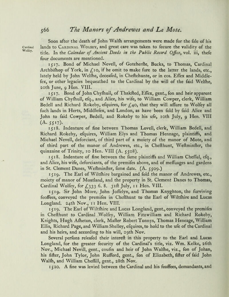 Cardinal Wolfey. 566 T^he Manors of Andrewes and Le Mote. Soon after the death of John Walfli arrangements were made for the fale of his lands to Cardinal Wolsey, and great care was taken to fecure the validity of the title. In the Calendar of Ancient Deeds in the Public Record Office^ vol. iii, thefe four documents are mentioned. 1517. Bond of Michael Nevell, of Goteherfte, Bucks, to Thomas, Cardinal Archbifhop of York, in fio^ if he omit to make fure to the latter the lands, etc., lately held by John Welfhe, deceafed, in Cheftehunte, or in cos. Eflex and Middle- fex, or other legacies bequeathed to the Cardinal by the will of the faid Wellhe, 20th June, 9 Hen. VIII. 1517. Bond of John Chylhull, of Thakfted, Eflex, gent., fon and heir apparent of William Chyfhull, efq., and Alice, his wife, to William Cowper, clerk, William Bedell and Richard Rokeby, efquires, for ^^40, that they will aflure to Wolfey all fuch lands in Herts, Middlefex, and London, as have been fold by faid Alice and John to faid Cowper, Bedell, and Rokeby to his ufe, loth July, 9 Hen. VIII (A. 5517). 1518. Indenture of fine between Thomas Lovell, clerk, William Bedell, and Richard Rokeby, efquires, William Elys and Thomas Hennage, plaintiffs, and Michael Nevell, deforciant, of third part of a moiety of the manor of Mote, and of third part of the manor of Andrewes, etc., in Cheflhunt, Weftminfter, the quinzaine of Trinity, 10 Hen. VIII (A. 5508). 1518. Indenture of fine between the fame plaintiffs and William Cheflul, efq., and Alice, his wife, deforciants, of the premifes above, and of meffuages and gardens in St. Clement Danes, Weflminfter, fame date. (A. 5509.) 1519. The Earl of Wiltfhire bargained and fold the manor of Andrewes, etc., moiety of manor of Moatland, and the property in St. Clement Danes to Thomas, Cardinal Wolfey, for ,^333 6. 8. jifl: July, ii Hen. VIII. 1519. Sir John More, John Joflelyn, and Thomas Knyghton, the furviving feoffees, conveyed the premifes in Chefthunt to the Earl of Wiltfhire and Lucas Longland. 24th Nov., 11 Hen. VIII. 1519. The Earl of Wiltfhire and Lucas Longland, gent, conveyed the premifes in Chefthunt to Cardinal Wolfey, William Fitzwilliam and Richard Rokeby, Knights, Hugh Afheton, clerk, Mafter Robert Tonnys, Thomas Heneage, William Ellis, Richard Page, and William Shelley, efquires, to hold to the ufe of the Cardinal and his heirs, and according to his will, 29th Nov. Several perfons releafed their intereft in this property to the Earl and Lucas Longland, for the greater fecurity of the Cardinal’s title, viz. Wm. Kelke, 26th Nov., Michael Nevill, gent., coufin and heir of John Walfhe, viz., fon of Johan, his fifter, John Tylor, John Rufford, gent., fon of Elizabeth, fifter of faid John Walfh, and William Cheffdl, gent, 28th Nov. 1520. A fine was levied between the Cardinal and his feoffees, demandants, and