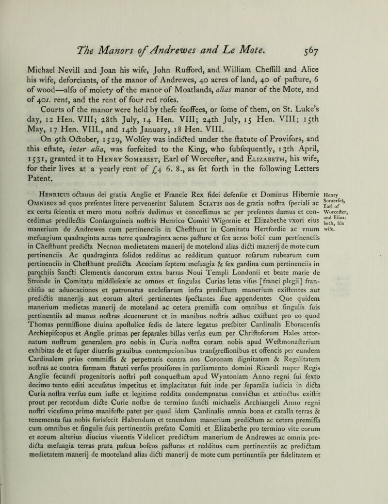 Michael Nevill and Joan his wife, John RufFord, and William Cheflill and Alice his wife, deforciants, of the manor of Andrewes, 40 acres of land, 40 of pafture, 6 of wood—alfo of moiety of the manor of Moatlands, alias manor of the Mote, and of 40J, rent, and the rent of four red rofes. Courts of the manor were held by thefe feoffees, or fome of them, on St. Luke’s day, 12 Hen. VIII; 28th July, 14 Hen. VIII; 24th July, 15 Hen. VIII; 15th May, 17 Hen. VIII., and 14th January, 18 Hen. VIII. On 9th Odlober, 1529, Wolfey was indicted under the ftatute of Provifors, and this eftate, inter alia^ was forfeited to the King, who fubfequently, 13 th April, 1531, granted it to Henry Somerset, Earl of Worcefter, and Elizabeth, his wife, for their lives at a yearly rent of _^4 6. 8., as fet forth in the following Letters Patent. Henricus oftauus del gratia Anglic et Francle Rex fidei defenfor et Dominus Hibernie Omnibus ad quos prefentes litere pervenerint Salutem Sciatis nos de gratia noftra fpeciali ac ex certa fcientia et mero motu noftris dedimus et concellimus ac per prefentes damus et con- cedimus prediledlis Confanguineis noftris Henrico Comiti Wigornie et Elizabethe vxori eius manerium de Andrewes cum pertinenciis in Chefthunt in Comitatu Hertfordie ac vnum mefuagium quadraginta acras terre quadraginta acras pafture et fex acras bofci cum pertinenciis in Chefthunt predi<fta Necnon medietatem manerij de motelond alias difti manerij de mote cum pertinenciis Ac quadraginta folidos redditus ac redditum quatuor rofarum rubearum cum pertinenciis in Chefthunt predi£ta Aceciam feptem mefuagia & fex gardina cum pertinenciis in parqchiis Sanfti dementis dancorum extra barras Noui Templi Londonii et beate marie de Stronde in Comitatu middlefexie ac omnes et fingulas Curias letas vifus [franci plegii] fran- chifas ac aduocaciones et patronatus eeclefiarum infra predidlum manerium exiftentes aut predidlis manerijs aut eorum alter! pertinentes fpecftantes fiue appendentes Que quidem manerium medietas manerij de moteland ac cetera premilTa cum omnibus et fingulis fuis pertinentiis ad manus noftras deuenerunt et in manibus noftris adhuc exiftunt pro eo quod Thomas permiffione diuina apoftolice fedis de latere legatus prefbiter Cardinalis Eboracenfis Archiepifcopus et Anglic primas per feparales billas verfus eum per Chriftoforum Hales attor- natum noftrum generalem pro nobis in Curia noftra coram nobis apud Weftmonafterium exhibitas de et fuper diuerfis grauibus contempcionibus tranfgrellionibus et offends per eundem Cardinalem prius commillis & perpetratls contra nos Coronam dignitatem & Regalitatem noftras ac contra formam ftatuti verfus prouifores in parliamento domiiii Ricardi nuper Regis Anglic fecundi progenitoris noftri poft conqueftum apud Wyntoniam Anno regni fui fexto decimo tento edit! accufatus impetitus et implacitatus fuit inde per feparalia indicia in dida Curia noftra verfus eum iufte et legitime reddita condempnatus convidus et attindus exiftit prout per recordum dide Curie noftre de termino fandi michaelis Archiangeli Anno regni noftri vicefimo primo manifefte patet per quod idem Cardinalis omnia bona et catalla terras & tenementa fua nobis forisfecit Habendum et tenendum manerium predidum ac cetera premiffa cum omnibus et fingulis fuis pertinentiis prefato Comiti et Elizabethe pro termino vite eorum et eorum alterius diucius viuentis Videlicet predidum manerium de Andrewes ac omnia pre- dida mefuagia terras prata pafcua bofcos pafturas et redditus cum pertinentiis ac predidam medietatem manerij de mooteland alias didi manerij de mote cum pertinentiis per fidelitatem et Henry Somerfet, Earl of Worcefter, and Eliza- beth, his wife.