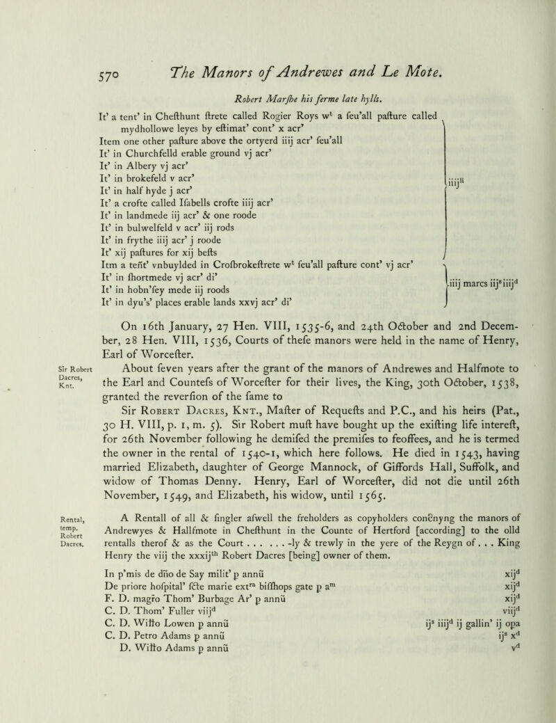 57° sir Robert Uacres, Knt. Rental, temp. Robert Dacres. The Manors of Andrewes and Le Mote. Robert Marjhe his ferme late hylls. It’ a tent’ in Chefthunt ftrete called Rogier Roys w‘ a feu’all pafture called mydhollowe leyes by eftimat’ cont’ x act’ Item one other pafture above the ortyerd iiij acr’ feu’all It’ in Churchfelld erable ground vj acr’ It’ in Albery vj acr’ It’ in brokefeld v acr’ It’ in half hyde j acr’ It’ a crofte called Ifabells crofte iiij acr’ It’ in landmede iij acr’ & one roode It’ in bulwelfeld v acr’ iij rods It’ in frythe iiij acr’ j roode It’ xij paftures for xij befts Itm a tent’ vnbuylded in Crofbrokeftrete feu’all pafture cont’ vj acr’ It’ in fhortmede vj acr’ di’ It’ in hobn’fey mede iij roods It’ in dyu’s’ places erable lands xxvj acr’ di’ iiij>i / |-iiij marcs iij®iiij'* On 16th January, 27 Hen. VIII, 1535-6, and 24th 06lober and 2nd Decem- ber, 28 Hen, VIII, 1536, Courts of thefe manors were held in the name of Henry, Earl of Worcefter. About feven years after the grant of the manors of Andrewes and Halfmote to the Earl and Countefs of Worcefter for their lives, the King, 30th Odlober, 1538, granted the reverfion of the fame to Sir Robert Dacres, Knt., Mafter of Requefts and P.C,, and his heirs (Pat., 30 H. VIII, p, I, m. 5). Sir Robert muft have bought up the exifting life intereft, for 26th November following he demifed the premifes to feoffees, and he is termed the owner in the rental of 1540-1, which here follows. He died in 1543, having married Elizabeth, daughter of George Mannock, of Giffords Hall, Suffolk, and widow of Thomas Denny. Henry, Earl of Worcefter, did not die until 26th November, 1549, and Elizabeth, his widow, until 1565. A Rentall of all & fingler afwell the freholders as copyholders conCnyng the manors of Andrewyes & Hallfmote in Chefthunt in the Counte of Hertford [according] to the olid rentalls therof & as the Court -ly & trewly in the yere of the Reygn of. . . King Henry the viij the xxxij*^** Robert Dacres [being] owner of them. In p’mis de dno de Say milit’ p annu De priore hofpital’ f<fte marie ext^ biflhops gate p a™ F. D. magro Thom’ Burbage Ar’ p annu C. D. Thom’ Fuller viij'* C. D. Wilfo Lowen p annu C. D. Petro Adams p annu D. Wilfo Adams p annu xij** xij'* xij** viij'* ij® iiij'* ij gallin’ ij opa ij® x'*