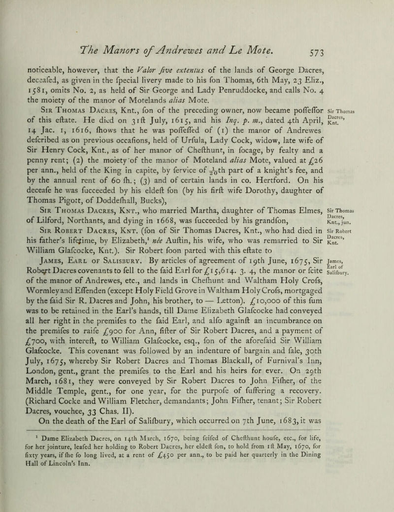 noticeable, however, that the Valor Jive extentus of the lands of George Dacres, deceafed, as given in the fpecial livery made to his Ton Thomas, 6th May, 2j Eliz., 1581, omits No. 2, as held of Sir George and Lady Penruddocke, and calls No. 4 the moiety of the manor of Motelands alias Mote. Sir Thomas Dacres, Knt., fon of the preceding owner, now became pofleflbr of this eftate. He died on 31ft July, 1615, and his p. m.^ dated 4th April, 14 Jac. I, 1616, (hows that he was poflefl’ed of (i) the manor of Andrewes deferibed as on previous occafions, held of Urfula, Lady Cock, widow, late wife of Sir Henry Cock, Knt., as of her manor of Chefthunt, in focage, by fealty and a penny rent; (2) the moiety'of the manor of Moteland alias Mote, valued 2.t 6 per ann., held of the King in capite, by fervice of ^\jth part of a knight’s fee, and by the annual rent of 60 Ih.; (3) and of certain lands in co. Hertford. On his deceafe he was fucceeded by his eldeft fon (by his firft wife Dorothy, daughter of Thomas Pigott, of Doddelhall, Bucks), Sir Thomas Dacres, Knt., who married Martha, daughter of Thomas Elnies, of Lilford, Northants, and dying in 1668, was fucceeded by his grandfon. Sir Robert Dacres, Knt. (fon of Sir Thomas Dacres, Knt., who had died in his father’s lifejiime, by Elizabeth,* nie Auftin, his wife, who was remarried to Sir William Glafcocke, Knt.). Sir Robert foon parted with this eftate to James, Earl of Salisbury. By articles of agreement of 19th June, 1675, Sir Robert Dacres covenants to fell to the faid Earl for ,^15,614. 3. 4, the manor or feite of the manor of Andrewes, etc., and lands in Cheftumt and Waltham Holy Crofs, Wormleyand Eflenden (except Holy Field Grove in Waltham Holy Crofs, mortgaged by the faid Sir R. Dacres and John, his brother, to — Letton). Jiofioo of this fum was to be retained in the Earl’s hands, till Dame Elizabeth Glafcocke had conveyed all her right in the premifes to the faid Earl, and alfo againft an incumbrance on the premifes to raife J900 for Ann, fifter of Sir Robert Dacres, and a payment of £yoo, with intereft, to William Glafcocke, esq., fon of the aforefaid Sir William Glafcocke. This covenant was followed by an indenture of bargain and fale, 30th July, 1675, whereby Sir Robert Dacres and Thomas Blackall, of Furnival’s Inn, London, gent,, grant the premifes to the Earl and his heirs for ever. On 29th March, 1681, they were conveyed by Sir Robert Dacres to John Fiftier, of the Middle Temple, gent., for one year, for the purpofe of fuftbring a recovery. (Richard Cocke and William Fletcher, demandants; John Fiftier, tenant; Sir Robert Dacres, vouchee, 33 Chas. II). On the death of the Earl of Salifbury, which occurred on 7th June, 1683, it was ^ Dame Elizabeth Dacres, on 14th March, 1670, being feifed of Chefthunt houfe, etc., for life, for her jointure, leafed her holding to Robert Dacres, her eldeft fon, to hold from ift May, 1670, for fixty years, if fhe fo long lived, at a rent of ;645° to bo paid her quarterly in the Dining Hall of Lincoln’s Tnn. Sir Thomas Dacres, Knt. Sir Thomas Dacres, Knt., jun. Sir Robert Dacres, Knt. James, Earl of Sali/bury.