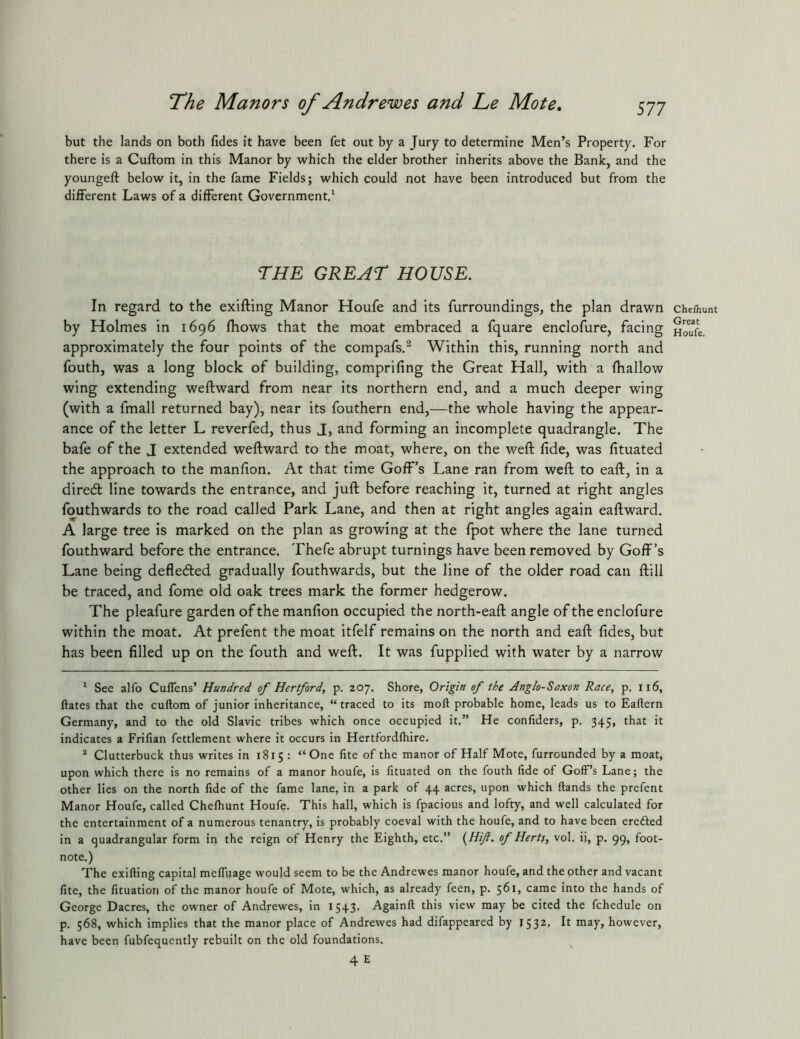 but the lands on both fides it have been fet out by a Jury to determine Men’s Property. For there is a Cuftom in this Manor by which the elder brother inherits above the Bank, and the youngeft below it, in the fame Fields; which could not have been introduced but from the different Laws of a different Government.^ ruE great: house. In regard to the exifting Manor Houfe and its furroundings, the plan drawn by Holmes in 1696 fbows that the moat embraced a fquare enclofure, facing approximately the four points of the compafs.^ Within this, running north and fouth, was a long block of building, comprifing the Great Hall, with a fhallow wing extending weftward from near its northern end, and a much deeper wing (with a fmall returned bay), near its fouthern end,—the whole having the appear- ance of the letter L reverfed, thus J, and forming an incomplete quadrangle. The bafe of the J extended weftward to the moat, where, on the weft fide, was fituated the approach to the manfion. At that time Goff’s Lane ran from weft to eaft, in a diredt line towards the entrance, and juft before reaching it, turned at right angles fouthwards to the road called Park Lane, and then at right angles again eaftward. A large tree is marked on the plan as growing at the fpot where the lane turned fouthward before the entrance. Thefe abrupt turnings have been removed by Goff’s Lane being defleded gradually fouthwards, but the line of the older road can ftill be traced, and fome old oak trees mark the former hedgerow. The pleafure garden of the manfion occupied the north-eaft angle of the enclofure within the moat. At prefent the moat itfelf remains on the north and eaft fides, but has been filled up on the fouth and weft. It was fupplied with water by a narrow ^ See alfo Cuflens’ Hundred of Hertford, p. 207. Shore, Origin of the Anglo-Saxon Race, p, 116, ftates that the cuftom of junior inheritance, “ traced to its moft probable home, leads us to Eaftern Germany, and to the old Slavic tribes which once occupied it.” He confiders, p. 345, that it indicates a Frifian fettlement where it occurs in Hertfordlhire. ^ Clutterbuck thus writes in 1815 : “One fite of the manor of Half Mote, furrounded by a moat, upon which there is no remains of a manor houfe, is fituated on the fouth fide of Goff’s Lane; the other lies on the north fide of the fame lane, in a park of 44 acres, upon which ftands the prefent Manor Houfe, called Chelhunt Houfe. This hall, which is fpacious and lofty, and well calculated for the entertainment of a numerous tenantry, is probably coeval with the houfe, and to have been erefted in a quadrangular form in the reign of Henry the Eighth, etc.” {Hif. of Herts, vol. ii, p. 99, foot- note.) The exifting capital melfuage would seem to be the Andrewes manor houfe, and the other and vacant fite, the fituatiori of the manor houfe of Mote, which, as already feen, p. $61, came into the hands of George Dacres, the owner of Andrewes, in 1543. Againft this view may be cited the fchedule on p. 568, which implies that the manor place of Andrewes had difappeared by 1532, It may, however, have been fubfequently rebuilt on the old foundations. 4E Chefhunt Great Houfe.