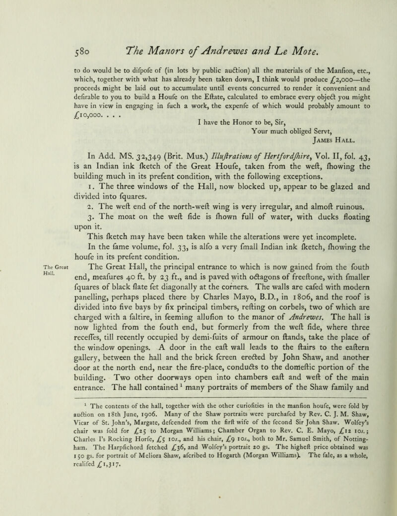 The Great Hall. 580 The Manors of Andrewes and Le Mote. to do would be to difpofe of (in lots by public audlion) all the materials of the Manfion, etc., which, together with what has already been taken down, I think would produce £2^000—the proceeds might be laid out to accumulate until events concurred to render it convenient and defirable to you to build a Houfe on the Eftate, calculated to embrace every objedl you might have in view in engaging in fuch a work, the expenfe of which would probably amount to £10^000. . . . I have the Honor to be. Sir, Your much obliged Servt, James Hall. In Add. MS. 32,349 (Brit. Mus.) Illujlrations of Hertfordjhire^ Vol. II, fol. 43, is an Indian ink Iketch of the Great Houfe, taken from the weft, ftiowing the building much in its prefent condition, with the following exceptions. 1. The three windows of the Hall, now blocked up, appear to be glazed and divided into fquares. 2. The weft end of the north-weft wing is very irregular, and almoft ruinous. 3. The moat on the weft fide is fhown full of water, with ducks floating upon it. This Iketch may have been taken while the alterations were yet incomplete. In the fame volume, fol. 33, is alfo a very fmall Indian ink Iketch, Ihowing the houfe in its prefent condition. The Great Hall, the principal entrance to which is now gained from the fouth end, meafures 40 ft. by 23 ft., and is paved yvith ocftagons of freeftone, with fmaller fquares of black flate fet diagonally at the corners. The walls are cafed with modern panelling, perhaps placed there by Charles Mayo, B.D., in 1806, and the roof is divided into five bays by fix principal timbers, refting on corbels, two of which are charged with a faltire, in feeming allufion to the manor of Andrewes. The hall is now lighted from the fouth end, but formerly from the weft fide, where three recefles, till recently occupied by demi-fuits of armour on ftands, take the place of the window openings. A door in the eaft wall leads to the ftairs to the eaftern gallery, between the hall and the brick fcreen eredled by John Shaw, and another door at the north end, near the fire-place, conducts to the domeftic portion of the building. Two other doorways open into chambers eaft and weft of the main entrance. The hall contained ^ many portraits of members of the Shaw family and ‘ The contents of the hall, together with the other curiofities in the manfion houfe, were fold by auftion on i8th June, 1906. Many of the Shaw portraits were purchafed by Rev. C. J. M. Shaw, Vicar of St. John’s, Margate, defcended from the firft wife of the fecond Sir John Shaw. Wolfey’s chair was fold for to Morgan Williams; Chamber Organ to Rev. C. E. Mayo, £z 10/.; Charles I’s Rocking Horfe, 10/., and his chair, ,^9 I or., both to Mr. Samuel Smith, of Notting- ham. The Harpfichord fetched £'^0, and Wolfey’s portrait 20 gs. The higheft price obtained was 150 gs. for portrait of Meliora Shaw, afcribed to Hogarth (Morgan Williams). The fale, as a whole, reallfed 1,317.