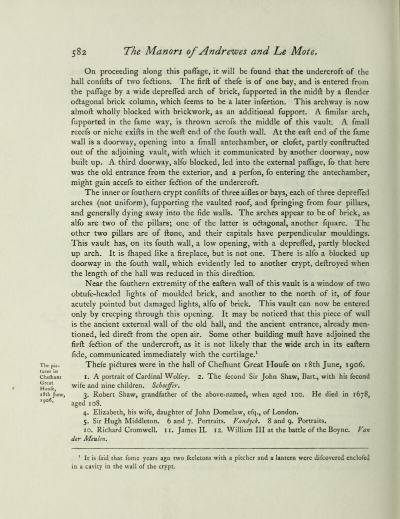 The pic- tures in Cheihunt Great * Houfe, 18th June, 1906, 582 The Manors of An dr ewes and Le Mote, On proceeding along this pafTage, it will be found that the undercroft of the hall confifts of two fe<5lions. The firft of thefe is of one bay, and is entered from the paflage by a wide depre/Ted arch of brick, fupported in the midft by a flender odagonal brick column, which feems to be a later infertion. This archway is now almoft wholly blocked with brickwork, as an additional fupport. A limilar arch, fupported in the fame way, is thrown acrofs the middle of this vault, A fmall recefs or niche exifts in the weft end of the fouth wall. At the eaft end of the fame wall is a doorway, opening into a fmall antechamber, or clofet, partly conftrucfted out of the adjoining vault, with which it communicated by another doorway, now built up. A third doorway, alfo blocked, led into the external paflage, fo that here was the old entrance from the exterior, and a perfon, fo entering the antechamber, might gain accefs to either fedion of the undercroft. The inner or fouthern crypt conflfts of three aifles or bays, each of three deprefled arches (not uniform), fupporting the vaulted roof, and fpringing from four pillars, and generally dying away into the fide walls. The arches appear to be of brick, as alfo are two of the pillars; one of the latter is oftagonal, another fquare. The other two pillars are of ftone, and their capitals have perpendicular mouldings. This vault has, on its fouth wall, a low opening, with a deprelTed, partly blocked up arch. It is lhaped like a fireplace, but is not one. There is alfo a blocked up doorway in the fouth wall, which evidently led to another crypt, deftroyed when the length of the hall was reduced in this diredlion. Near the fouthern extremity of the eaftern wall of this vault is a window of two obtufe-headed lights of moulded brick, and another to the north of it, of four acutely pointed but damaged lights, alfo of brick. This vault can now be entered only by creeping through this opening. It may be noticed that this piece of wall is the ancient external wall of the old hall, and the ancient entrance, already men- tioned, led diredl from the open air. Some other building muft have adjoined the firft fedion of the undercroft, as it is not likely that the wide arch in its eaftern fide, communicated immediately with the curtilage.^ Thefe pidures were in the hall of Chefhunt Great Houfe on i8th June, 1906. I. A portrait of Cardinal Wolfey. 2. The fecond Sir John Shaw, Bart,, with his fecond wife and nine children. Schaeffer. 3. Robert Shaw, grandfather of the above-named, when aged 100. He died in 1678, aged 108. 4. Elizabeth, his wife, daughter of John Domelaw, efq., of London. 5. Sir Hugh Middleton. 6 and 7, Portraits. Vandyck. 8 and g. Portraits. 10. Richard Cromwell, ii. James II. 12. William III at the battle of the Boyne. Fan der Meulen. ' It is faid that fome years ago two Ikeletons with a pitcher and a lantern were difcovered enclofed in a cavity in the wall of the crypt.
