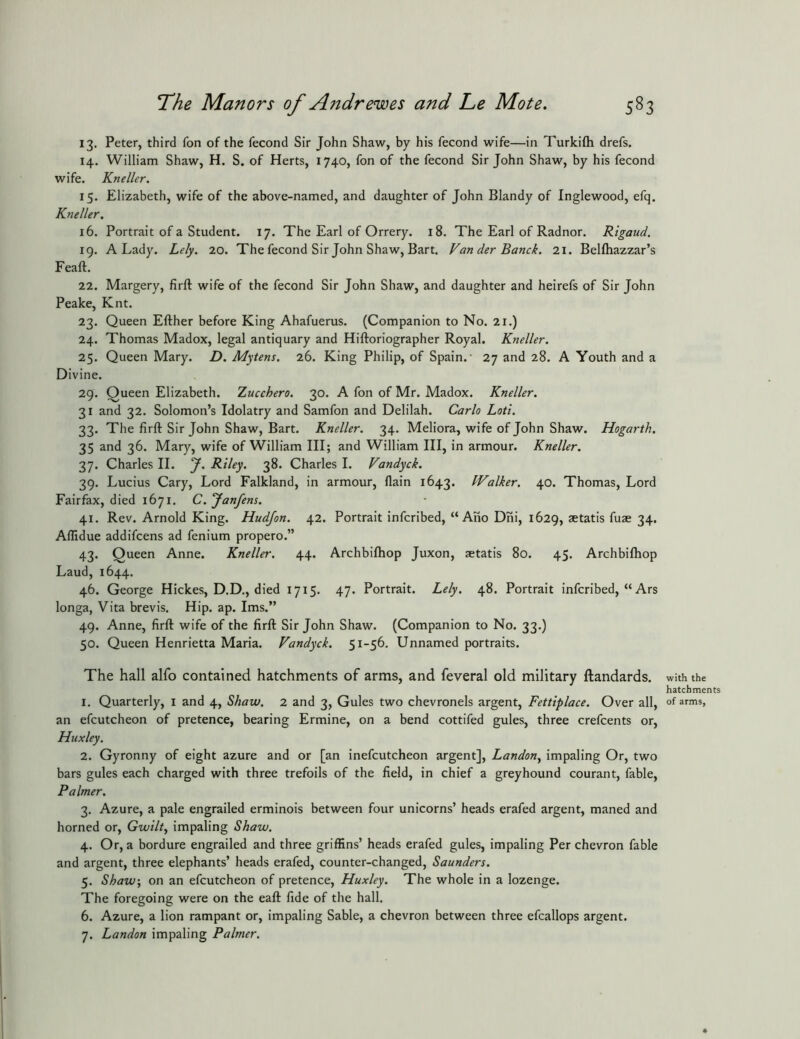 13. Peter, third fon of the fecond Sir John Shaw, by his fecond wife—in Turkifh drefs. 14. William Shaw, H. S. of Herts, 1740, fon of the fecond Sir John Shaw, by his fecond wife. Kneller. 15. Elizabeth, wife of the above-named, and daughter of John Blandy of Inglewood, efq. Kneller, 16. Portrait of a Student. 17. The Earl of Orrery. 18. The Earl of Radnor. Rigaud. 19. A Lady. Lely. 20. The fecond Sir John Shaw, Bart. Van der Banck. 21. Bellhazzar’s Feaft. 22. Margery, firft wife of the fecond Sir John Shaw, and daughter and heirefs of Sir John Peake, Knt. 23. Queen Efther before King Ahafuerus. (Companion to No. 21.) 24. Thomas Madox, legal antiquary and Hiftoriographer Royal. Kneller. 25. Queen Mary. D. Mytens. 26. King Philip, of Spain.- 27 and 28. A Youth and a Divine. 29. Queen Elizabeth. Zucchero, 30. A fon of Mr. Madox. Kneller. 31 and 32. Solomon’s Idolatry and Samfon and Delilah. Carlo Loti. 33. The firft Sir John Shaw, Bart. Kneller. 34. Meliora, wife of John Shaw. Hogarth. 35 and 36. Mary, wife of William III; and William III, in armour. Kneller. 37. Charles II. y. Riley. 38. Charles I. Vandyck. 39. Lucius Cary, Lord Falkland, in armour, flain 1643. Walker. 40. Thomas, Lord Fairfax, died 1671. C. yanfens. 41. Rev. Arnold King. Hudjon, 42. Portrait infcribed, “ Aiio Dni, 1629, aetatis fuae 34. Affidue addifcens ad fenium propero.” 43. Queen Anne. Kneller. 44. Archbifhop Juxon, aetatis 80. 45. Archbiftiop Laud, 1644. 46. George Hickes, D.D., died 1715. 47. Portrait. Lely. 48. Portrait infcribed, “ Ars longa, Vita brevis. Hip. ap. Ims.” 49. Anne, firft wife of the firft Sir John Shaw. (Companion to No. 33.) 50. Queen Henrietta Maria. Vandyck. 51-56. Unnamed portraits. The hall alfo contained hatchments of arms, and feveral old military ftandards. with the hatchments 1. Quarterly, i and 4, Shaw. 2 and 3, Gules two chevronels argent, Fettiplace. Over all, of arms, an efcutcheon of pretence, bearing Ermine, on a bend cottifed gules, three crefcents or, Huxley. 2. Gyronny of eight azure and or [an inefcutcheon argent], Landon^ impaling Or, two bars gules each charged with three trefoils of the field, in chief a greyhound courant, fable. Palmer. 3. Azure, a pale engrailed erminois between four unicorns’ heads erafed argent, maned and horned or, Gwilt^ impaling Shaw. 4. Or, a bordure engrailed and three griffins’ heads erafed gules, impaling Per chevron fable and argent, three elephants’ heads erafed, counter-changed, Saunders. 5. Shaw, on an efcutcheon of pretence, Huxley. The whole in a lozenge. The foregoing were on the eaft fide of the hall. 6. Azure, a lion rampant or, impaling Sable, a chevron between three efcallops argent. 7. Landon impaling Palmer.
