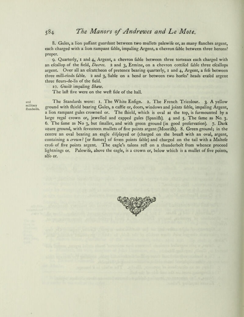 and military ftandards. 584 ^he Manors of Andrewes and L,e Mote. 8. Gules, a lion paflant guardant between two mullets palewife or, as many flanches argent, each charged with a lion rampant fable, impaling Argent, a chevron fable between three herons? proper. 9. Quarterly, i and 4, Argent, a chevron fable between three torteaux each charged with an efcallop of the field, Dacres, 2 and 3, Ermine, on a chevron cottifed fable three efcallops argent. Over all an efcutcheon of pretence bearing quarterly, i and 4, Argent, a fefs between three mill-rinds fable. 2 and 3, Sable on a bend or between two horfes’ heads erafed argent three fleurs-de-lis of the field. 10. Gwilt impaling Shaw, The laft five were on the weft fide of the hall. The Standards were: i. The White Enfign. 2, The French Tricolour. 3. A yellow ground with fliield bearing Gules, a caftle or, doors, windows and joints fable, impaling Argent, a lion rampant gules crowned or. The ftiield, which is oval at the top, is furmounted by a large regal crown or, jewelled and capped gules (Spanilh). 4 and 5. The fame as No. 3. 6. The fame as No 3, but fmaller, and with green ground (in good prefervation). 7. Dark a^ure ground, with feventeen mullets of five points argent (Moorifh). 8. Green ground; in the centre an oval bearing an eagle difplayed or (charged on the breaft with an oval, argent, containing a crown ? [or flames] of feven points fable) and charged on the tail with a Maltefe crofs of five points argent. The eagle’s talons reft on a thunderbolt from whence proceed lightnings or. Palewife, above the eagle, is a crown or, below which is a mullet of five points, alfo or.