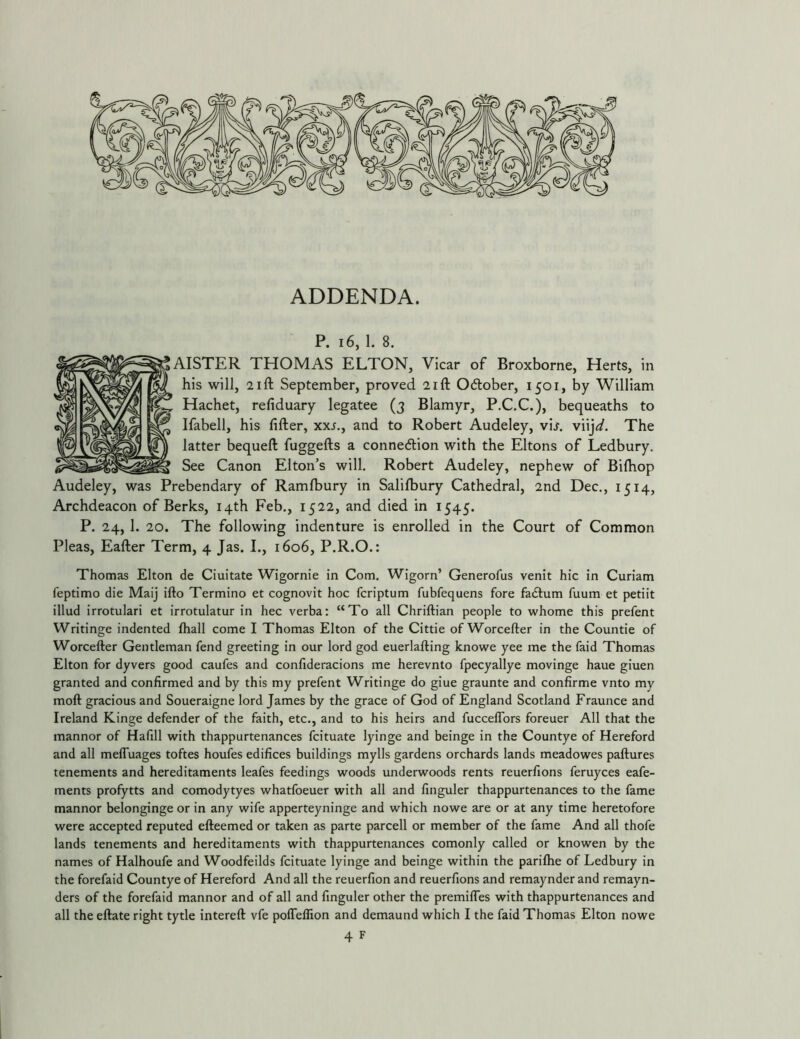ADDENDA. P. 16, 1. 8. LISTER THOMAS ELTON, Vicar of Broxborne, Herts, in his will, 2ift September, proved 2ift Odlober, 1501, by William Hachet, refiduary legatee (3 Blamyr, P.C.C.), bequeaths to Ifabell, his lifter, xx^., and to Robert Audeley, vijr. viij^/. The latter bequeft fuggefts a connexion with the Eltons of Ledbury. See Canon Elton’s will. Robert Audeley, nephew of Bilhop Audeley, was Prebendary of Ramlbury in Salilbury Cathedral, 2nd Dec., 1514, Archdeacon of Berks, 14th Feb., 1522, and died in 1545. P. 24, 1. 20. The following indenture is enrolled in the Court of Common Pleas, Eafter Term, 4 Jas. I., 1606, P.R.O.: Thomas Elton de Ciuitate Wigornie in Com. Wigorn’ Generofus venit hie in Curiam feptimo die Maij ifto Termino et cognovit hoc feriptum fubfequens fore faeftum fuum et petiit illud irrotulari et irrotulatur in hec verba: “To all Chriftian people to whome this prefent Writinge indented fliall come I Thomas Elton of the Cittie of Worcefter in the Countie of Worcefter Gentleman fend greeting in our lord god euerlafting knowe yee me the faid Thomas Elton for dyvers good caufes and confideracions me herevnto fpecyallye movinge haue giuen granted and confirmed and by this my prefent Writinge do giue graunte and confirme vnto my moft gracious and Soueraigne lord James by the grace of God of England Scotland Fraunce and Ireland Kinge defender of the faith, etc., and to his heirs and fuccelTors foreuer All that the mannor of Hafill with thappurtenances feituate lyinge and beinge in the Countye of Hereford and all melTuages toftes houfes edifices buildings mylls gardens orchards lands meadowes paftures tenements and hereditaments leafes feedings woods underwoods rents reuerfions feruyees eafe- ments profytts and comodytyes whatfoeuer with all and finguler thappurtenances to the fame mannor belonginge or in any wife apperteyninge and which nowe are or at any time heretofore were accepted reputed efteemed or taken as parte parcell or member of the fame And all thofe lands tenements and hereditaments with thappurtenances comonly called or knowen by the names of Halhoufe and Woodfeilds feituate lyinge and beinge within the parifhe of Ledbury in the forefaid Countye of Hereford And all the reuerfion and reuerfions and remaynder and remayn- ders of the forefaid mannor and of all and finguler other the premilTes with thappurtenances and all the eftate right tytle intereft vfe poffellion and demaund which I the faid Thomas Elton nowe 4 F I