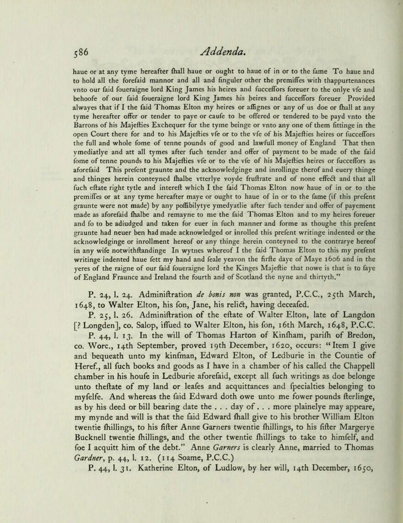 haue or at any tyme hereafter fhall haue or ought to haue of in or to the fame To haue and to hold all the forefaid mannor and all and finguler other the premiffes with thappurtenances vnto our faid foueraigne lord King James his heires and fucceffbrs foreuer to the onlye vfe and behoofe of our faid foueraigne lord King James his heires and fucceflbrs foreuer Provided alwayes that if I the faid Thomas Elton my heires or affignes or any of us doe or fhall at any tyme hereafter offer or tender to paye or caufe to be offered or tendered to be payd vnto the Barrons of his Majefties Exchequer for the tyme beinge or vnto any one of them fittinge in the open Court there for and to his Majefties vfe or to the vfe of his Majefties heires or fucceffbrs the full and whole fome of tenne pounds of good and lawfull money of England That then ymediatlye and att all tymes after fuch tender and offer of payment to be made of the faid fome of tenne pounds to his Majefties vfe or to the vfe of his Majefties heires or fucceflbrs as aforefaid This prefent graunte and the aclcnowledginge and inrollinge therof and euery thingc and thinges herein conteyned fhalbe vtterlye voyde fruftrate and of none effebl and that all fuch eftate right tytle and intereft which I the faid Thomas Elton now haue of in or to the premiffes or at any tyme hereafter maye or ought to haue of in or to the fame (if this prefent graunte were not made) by any poflibilytye ymedyatlie after fuch tender and offer of payement made as aforefaid fhalbe and remayne to me the faid Thomas Elton and to my heires foreuer and fo to be adiudged and taken for euer in fuch manner and forme as thoughe this prefent graunte had neuer ben had made acknowledged or inrolled this prefent writinge indented or the acknowledginge or inrollment hereof or any thinge herein conteyned to the contrarye hereof in any wife notwithftandinge In wytnes whereof I the faid Thomas Elton to this my prefent writinge indented haue fett my hand and feale yeavon the firfte daye of Maye 1606 and in the yeres of the raigne of our faid foueraigne lord the Kinges Majeftie that nowe is that is to faye of England Fraunce and Ireland the fourth and of Scotland the nyne and thirtyth.” P. 24, 1. 24. Adminiftration de bonis non was granted, P.C.C., 2 5th March, 1648, to Walter Elton, his fon, Jane, his relidl, having deceafed, P. 25, 1. 26. Adminiftration of the eftate of Walter Elton, late of Langdon [? Longden], co. Salop, iflued to Walter Elton, his fon, i6th March, 1648, P.C,C. P. 44, 1. 13. In the will of Thomas Harton of Kinlham, parifh of Bredon, CO. Wore., 14th September, proved 19th December, 1620, occurs: “Item I give and bequeath unto my kinfman, Edward Elton, of Ledburie in the Countie of Heref., all fuch books and goods as I have in a chamber of his called the Chappell chamber in his houfe in Ledburie aforefaid, except all fuch writings as doe belonge unto theftate of my land or leafes and acquittances and fpecialties belonging to myfelfe. And whereas the faid Edward doth owe unto me fower pounds fterlinge, as by his deed or bill bearing date the . . . day of. . . more plainelye may appeare, my mynde and will is that the faid Edward fhall give to his brother William Elton twentie fhillings, to his filler Anne Garners twentie fhillings, to his filler Margerye Bucknell twentie fhillings, and the other twentie fhillings to take to himfelf, and foe I acquitt him of the debt.” Anne Garners is clearly Anne, married to Thomas Gardner^ p, 44, 1. 12. (114 Soame, P.C.C.) P. 44, 1, 31. Katherine Elton, of Ludlow, by her will, 14th December, 1650,