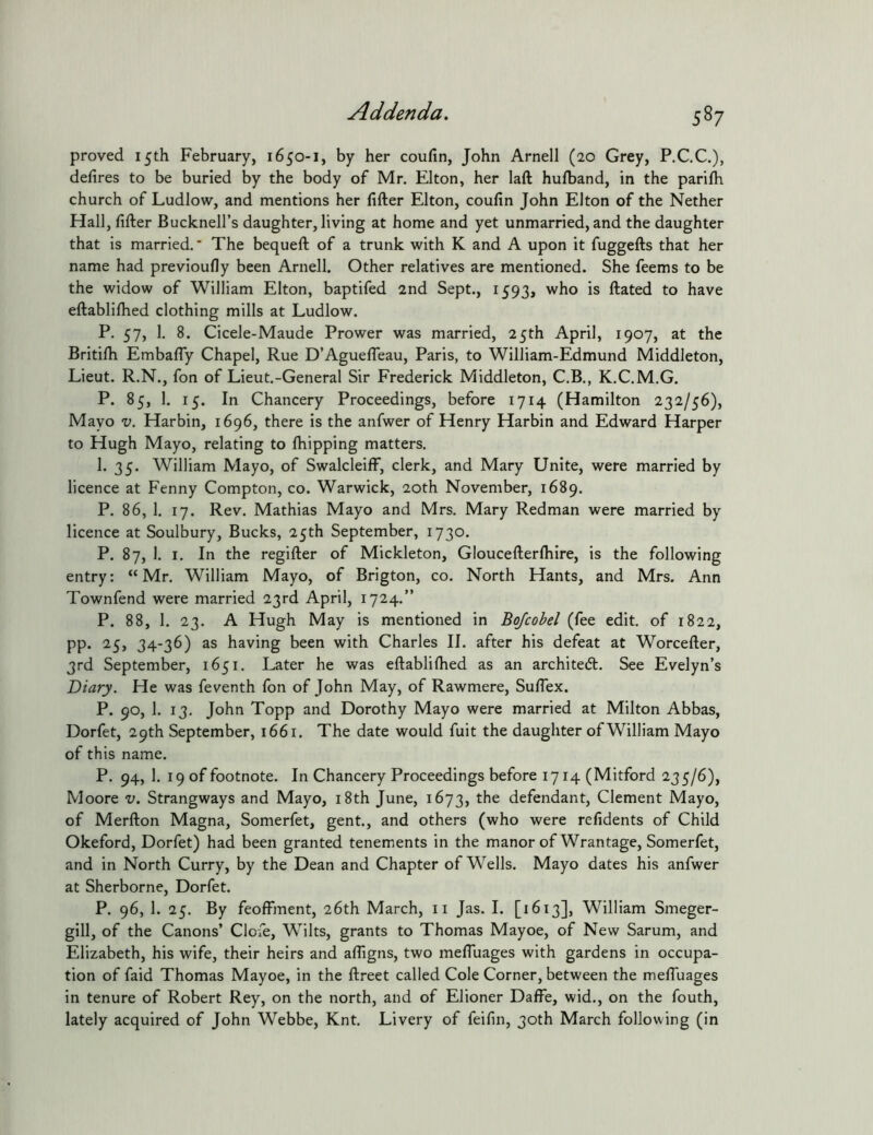 proved 15th February, 1650-1, by her coufin, John Arnell (20 Grey, P.CC.), defires to be buried by the body of Mr. Elton, her laft hulband, in the parilh church of Ludlow, and mentions her filler Elton, coufin John Elton of the Nether Hall, filler Bucknell’s daughter, living at home and yet unmarried, and the daughter that is married. * The bequell of a trunk with K and A upon it fuggells that her name had previoufly been Arnell. Other relatives are mentioned. She feems to be the widow of William Elton, baptifed 2nd Sept., 1593, who is llated to have ellablilhed clothing mills at Ludlow. P. 57, 1. 8. Cicele-Maude Prower was married, 25th April, 1907, at the Britilh Embafly Chapel, Rue D’AguelTeau, Paris, to William-Edmund Middleton, Lieut. R.N., fon of Lieut.-General Sir Frederick Middleton, C.B., K.C.M.G. P. 85, 1. 15. In Chancery Proceedings, before 1714 (Hamilton 232/56), Mayo V. Harbin, 1696, there is the anfwer of Henry Harbin and Edward Harper to Hugh Mayo, relating to Ihipping matters. 1. 35. William Mayo, of Swalcleiff, clerk, and Mary Unite, were married by licence at Fenny Compton, co. Warwick, 20th November, 1689. P. 86, 1. 17. Rev. Mathias Mayo and Mrs. Mary Redman were married by licence at Soulbury, Bucks, 25th September, 1730. P. 87, 1. I. In the regifter of Mickleton, Gloucellerlhire, is the following entry: “Mr. William Mayo, of Brigton, co. North Hants, and Mrs. Ann Townfend were married 23rd April, 1724.” P. 88, 1. 23. A Hugh May is mentioned in Bqfcobel (fee edit, of 1822, pp. 25, 34-36) as having been with Charles II. after his defeat at Worcefter, 3rd September, 1651. Later he was eftablilhed as an architedl. See Evelyn’s Diary. He was feventh fon of John May, of Rawmere, Suflex. P. 90, 1. 13. John Topp and Dorothy Mayo were married at Milton Abbas, Dorfet, 29th September, 1661. The date would fuit the daughter ofWilliam Mayo of this name. P. 94, 1. 19 of footnote. In Chancery Proceedings before 1714 (Mitford 235/6), Moore v. Strangways and Mayo, i8th June, 1673, defendant, Clement Mayo, of Merfton Magna, Somerfet, gent., and others (who were refidents of Child Okeford, Dorfet) had been granted tenements in the manor of Wrantage, Somerfet, and in North Curry, by the Dean and Chapter of Wells. Mayo dates his anfwer at Sherborne, Dorfet. P. 96, 1. 25. By feoffment, 26th March, ii Jas. I. [1613], William Smeger- gill, of the Canons’ Clofe, Wilts, grants to Thomas Mayoe, of New Sarum, and Elizabeth, his wife, their heirs and affigns, two meffuages with gardens in occupa- tion of faid Thomas Mayoe, in the ftreet called Cole Corner, between the meffuages in tenure of Robert Rey, on the north, and of Elioner Daffe, wid., on the fouth, lately acquired of John Webbe, Knt. Livery of feifin, 30th March following (in