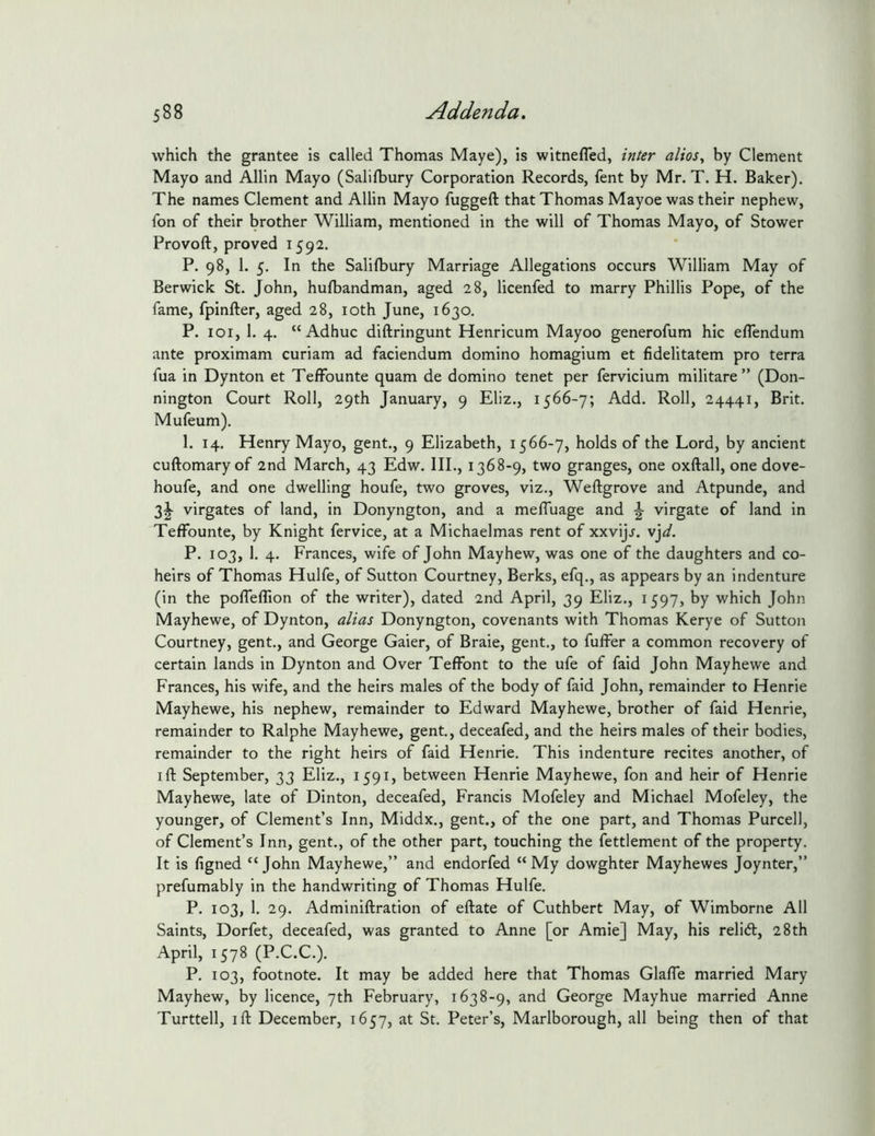 which the grantee is called Thomas Maye), is witnefled, inter alios, by Clement Mayo and Allin Mayo (Salifbury Corporation Records, fent by Mr. T. H. Baker). The names Clement and Allin Mayo fuggeft that Thomas Mayoe was their nephew, fon of their brother William, mentioned in the will of Thomas Mayo, of Stower Provoft, proved 1592. P. 98, 1. 5. In the Salilbury Marriage Allegations occurs William May of Berwick St. John, hufbandman, aged 28, licenfed to marry Phillis Pope, of the fame, fpinfter, aged 28, loth June, 1630. P. loi, 1. 4. “Adhuc diftringunt Henricum Mayoo generofum hie eflendum ante proximam curiam ad faciendum domino homagium et fidelitatem pro terra fua in Dynton et Telfounte quam de domino tenet per fervicium militate” (Don- nington Court Roll, 29th January, 9 Eliz., 1566-7; Add. Roll, 24441, Brit. Mufeum). 1. 14. Henry Mayo, gent., 9 Elizabeth, 1566-7, holds of the Lord, by ancient cuftomary of 2nd March, 43 Edw. III., 1368-9, two granges, one oxftall, one dove- houfe, and one dwelling houfe, two groves, viz., Weftgrove and Atpunde, and 3^ virgates of land, in Donyngton, and a mefluage and ^ virgate of land in Teffounte, by Knight fervice, at a Michaelmas rent of xxvij.f. v'^d. P. 103, 1. 4. Frances, wife of John Mayhew, was one of the daughters and co- heirs of Thomas Hulfe, of Sutton Courtney, Berks, efq., as appears by an indenture (in the poflefllon of the writer), dated 2nd April, 39 Eliz., 1597, by which John Mayhewe, of Dynton, alias Donyngton, covenants with Thomas Kerye of Sutton Courtney, gent., and George Gaier, of Braie, gent., to fuffer a common recovery of certain lands in Dynton and Over Teffont to the ufe of faid John Mayhewe and Frances, his wife, and the heirs males of the body of faid John, remainder to Henrie Mayhewe, his nephew, remainder to Edward Mayhewe, brother of faid Henrie, remainder to Ralphe Mayhewe, gent., deceafed, and the heirs males of their bodies, remainder to the right heirs of faid Henrie. This indenture recites another, of I ft September, 33 Eliz., 1591, between Henrie Mayhewe, fon and heir of Henrie Mayhewe, late of Dinton, deceafed, Francis Mofeley and Michael Mofeley, the younger, of Clement’s Inn, Middx., gent., of the one part, and Thomas Purcell, of Clement’s Inn, gent., of the other part, touching the fettlement of the property. It is figned “ John Mayhewe,” and endorfed “ My dowghter Mayhewes Joynter,” prefumably in the handwriting of Thomas Hulfe. P. 103, 1. 29. Adminiftration of eftate of Cuthbert May, of Wimborne All Saints, Dorfet, deceafed, was granted to Anne [or Amie] May, his relicft, 28th April, 1578 (P.C.C.). P. 103, footnote. It may be added here that Thomas Glafle married Mary Mayhew, by licence, 7th February, 1638-9, and George Mayhue married Anne Turttell, I ft December, 1657, at St. Peter’s, Marlborough, all being then of that