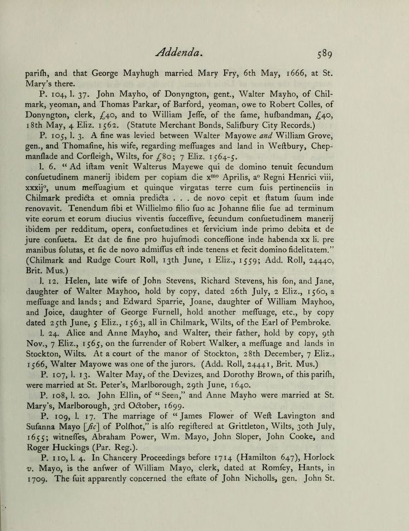 parifh, and that George Mayhugh married Mary Fry, 6th May, 1666, at St. Mary’s there. P. 104, 1. 37. John Mayho, of Donyngton, gent., Walter Mayho, of Chll- mark, yeoman, and Thomas Parkar, of Barford, yeoman, owe to Robert Colles, of Donyngton, clerk, >640, and to William Jefle, of the fame, hufbandman, ;^40, 18th May, 4 Eliz. 1562. (Statute Merchant Bonds, Salilbury City Records.) P. 105, 1. 3. A fine was levied between Walter Mayowe and William Grove, gen., and Thomafine, his wife, regarding mefluages and land in Weftbury, Chep- manflade and Corfleigh, Wilts, for ,^80; 7 Eliz. 1564-5. 1. 6. “Ad iftam venit Walterus Mayewe qui de domino tenult fecundum confuetudinem manerij ibidem per copiam die Aprilis, a Regni Henrici viii, xxxij®, unum mefluagium et quinque virgatas terre cum fuis pertinenciis in Chilmark predidta et omnia predidta . . . de novo cepit et ftatum fuum inde renovavit. Tenendum fibi et Willielmo filio fuo ac Johanne filie fue ad terminum vite eorum et eorum diucius viventis fucceffive, fecundum confuetudinem manerij ibidem per redditum, opera, confuetudines et fervicium inde primo debita et de jure confueta. Et dat de fine pro hujufmodi conceffione inde habenda xx li. pre manibus folutas, et fic de novo admilTus eft inde tenens et fecit domino fidelitatem.” (Chilmark and Rudge Court Roll, 13th June, i Eliz., 1559; Add. Roll, 24440, Brit. Mus.) 1. 12. Helen, late wife of John Stevens, Richard Stevens, his fon, and Jane, daughter of Walter Mayhoo, hold by copy, dated 26th July, 2 Eliz., 1560, a mefluage and lands; and Edward Sparrie, Joane, daughter of William Mayhoo, and Joice, daughter of George Furnell, hold another mefluage, etc., by copy dated 25th June, 5 Eliz., 1563, all in Chilmark, Wilts, of the Earl of Pembroke. 1. 24. Alice and Anne Mayho, and Walter, their father, hold by copy, 9th Nov., 7 Eliz., 1565, on the furrender of Robert Walker, a mefluage and lands in Stockton, Wilts. At a court of the manor of Stockton, 28th December, 7 Eliz., 1566, Walter Mayowe was one of the jurors. (Add. Roll, 24441, Brit. Mus.) P. 107, 1. 13. Walter May, of the Devizes, and Dorothy Brown, of thisparifli, were married at St. Peter’s, Marlborough, 29th June, 1640. P. 108, 1. 20. John Ellin, of “ Seen,” and Anne Mayho were married at St. Mary’s, Marlborough, 3rd October, 1699. P. 109, 1. 17. The marriage of “James Flower of Weft Lavington and Sufanna Mayo [ftc\ of Pollhot,” is alfo regiftered at Grittleton, Wilts, 30th July, 1655; witnefles, Abraham Power, Wm. Mayo, John Sloper, John Cooke, and Roger Huckings (Par. Reg.). P. no, 1. 4. In Chancery Proceedings before 1714 (Hamilton 647), Horlock V. Mayo, is the anfwer of William Mayo, clerk, dated at Romfey, Hants, in 1709. The fuit apparently concerned the eftate of John Nicholls, gen. John St.