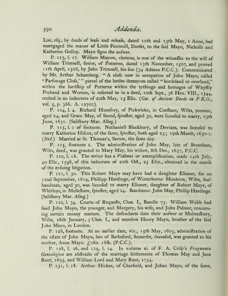 Loe, efq., by deeds of leafe and releafe, dated 12th and 13th May, i Anne, had mortgaged the manor of Little Fontmill, Dorfet, to the faid Mayo, Nicholls and Katherine Gollop. Mayo figns the anfwer. P. 113, 1. 17. William Mayow, clericus, is one of the witnefles to the will of William Trimnell, fenior, of Potterne, dated 13th November, 1507, and proved I ith April, 1508, by John Trimnell, his fon (34 Adeane P.C.C.). Communicated by Mr. Arthur Schomberg. “ A clofe now in occupation of John Mayo, called ‘ Parfonage Clofe,’ ” parcel of the lordes demaynes called “ bordeland or overland,” within the lordfhip of Potterne within the tythings and homages of Whyftly Preband and Worton, is referred to in a deed, loth Sept., 36 Hen. VIII., 1544, recited in an indenture of 20th May, 25 Eliz. {Cat. of Ancient Deeds in P R.O., vol. 5, p. 366. A. 12702). P. 114, 1. 4. Richard Humfrey, of Pickwicke, in Corlham, Wilts, yeoman, aged 24, and Grace May, of Seend, fpinfter, aged 30, were licenfed to marry, 13th June, 1631. (Salilbury Mar. Alleg.) P. 115,1.2 of footnote, Nathaniell Blackbury, of Devizes, was licenfed to marry Katherine Hifcox, of the fame, fpinfter, both aged 23 ; 19th March, 1630-1. {Ibid.) Married at St. Thomas’s, Sarum, the fame day. P. 115, footnote I. The adminiftration of John May, late of Bromham, Wilts, deed., was granted to Mary May, his widow, 8th Dec., 1657, P.C.C. P. 120, 1. 18. The writer has a Vidimus or exemplification, made 14th July, 40 Eliz., 1598, of this indenture of 20th 061., 25 Eliz., obtained in the courfe of the enfuing litigation. P. 121, 1. 30. This Robert Maye may have had a daughter Elioner, for on 22nd September, 1619, Phillipp Hardinge, of Winterborne Monkton, Wilts, huf- bandman, aged 30, was licenfed to marry Elioner, daughter of Robert Maye, of Whitleye, in Melklham, fpinfter, aged 24. Bondmen: John May, Phillip Hardinge. (Salilbury Mar. Alleg.) P. 122, 1. 34. Courts of Requefts, Chas. I., Bundle 75. William Webb had fued John Mayo, the younger, and Margery, his wife, and John Palmer, concern- ing certain money matters. The defendants date their anfwer at Malmelbury, Wilts, 16th January, 5 Chas. I., and mention Henry Mayo, brother of the faid John Mayo, in London. P. 126, footnote. At an earlier date, viz., 15th May, 1605, adminiftration of the eftate of John Mayo, late of Batheford, Somerfet, deceafed, was granted to his mother, Anne Mayo. £i(>o. i81h. (P.C.C.). P. 128, 1. 26, and 129, 1. 14. In volume xi. of F. A. Crifp’s Fragmenta Genealogica are abftra6ls of the marriage fettlements of Thomas May and Jane Rant, 1695, and William Lord and Mary Rant, 1754. P. 131, 1. 18. Arthur Hickes, of Charfield, and Johan Mayo, of the fame.