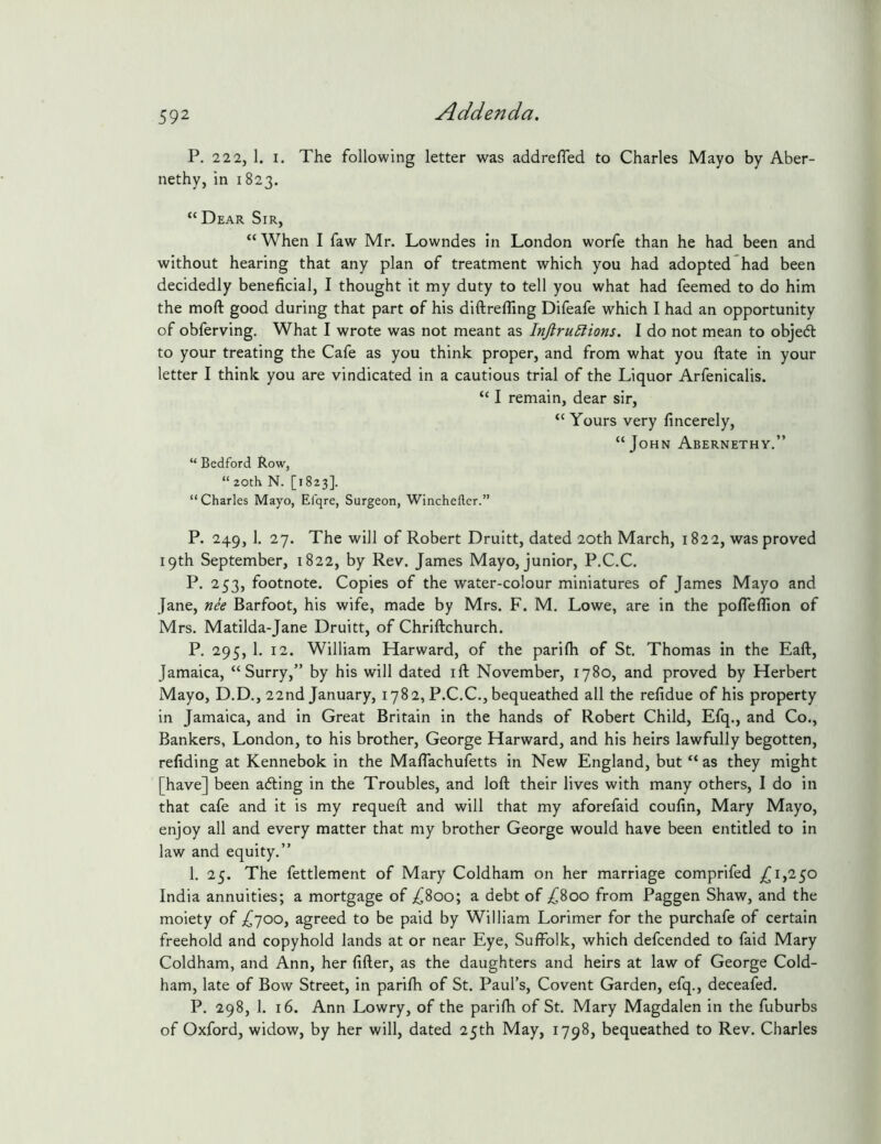 P. 2 2 2, 1. I. The following letter was addrefled to Charles Mayo by Aber- nethy, in 1823. “Dear Sir, “When I faw Mr. Lowndes in London worfe than he had been and without hearing that any plan of treatment which you had adopted had been decidedly beneficial, I thought it my duty to tell you what had feemed to do him the moft good during that part of his diftreffing Difeafe which I had an opportunity of obferving. What I wrote was not meant as InJlru5Hons. I do not mean to objeft to your treating the Cafe as you think proper, and from what you ftate in your letter I think you are vindicated in a cautious trial of the Liquor Arfenicalis. “ I remain, dear sir, “Yours very fincerely, “John Abernethy.” “ Bedford Row, “ 20th N. [1823]. “ Charles Mayo, Efqre, Surgeon, Winchefler.” P. 249, 1. 27. The will of Robert Druitt, dated 20th March, 1822, was proved 19th September, 1822, by Rev. James Mayo, junior, P.C.C. P. 253, footnote. Copies of the water-colour miniatures of James Mayo and Jane, nk Barfoot, his wife, made by Mrs. F. M. Lowe, are in the pofleflion of Mrs. Matilda-Jane Druitt, of Chriftchurch. P. 295, 1. 12. William Harward, of the parifh of St. Thomas in the Eaft, Jamaica, “Surry,” by his will dated ill November, 1780, and proved by Herbert Mayo, D.D., 22nd January, 1782, P.C.C., bequeathed all the refidue of his property in Jamaica, and in Great Britain in the hands of Robert Child, Efq., and Co., Bankers, London, to his brother, George Harward, and his heirs lawfully begotten, refiding at Kennebok in the Maflachufetts in New England, but “ as they might [have] been ading in the Troubles, and loft their lives with many others, I do in that cafe and it is my requeft and will that my aforefaid coufin, Mary Mayo, enjoy all and every matter that my brother George would have been entitled to in law and equity.” 1. 25. The fettlement of Mary Coldham on her marriage comprifed ,^1,250 India annuities; a mortgage of ;^8oo; a debt of ;^8oo from Paggen Shaw, and the moiety of >^700, agreed to be paid by William Lorimer for the purchafe of certain freehold and copyhold lands at or near Eye, Suffolk, which defcended to faid Mary Coldham, and Ann, her lifter, as the daughters and heirs at law of George Cold- ham, late of Bow Street, in parifh of St. Paul’s, Covent Garden, efq., deceafed. P. 298, 1. 16. Ann Lowry, of the parifh of St. Mary Magdalen in the fuburbs of Oxford, widow, by her will, dated 25th May, 1798, bequeathed to Rev. Charles