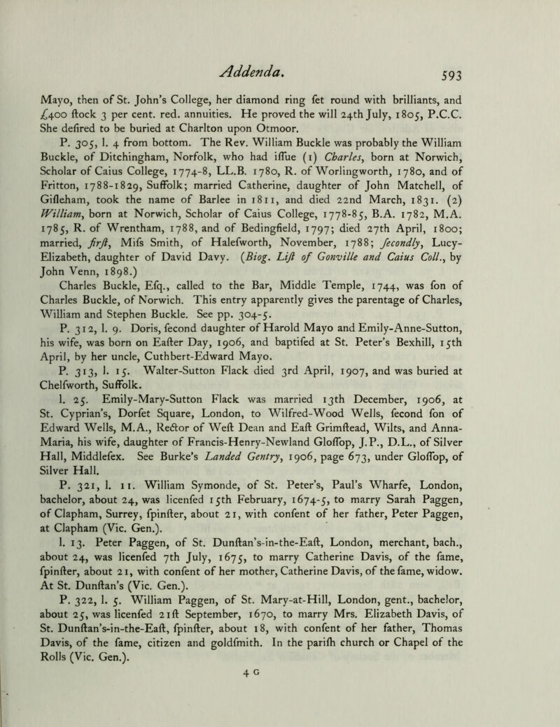 Mayo, then of St. John’s College, her diamond ring fet round with brilliants, and ;^400 ftock 3 per cent, red. annuities. He proved the will 24th July, 1805, P.C.C. She delired to be buried at Charlton upon Otmoor. P. 305, 1. 4 from bottom. The Rev. William Buckle was probably the William Buckle, of Ditchingham, Norfolk, who had iflue (i) Charles^ born at Norwich, Scholar of Caius College, 1774-8, LL.B, 1780, R. of Worlingworth, 1780, and of Fritton, 1788-1829, Suffolk; married Catherine, daughter of John Matched, of Gilleham, took the name of Barlee in 1811, and died 22nd March, 1831. (2) William^ born at Norwich, Scholar of Caius College, 1778-85, B.A. 1782, M.A. 1785, R. of Wrentham, 1788, and of Bedingfield, 1797; died 27th April, 1800; married, Mifs Smith, of Halefworth, November, 1788; Jecondly^ Lucy- Elizabeth, daughter of David Davy. {Biog. Lift of Gonville and Caius Coll.^ by John Venn, 1898.) Charles Buckle, Efq., called to the Bar, Middle Temple, 1744, was fon of Charles Buckle, of Norwich. This entry apparently gives the parentage of Charles, William and Stephen Buckle. See pp. 304-5. P. 312, 1. 9. Doris, fecond daughter of Harold Mayo and Emily-Anne-Sutton, his wife, was born on Eafter Day, 1906, and baptifed at St. Peter’s Bexhill, 15th April, by her uncle, Cuthbert-Edward Mayo. P. 313, 1. 15. Walter-Sutton Flack died 3rd April, 1907, and was buried at Chelfworth, Suffolk. 1. 25. Emily-Mary-Sutton Flack was married 13th December, 1906, at St. Cyprian’s, Dorfet Square, London, to Wilfred-Wood Wells, fecond fon of Edward Wells, M.A., Re6lor of Weft Dean and Eaft Grimftead, Wilts, and Anna- Maria, his wife, daughter of Francis-Henry-Newland Glolfop, J.P., D.L., of Silver Hall, Middlefex. See Burke’s Landed Gentry^ 1906, page 673, under Gloflbp, of Silver Hall. P. 321, 1. II. William Symonde, of St. Peter’s, Paul’s Wharfe, London, bachelor, about 24, was licenfed 15th February, 1674-5, to marry Sarah Paggen, of Clapham, Surrey, fpinfter, about 21, with confent of her father, Peter Paggen, at Clapham (Vic. Gen.). 1. 13. Peter Paggen, of St. Dunftan’s-in-the-Eaft, London, merchant, bach., about 24, was licenfed 7th July, 1675, marry Catherine Davis, of the fame, fpinfter, about 21, with confent of her mother, Catherine Davis, of the fame, widow. At St. Dunftan’s (Vic. Gen.). P. 322, 1. 5. William Paggen, of St. Mary-at-Hill, London, gent., bachelor, about 25, was licenfed 21ft September, 1670, to marry Mrs, Elizabeth Davis, of St. Dunftan’s-in-the-Eaft, fpinfter, about 18, with confent of her father, Thomas Davis, of the fame, citizen and goldfmith. In the parilh church or Chapel of the Rolls (Vic. Gen.).