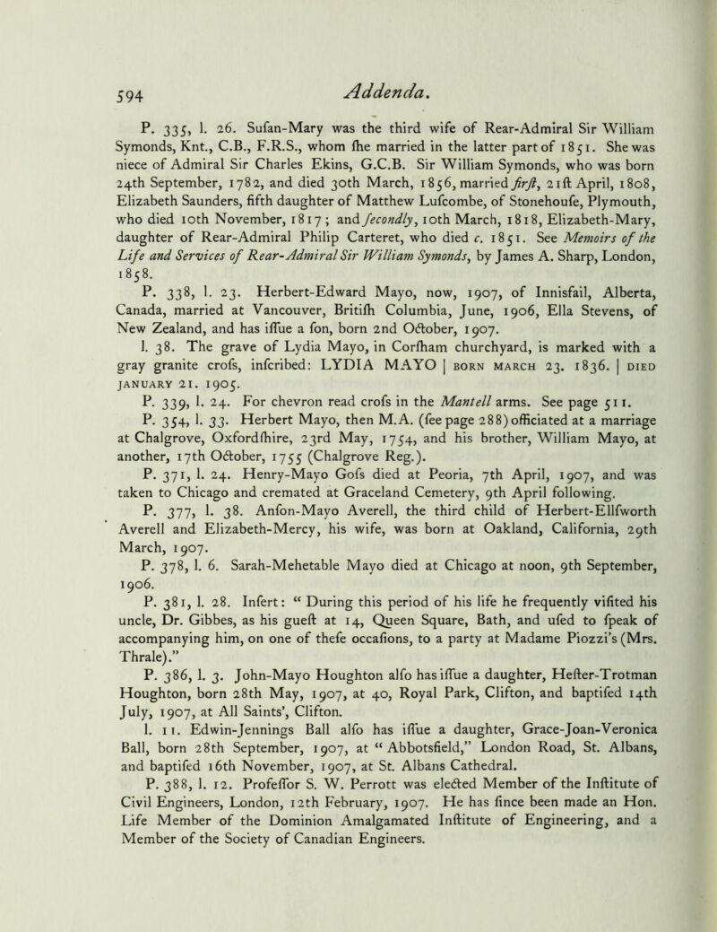 P. 335, 1. 26. Sufan-Mary was the third wife of Rear-Admiral Sir William Symonds, Knt., C.B., F.R.S., whom Ihe married in the latter part of 1851. She was niece of Admiral Sir Charles Ekins, G.C.B. Sir William Symonds, who was born 24th September, 1782, and died 30th March, 1856, married 21ft April, 1808, Elizabeth Saunders, fifth daughter of Matthew Lufcombe, of Stonehoufe, Plymouth, who died loth November, 1817 ; and fecondly, loth March, 1818, Elizabeth-Mary, daughter of Rear-Admiral Philip Carteret, who died c. 1851. See Memoirs of the Life and Services of Rear-Admiral Sir William Symonds^ by James A. Sharp, London, 1858. P. 338, 1. 23. Herbert-Edward Mayo, now, 1907, of Innisfail, Alberta, Canada, married at Vancouver, Britifti Columbia, June, 1906, Ella Stevens, of New Zealand, and has iflue a fon, born 2nd 0(5lober, 1907. 1. 38. The grave of Lydia Mayo, in Corlham churchyard, is marked with a gray granite crofs, infcribed: LYDIA MAYO | born march 23. 1836. | died JANUARY 21. 1905. P. 339, I. 24. For chevron read crofs in the Mantell arms. See page 511. P. 354, 1. 33. Herbert Mayo, then M.A. (feepage 288)officiated at a marriage at Chalgrove, Oxfordffiire, 23rd May, 1754, and his brother, William Mayo, at another, 17th Odober, 1755 (Chalgrove Reg.). P. 371, 1. 24. Henry-Mayo Gofs died at Peoria, 7th April, 1907, and was taken to Chicago and cremated at Graceland Cemetery, 9th April following. P’ 377> 3^' Anfon-Mayo Averell, the third child of Herbert-Ellfworth Averell and Elizabeth-Mercy, his wife, was born at Oakland, California, 29th March, 1907. P. 378, 1. 6. Sarah-Mehetable Mayo died at Chicago at noon, 9th September, 1906. P. 381, 1. 28. Infert: “ During this period of his life he frequently vifited his uncle. Dr. Gibbes, as his gueft at 14, Queen Square, Bath, and ufed to fpeak of accompanying him, on one of thefe occafions, to a party at Madame Piozzi’s (Mrs. Thrale).” P. 386, 1. 3. John-Mayo Houghton alfo hasifiue a daughter, Hefter-Trotman Houghton, born 28th May, 1907, at 40, Royal Park, Clifton, and baptifed 14th July, 1907, at All Saints’, Clifton. 1. II. Edwin-Jennings Ball alfo has ifiue a daughter, Grace-Joan-Veronica Ball, born 28th September, 1907, at “ Abbotsfield,” London Road, St. Albans, and baptifed i6th November, 1907, at St. Albans Cathedral. P. 388, 1. 12. ProfefTor S. W. Perrott was elected Member of the Inftitute of Civil Engineers, London, 12th February, 1907. He has fince been made an Hon. Life Member of the Dominion Amalgamated Inftitute of Engineering, and a Member of the Society of Canadian Engineers.