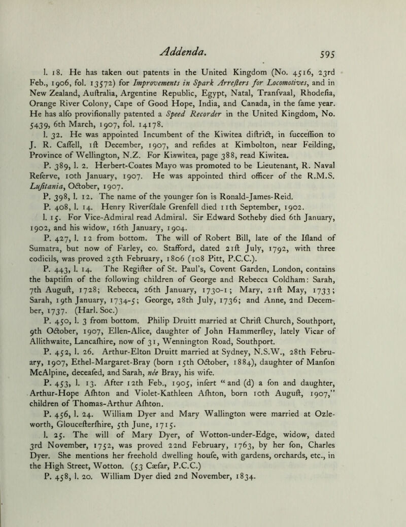 1. 18. He has taken out patents in the United Kingdom (No. 4516, 23rd Feb., 1906, fol. 13572) for Improvements in Spark Arreflers for Locomotives^ and in New Zealand, Auftralia, Argentine Republic, Egypt, Natal, Tranfvaal, Rhodelia, Orange River Colony, Cape of Good Hope, India, and Canada, in the fame year. He has alfo provifionally patented a Speed Recorder in the United Kingdom, No. 5439, 6th March, 1907, fol. 14178. 1. 32. He was appointed Incumbent of the Kiwitea diftridl, in fucceflion to J. R. Caflell, I ft December, 1907, and refides at Kimbolton, near Feilding, Province of Wellington, N.Z. For Ki«witea, page 388, read Kiwitea. P. 389, 1. 2. Herbert-Coates Mayo was promoted to be Lieutenant, R. Naval Referve, loth January, 1907. He was appointed third officer of the R.M.S. Lujitaniuy Ocftober, 1907. P. 398, 1. 12. The name of the younger fon is Ronald-James-Reid. P. 408, 1. 14. Henry Riverfdale Grenfell died nth September, 1902. 1. 15. For Vice-Admiral read Admiral. Sir Edward Sotheby died 6th January, 1902, and his widow, i6th January, 1904. P. 427, 1. 12 from bottom. The will of Robert Bill, late of the Ifland of Sumatra, but now of Farley, co. Stafford, dated 21ft July, 1792, with three codicils, was proved 25th February, 1806 (108 Pitt, P.C.C.). P. 443, 1. 14. The Regifter of St. Paul’s, Covent Garden, London, contains the baptifm of the following children of George and Rebecca Coldham: Sarah, 7th Auguft, 1728; Rebecca, 26th January, 1730-1 ; Mary, 21ft May, 1733; Sarah, 19th January, 1734-5; George, 28th July, 1736; and Anne, 2nd Decem- ber, 1737. (Harl. Soc.) P. 450, 1. 3 from bottom. Philip Druitt married at Chrift Church, Southport, 9th Ocftober, 1907, Ellen-Alice, daughter of John Hammerfley, lately Vicar of Allithwaite, Lancafhire, now of 31, Wennington Road, Southport. P. 452, 1. 26. Arthur-Elton Druitt married at Sydney, N.S.W., 28th Febru- ary, 1907, Ethel-Margaret-Bray (born 15th Odlober, 1884), daughter of Manfon McAlpine, deceafed, and Sarah, nee Bray, his wife. P. 453, 1. 13. After 12th Feb., 1905, infert “and (d) a fon and daughter, Arthur-Hope Aftiton and Violet-Kathleen Alhton, born loth Auguft, 1907,” children of Thomas-Arthur Afhton. P. 456, 1. 24. William Dyer and Mary Wallington were married at Ozle- worth, Gloucefterftiire, 5th June, 1715. 1. 25. The will of Mary Dyer, of Wotton-under-Edge, widow, dated 3rd November, 1752, was proved 22nd February, 1763, by her fon, Charles Dyer. She mentions her freehold dwelling houfe, with gardens, orchards, etc., in the High Street, Wotton. (53 Caefar, P.C.C.) P. 458, 1. 20. William Dyer died 2nd November, 1834.