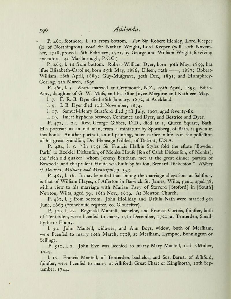 P. 461, footnote, 1. 12 from bottom. For Sir Robert Henley, Lord Keeper (E. of Northington), read Sir Nathan Wright, Lord Keeper (will loth Novem- ber, 1718, proved i6th February, 1721, by George and William Wright, furviving executors. 40 Marlborough, P.C.C.). P. 465, 1. 12 from bottom. Robert-William Dyer, born 30th May, 1859, has ilTue Elizabeth-Caroline, born 25th May, 1886; Eileen, 12th , 1887; Robert- William, 18th April, 1889; Guy-Mufgrave, 30th Dec., 1891; and Humphrey- Goring, 7th March, 1896. P.466,1. 5. Read^ married at Grey mouth, N.Z., 29th April, 1895, Edith- Amy, daughter of G. W. Mofs, and has iflue Joyce-Marjorie and Kathleen-May. 1. 7. F. R. B. Dyer died 26th January, 1872, at Auckland. 1. 9. I. B. Dyer died loth November, 1874. 1. 17. Samuel-Henry Stratford died 31ft July, 1907, aged feventy-fix. 1. 19. Infert hyphens between Conftance and Dyer, and Beatrice and Dyer. P. 472, 1. 22. Rev. George Gibbes, D.D., died at i. Queen Square, Bath. His portrait, as an old man, from a miniature by Spornberg, of Bath, is given in this book. Another portrait, an oil painting, taken earlier in life, is in the poflelTion of his great-grandfon, Dr. Heneage Gibbes, of Detroit, U.S.A. P. 484, 1. 5. “In 1751 Sir Francis Halkin Styles fold the eftate [Bowden Park] to Ezekiel Dickenfon, of Monks Houfe [fonof Caleb Dickenfon, of Monks], the ‘rich old quaker’ whom Jeremy Bentham met at the great dinner parties of Bowood; and the prefent Houfe was built by his fon, Bernard Dickenfon.” Hijlory of Devizesy Military and Municipal^ p. 553. P. 485, 1. 16. It may be noted that among the marriage allegations at Salifbury is that of William Hayes, of Aflerton in Barwick St. James, Wilts, gent., aged 38, with a view to his marriage with Marian Pavy of Stovord [Stoford] in [South] Newton, Wilts, aged 39; i6th Nov., 1619. At Newton Church. P. 487, 1. 3 from bottom. John Holliday and Urfula Nalh were married 9th June, 1663 (Stonehoufe regifter, co. Gloucefter). P. 509, 1. 22. Reginald Mantell, bachelor, and Frances Curteis, fpinfter, both of Tenterden, were licenfed to marry 17th December, 1720, at Tenterden, Small- hythe or Ebony. 1. 30, John Mantell, widower, and Ann Boys, widow, both of Merlham, were licenfed to marry loth March, 1708, at Merlham, Lympne, Bonnington or Sellinge. P. 510, 1. 2. John Eve was licenfed to marry Mary Mantell, loth Odtober, 1727. 1. 12. Francis Mantell, of Tenterden, bachelor, and Sus. Barnar of Albford, fpinfter, were licenfed to marry at Afhford, Great Chart or Kingfnorth, 12th Sep- tember, 1744.