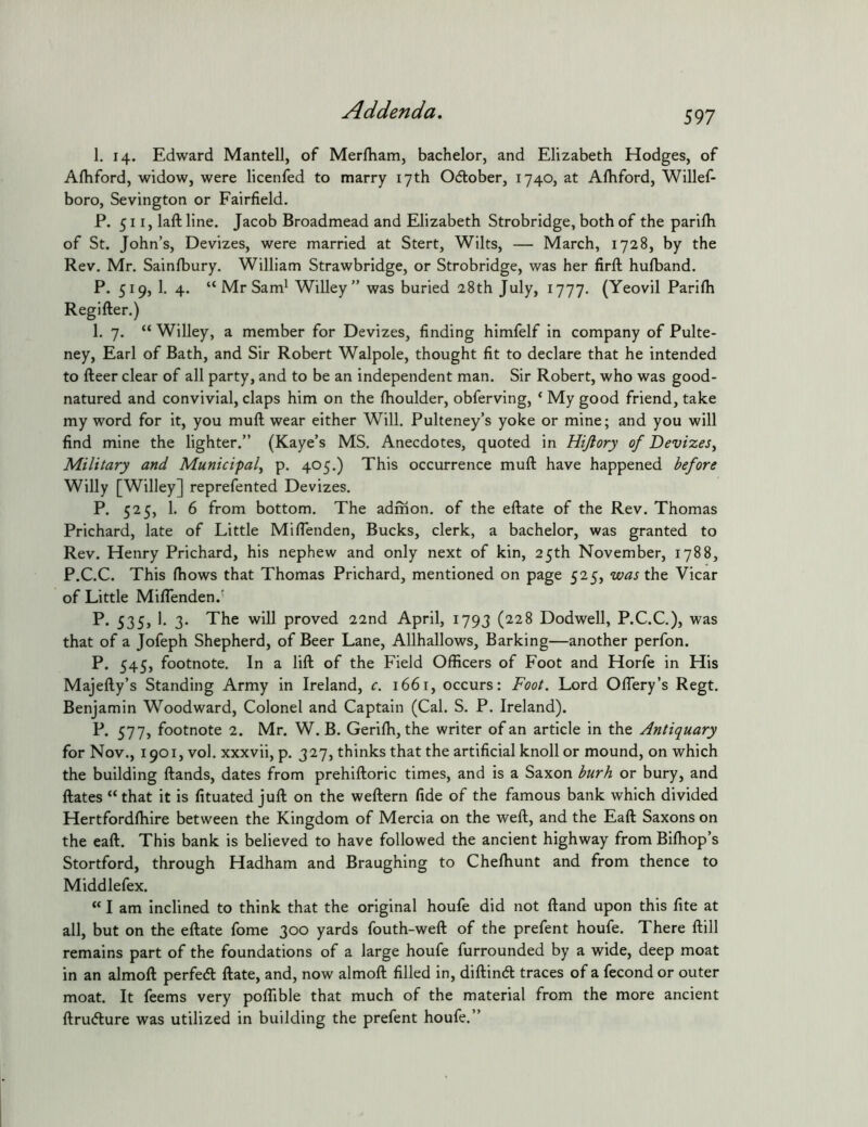 1. 14. Edward Mantell, of Merfham, bachelor, and Elizabeth Hodges, of Alhford, widow, were licenfed to marry 17th Odlober, 1740, at Alhford, Willef- boro, Sevington or Fairfield. P. 511, laft line. Jacob Broadmead and Elizabeth Strobridge, both of the parifii of St. John’s, Devizes, were married at Stert, Wilts, — March, 1728, by the Rev. Mr. Sainfbury. William Strawbridge, or Strobridge, was her firfl; hufband. P. 519, 1. 4. “ Mr Sam' Willey” was buried 28th July, 1777. (Yeovil Parilh Regifter.) 1. 7. “ Willey, a member for Devizes, finding himfelf in company of Pulte- ney, Earl of Bath, and Sir Robert Walpole, thought fit to declare that he intended to fteer clear of all party, and to be an independent man. Sir Robert, who was good- natured and convivial, claps him on the (houlder, obferving, ‘ My good friend, take my word for it, you muft wear either Will. Pulteney’s yoke or mine; and you will find mine the lighter.” (Kaye’s MS. Anecdotes, quoted in Hijlory of Devizes, Military and Municipal, p. 405.) This occurrence muft have happened before Willy [Willey] reprefented Devizes. P. 525, 1. 6 from bottom. The adrhon. of the eftate of the Rev. Thomas Prichard, late of Little Mifienden, Bucks, clerk, a bachelor, was granted to Rev. Henry Prichard, his nephew and only next of kin, 25th November, 1788, P.C.C. This ftiows that Thomas Prichard, mentioned on page 525, was the Vicar of Little MilTenden.' P* 535j 3- proved 22nd April, 1793 (228 Dodwell, P.C.C.), was that of a Jofeph Shepherd, of Beer Lane, Allhallows, Barking—another perfon. P. 545, footnote. In a lift of the Field Officers of Foot and Horfe in His Majefty’s Standing Army in Ireland, c, 1661, occurs: Foot. Lord OlTery’s Regt. Benjamin Woodward, Colonel and Captain (Cal. S. P. Ireland). P. 577, footnote 2. Mr. W. B. Gerifh, the writer of an article in the Antiquary for Nov., 1901, vol. xxxvii, p. 327, thinks that the artificial knoll or mound, on which the building ftands, dates from prehiftoric times, and is a Saxon burh or bury, and ftates “that it is fituated juft on the weftern fide of the famous bank which divided Hertfordftiire between the Kingdom of Mercia on the weft, and the Eaft Saxons on the eaft. This bank is believed to have followed the ancient highway from Biffiop’s Stortford, through Hadham and Braughing to Cheffiunt and from thence to Middlefex. “ I am Inclined to think that the original houfe did not ftand upon this fite at all, but on the eftate fome 300 yards fouth-weft of the prefent houfe. There ftill remains part of the foundations of a large houfe furrounded by a wide, deep moat in an almoft perfed: ftate, and, now almoft filled in, diftind traces of a fecond or outer moat. It feems very poffible that much of the material from the more ancient ftrudure was utilized in building the prefent houfe.”