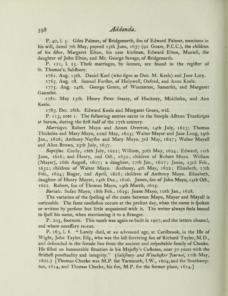 P. 40, 1. 5. Giles Palmer, of Bridgenorth, fon of Edward Palmer, mentions in his will, dated 7th May, proved 15th June, 1637 (92 Goare, P.C.C.), the children of his filler, Margaret Elton, his near kinfman, Edward Elton, Muriell, the daughter of John Elton, and Mr. George Savage, of Bridgenorth. P. Ill, 1. 25. Thefe marriages, by licence, are found in the regifter of St. Thomas’s, Salilbury. 1761. Aug. 15th. Daniel Keel (who figns as Dan. M. Keele) and Jane Lacy. 1765. Aug. ill. Samuel Forfter, of Holywell, Oxford, and Anne Keele. 1775. Aug. 24th. George Green, of Wincanton, Somerfet, and Margaret Gauntlet. 1781. May 15th, Henry Peter Stacey, of Hackney, Middlefex, and Ann Keele. 1785. Dec, 26th. Edward Keele and Margaret Green, wid. P. 113, note I. The following entries occur in the Steeple Alhton Tranfcripts at Sarum, during the firft half of the 17th century. Marriages. Robert Mayo and Annes Overton, 14th July, 1623; Thomas Thickeles and Mary Mayo, 22nd May, 1625; Walter Mayer and Jane Long, 29th Jan., 1626; Anthony Naylhe and Mary Mayo, 3rd May, 1627; Walter Mayall and Alice Brown, 25th July, 1637. Baptijms. Cecily, i8th July, 1622; William, 30th May, 1624; Edward, iith June, 1626; and Henry, 2nd Odl., 1632; children of Robert Mayo. William (Mayer), 26th Auguft, 1627; a daughter, 27th Jan., 1627; Joane, 23rd Feb., 1632; children of Walter Mayo. Anthony, 4th May, 1622; Elizabeth, 27th Feb., 1624; Roger, 2nd April, 1628; children of Anthony Mayo. Elizabeth, daughter of Henry Mayer, 14th Dec., 1626. James, fon of John Mayo, 14th 0(51., 1622. Robert, fon of Thomas Mayo, 19th March, 1625. Burials. Sufan Mayo, i8th Feb., 1625; Joane Mayo, loth Jan., 1628. The variation of the fpelling of the name between Mayo, Mayer and Mayall is noticeable. The fame confufion occurs at the prefent day, when the name is fpoken or written by perfons but little acquainted with it. The writer always feels bound to fpell his name, when mentioning it to a llranger. P. 205, footnote. This tomb was again re-built in 1907, and the letters cleaned, and where neceflary re-cut. P. 263, 1. 8. “ Lately died, at an advanced age, at Carilbrook, in the Ifie of Wight, John Tayler, Efq., who was the laft furviving fon of Richard Tayler, M.D., and defcended in the female line from the ancient and refpe(5lable family of Cheeke. He filled an honourable fituation in his Majefty’s Cuftoms, near 50 years with the ftri(5left punc5luality and integrity.” (Salijbury and Winchefter Journal^ iith May, 1801.) [Thomas Cheeke was M.P. for Yarmouth, I.W., 1604, and for Southamp- ton, 1614, and Thomas Cheeke, his fon, M.P. for the former place, 1614.]