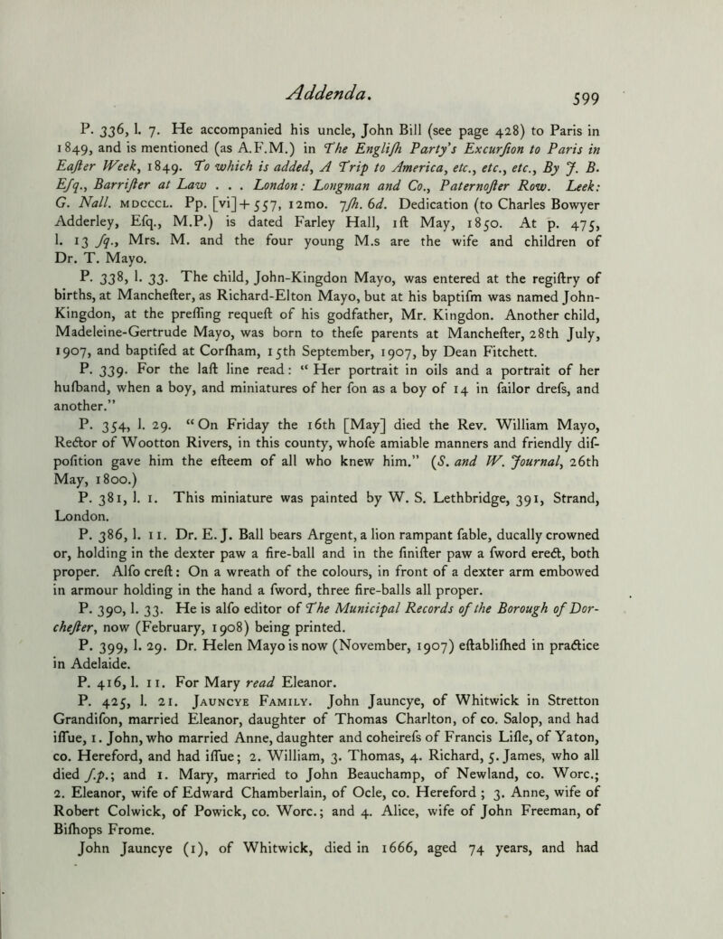 599 P- 336, 1. 7. He accompanied his uncle, John Bill (see page 428) to Paris in 1849, and is mentioned (as A.F.M.) in 7^/ie Englijh Party's Excurfion to Paris in Eajler JVeek^ 1849. To which is added, A Trip to America, etc., etc., etc.. By J. B. Efq., Barrijler at Law . . . London: Longman and Co., Paternojier Row. Leek: G. Nall. MDCCCL. Pp. [vi]+ 557, i2mo. qjh. 6d. Dedication (to Charles Bowyer Adderley, Efq., M.P.) is dated Farley Hall, ift May, 1850. At p. 475, 13 J^-y Mrs. M. and the four young M.s are the wife and children of Dr. T. Mayo. 3333' The child, John-Kingdon Mayo, was entered at the reglftry of births, at Manchefter, as Richard-Elton Mayo, but at his baptifm was named John- Kingdon, at the prefling requefl: of his godfather, Mr. Kingdon. Another child, Madeleine-Gertrude Mayo, was born to thefe parents at Manchefter, 28th July, 1907, and baptifed at Corlham, 15th September, 1907, by Dean Fitchett. P. 339- read; “Her portrait in oils and a portrait of her hulband, when a boy, and miniatures of her fon as a boy of 14 in failor drefs, and another.” P. 354, 1. 29. “On Friday the i6th [May] died the Rev. William Mayo, Redtor of Wootton Rivers, in this county, whofe amiable manners and friendly dif- pofition gave him the efteem of all who knew him.” (.?. and W. Journal, 26th May, 1800.) P. 381, 1. I. This miniature was painted by W. S. Lethbridge, 391, Strand, London. P. 386, 1. 11. Dr. E. J. Ball bears Argent, a lion rampant fable, ducally crowned or, holding in the dexter paw a fire-ball and in the finifter paw a fword eredl, both proper. Alfo creft: On a wreath of the colours, in front of a dexter arm embowed in armour holding in the hand a fword, three fire-balls all proper. P. 390,1. 33. He is alfo editor of The Municipal Records of the Borough of Dor- chejler, now (February, 1908) being printed. P. 399, 1. 29. Dr. Helen Mayo is now (November, 1907) eftabliftied in practice in Adelaide. P. 416,1. II. For Mary read Eleanor. P. 425, 1. 21. Jauncye Family. John Jauncye, of Whitwick in Stretton Grandifon, married Eleanor, daughter of Thomas Charlton, of co. Salop, and had ilTue, I. John, who married Anne, daughter and coheirefs of Francis Lifle, of Yaton, CO. Hereford, and had ilTue; 2. William, 3. Thomas, 4. Richard, 5. James, who all died fp.\ and i. Mary, married to John Beauchamp, of Newland, co. Wore.; 2. Eleanor, wife of Edward Chamberlain, of Ode, co. Hereford ; 3. Anne, wife of Robert Colwick, of Powick, co. Wore.; and 4. Alice, wife of John Freeman, of Bifhops Frome. John Jauncye (i), of Whitwick, died in 1666, aged 74 years, and had